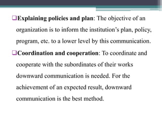 Explaining policies and plan: The objective of an
organization is to inform the institution’s plan, policy,
program, etc. to a lower level by this communication.
Coordination and cooperation: To coordinate and
cooperate with the subordinates of their works
downward communication is needed. For the
achievement of an expected result, downward
communication is the best method.
 