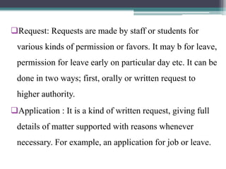 Request: Requests are made by staff or students for
various kinds of permission or favors. It may b for leave,
permission for leave early on particular day etc. It can be
done in two ways; first, orally or written request to
higher authority.
Application : It is a kind of written request, giving full
details of matter supported with reasons whenever
necessary. For example, an application for job or leave.
 