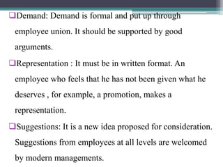 Demand: Demand is formal and put up through
employee union. It should be supported by good
arguments.
Representation : It must be in written format. An
employee who feels that he has not been given what he
deserves , for example, a promotion, makes a
representation.
Suggestions: It is a new idea proposed for consideration.
Suggestions from employees at all levels are welcomed
by modern managements.
 
