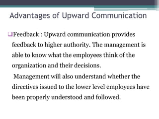 Advantages of Upward Communication
Feedback : Upward communication provides
feedback to higher authority. The management is
able to know what the employees think of the
organization and their decisions.
Management will also understand whether the
directives issued to the lower level employees have
been properly understood and followed.
 