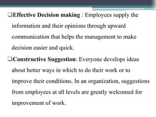 Effective Decision making : Employees supply the
information and their opinions through upward
communication that helps the management to make
decision easier and quick.
Constructive Suggestion: Everyone develops ideas
about better ways in which to do their work or to
improve their conditions. In an organization, suggestions
from employees at all levels are greatly welcomed for
improvement of work.
 