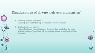 4. Tendency towards autocracy :
Here superior wants to keep subordinates under pressure.
5. Emphasis on boss interest :
Here subordinate can not take any decision .they just follow the order
and instruction of their boss. All the process is done by the basis of boss
interest .
Disadvantage of downwards communication:
 