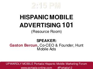HISPANIC MOBILE
         ADVERTISING 101
                 (Resource Room)

               SPEAKER:
  Gaston Bercun, Co-CEO & Founder, Hunt
               Mobile Ads


UPWARDLY MOBILE Portada Hispanic Mobile Marketing Forum
        www.portada-online.com   #Portada12
 
