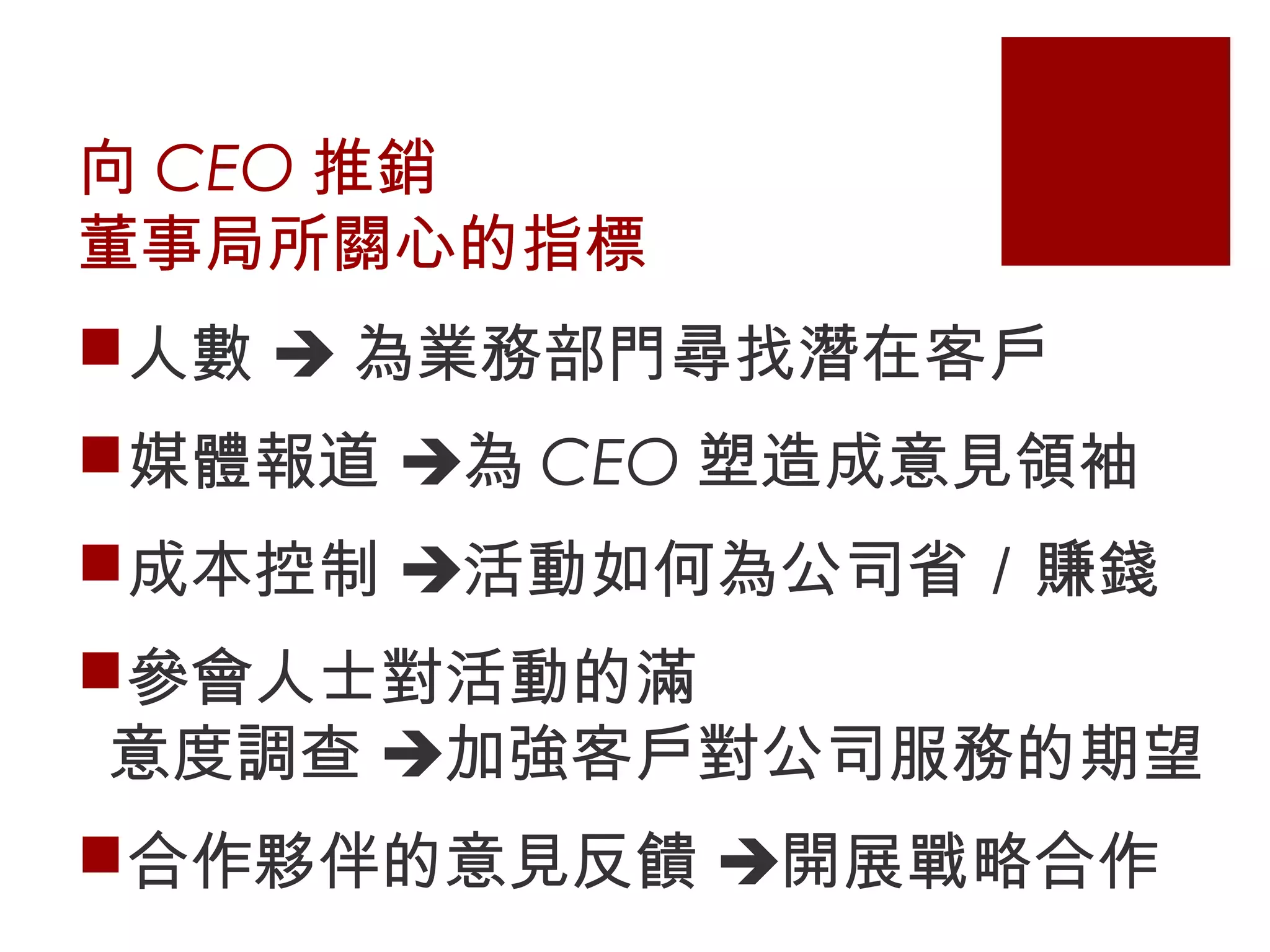 向 CEO 推銷
董事局所關心的指標
人數  為業務部門尋找潛在客戶
媒體報道 為 CEO 塑造成意見領袖
成本控制 活動如何為公司省／賺錢
參會人士對活動的滿
意度調查 加強客戶對公司服務的期望
合作夥伴的意見反饋 開展戰略合作
 