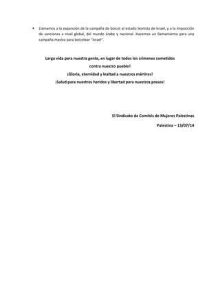  Llamamos a la expansión de la campaña de boicot al estado Sionista de Israel, y a la imposición
de sanciones a nivel global, del mundo árabe y nacional. Hacemos un llamamiento para una
campaña masiva para boicotear Israel.
Larga vida para nuestra gente, en lugar de todos los crímenes cometidos
contra nuestro pueblo!
¡Gloria, eternidad y lealtad a nuestros mártires!
¡Salud para nuestros heridos y libertad para nuestros presos!
El Sindicato de Comités de Mujeres Palestinas
Palestina – 13/07/14
 