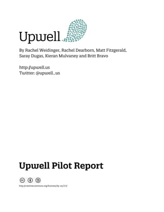 By Rachel Weidinger, Rachel Dearborn, Matt Fitzgerald,
Saray Dugas, Kieran Mulvaney and Britt Bravo

http:/
     /upwell.us
Twitter: @upwell_us




Upwell Pilot Report

http:/
     /creativecommons.org/licenses/by-sa/3.0/
 