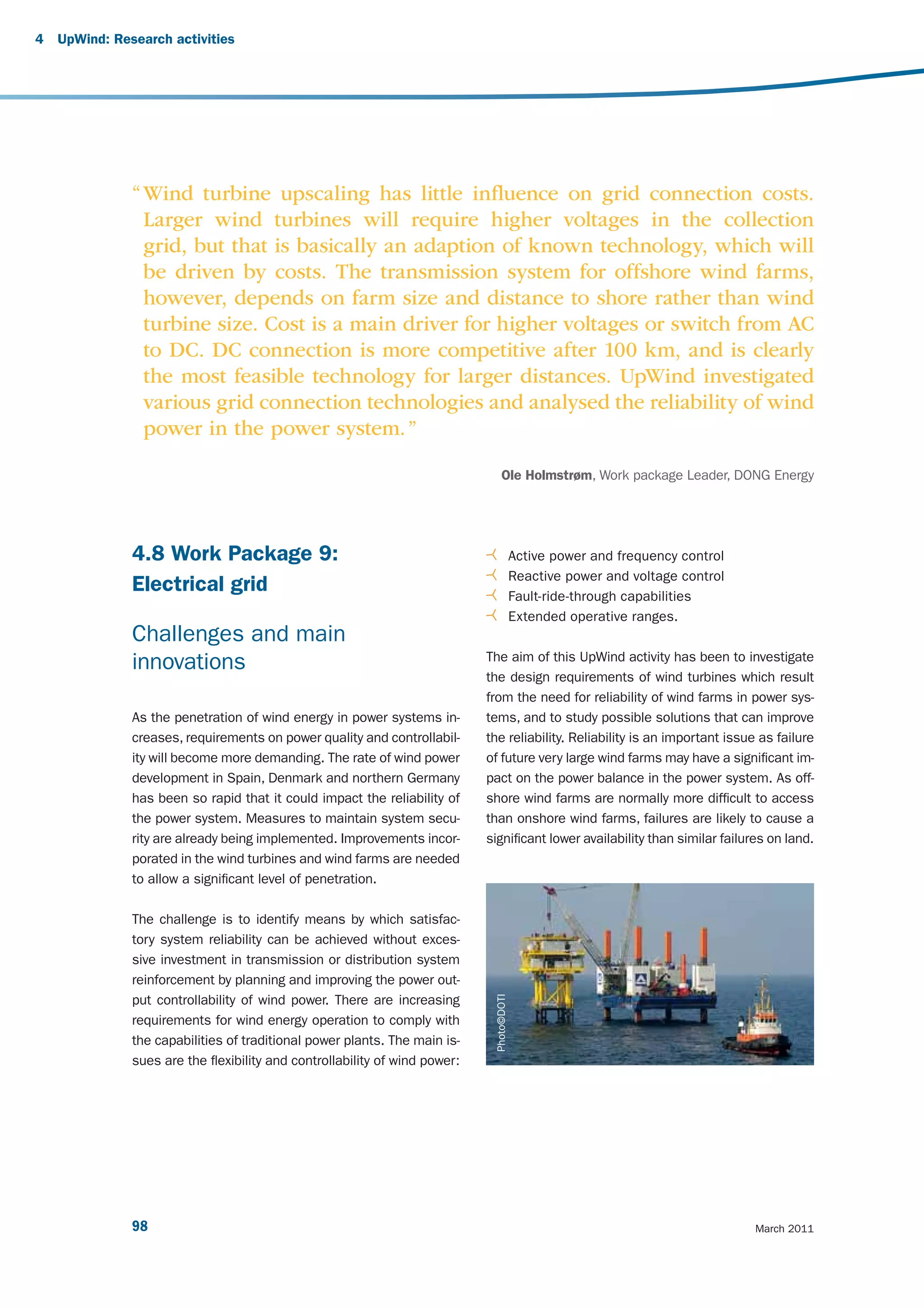4   UpWind: Research activities




               “ Wind turbine upscaling has little inﬂuence on grid connection costs.
                 Larger wind turbines will require higher voltages in the collection
                 grid, but that is basically an adaption of known technology, which will
                 be driven by costs. The transmission system for offshore wind farms,
                 however, depends on farm size and distance to shore rather than wind
                 turbine size. Cost is a main driver for higher voltages or switch from AC
                 to DC. DC connection is more competitive after 100 km, and is clearly
                 the most feasible technology for larger distances. UpWind investigated
                 various grid connection technologies and analysed the reliability of wind
                 power in the power system. ”

                                                                                   Ole Holmstrøm, Work package Leader, DONG Energy




               4.8 Work Package 9:                                                          Active power and frequency control
                                                                                            Reactive power and voltage control
               Electrical grid                                                              Fault-ride-through capabilities
                                                                                            Extended operative ranges.
               Challenges and main
                                                                             The aim of this UpWind activity has been to investigate
               innovations
                                                                             the design requirements of wind turbines which result
                                                                             from the need for reliability of wind farms in power sys-
               As the penetration of wind energy in power systems in-        tems, and to study possible solutions that can improve
               creases, requirements on power quality and controllabil-      the reliability. Reliability is an important issue as failure
               ity will become more demanding. The rate of wind power        of future very large wind farms may have a significant im-
               development in Spain, Denmark and northern Germany            pact on the power balance in the power system. As off-
               has been so rapid that it could impact the reliability of     shore wind farms are normally more difficult to access
               the power system. Measures to maintain system secu-           than onshore wind farms, failures are likely to cause a
               rity are already being implemented. Improvements incor-       significant lower availability than similar failures on land.
               porated in the wind turbines and wind farms are needed
               to allow a significant level of penetration.

               The challenge is to identify means by which satisfac-
               tory system reliability can be achieved without exces-
               sive investment in transmission or distribution system
               reinforcement by planning and improving the power out-
                                                                               Photo©DOTI




               put controllability of wind power. There are increasing
               requirements for wind energy operation to comply with
               the capabilities of traditional power plants. The main is-
               sues are the flexibility and controllability of wind power:




               98                                                                                                                March 2011
 