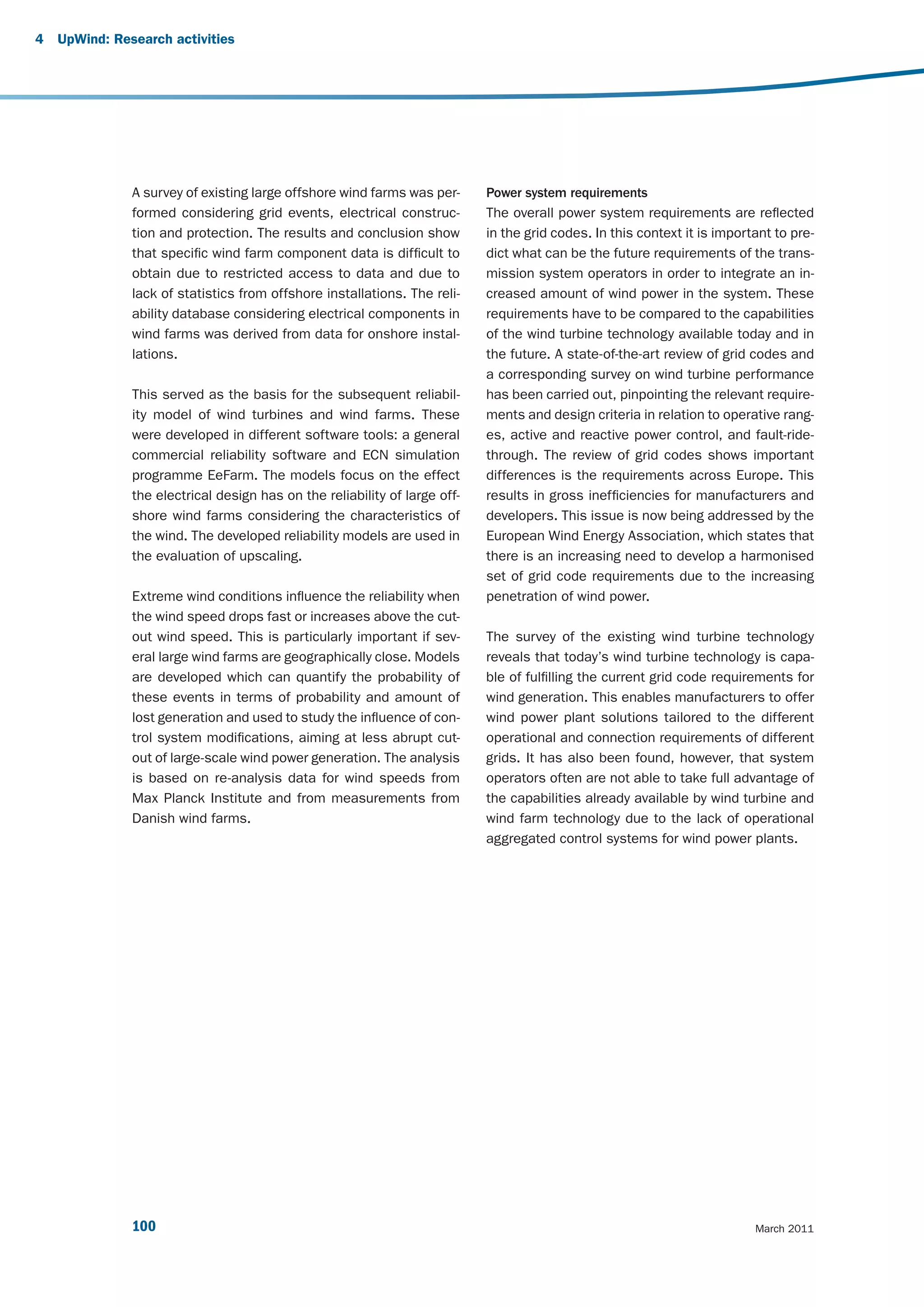 4   UpWind: Research activities




               A survey of existing large offshore wind farms was per-      Power system requirements
               formed considering grid events, electrical construc-         The overall power system requirements are reflected
               tion and protection. The results and conclusion show         in the grid codes. In this context it is important to pre-
               that specific wind farm component data is difficult to       dict what can be the future requirements of the trans-
               obtain due to restricted access to data and due to           mission system operators in order to integrate an in-
               lack of statistics from offshore installations. The reli-    creased amount of wind power in the system. These
               ability database considering electrical components in        requirements have to be compared to the capabilities
               wind farms was derived from data for onshore instal-         of the wind turbine technology available today and in
               lations.                                                     the future. A state-of-the-art review of grid codes and
                                                                            a corresponding survey on wind turbine performance
               This served as the basis for the subsequent reliabil-        has been carried out, pinpointing the relevant require-
               ity model of wind turbines and wind farms. These             ments and design criteria in relation to operative rang-
               were developed in different software tools: a general        es, active and reactive power control, and fault-ride-
               commercial reliability software and ECN simulation           through. The review of grid codes shows important
               programme EeFarm. The models focus on the effect             differences is the requirements across Europe. This
               the electrical design has on the reliability of large off-   results in gross inefficiencies for manufacturers and
               shore wind farms considering the characteristics of          developers. This issue is now being addressed by the
               the wind. The developed reliability models are used in       European Wind Energy Association, which states that
               the evaluation of upscaling.                                 there is an increasing need to develop a harmonised
                                                                            set of grid code requirements due to the increasing
               Extreme wind conditions influence the reliability when       penetration of wind power.
               the wind speed drops fast or increases above the cut-
               out wind speed. This is particularly important if sev-       The survey of the existing wind turbine technology
               eral large wind farms are geographically close. Models       reveals that today’s wind turbine technology is capa-
               are developed which can quantify the probability of          ble of fulfilling the current grid code requirements for
               these events in terms of probability and amount of           wind generation. This enables manufacturers to offer
               lost generation and used to study the influence of con-      wind power plant solutions tailored to the different
               trol system modifications, aiming at less abrupt cut-        operational and connection requirements of different
               out of large-scale wind power generation. The analysis       grids. It has also been found, however, that system
               is based on re-analysis data for wind speeds from            operators often are not able to take full advantage of
               Max Planck Institute and from measurements from              the capabilities already available by wind turbine and
               Danish wind farms.                                           wind farm technology due to the lack of operational
                                                                            aggregated control systems for wind power plants.




               100                                                                                                         March 2011
 