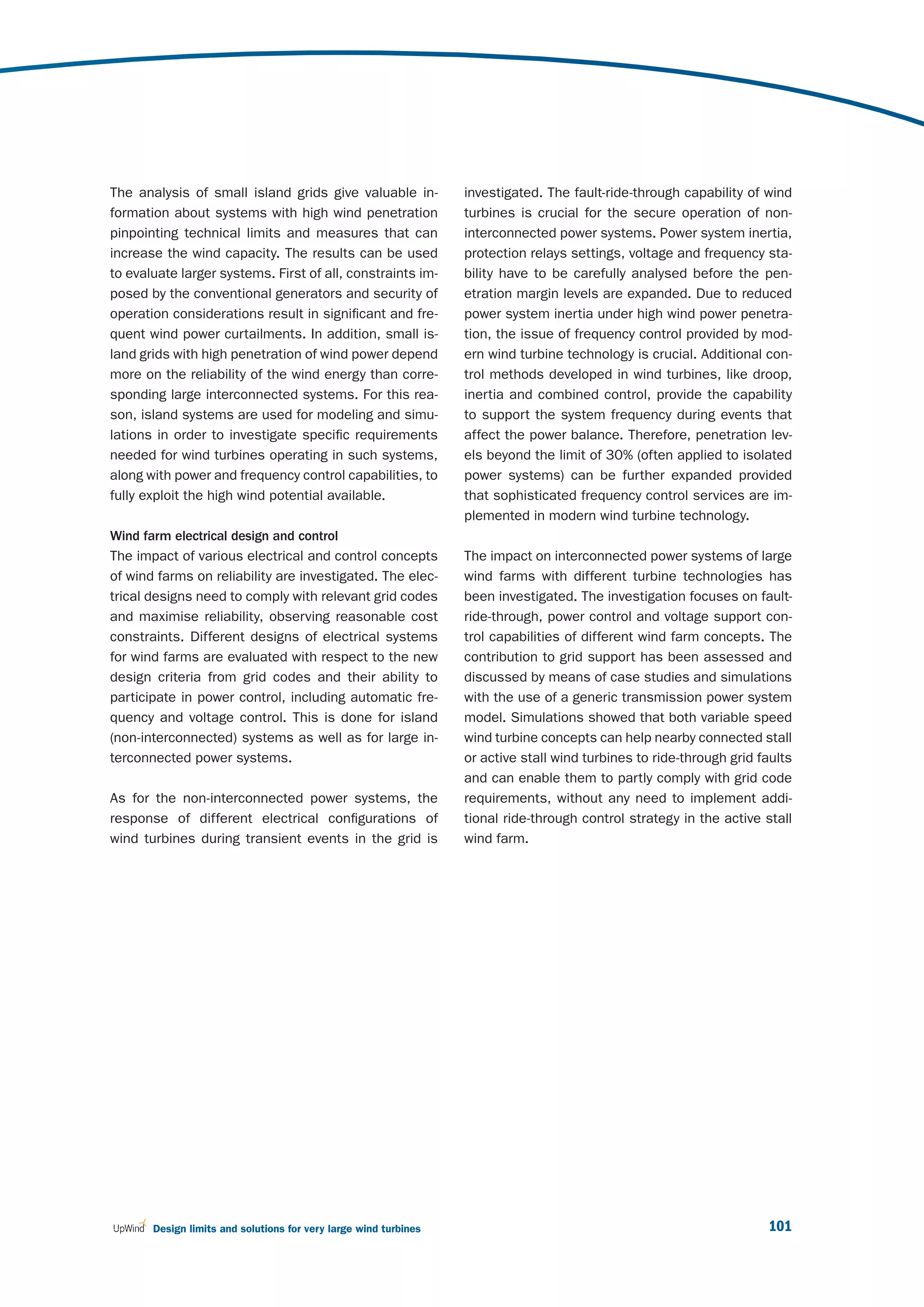 The analysis of small island grids give valuable in-              investigated. The fault-ride-through capability of wind
formation about systems with high wind penetration                turbines is crucial for the secure operation of non-
pinpointing technical limits and measures that can                interconnected power systems. Power system inertia,
increase the wind capacity. The results can be used               protection relays settings, voltage and frequency sta-
to evaluate larger systems. First of all, constraints im-         bility have to be carefully analysed before the pen-
posed by the conventional generators and security of              etration margin levels are expanded. Due to reduced
operation considerations result in significant and fre-           power system inertia under high wind power penetra-
quent wind power curtailments. In addition, small is-             tion, the issue of frequency control provided by mod-
land grids with high penetration of wind power depend             ern wind turbine technology is crucial. Additional con-
more on the reliability of the wind energy than corre-            trol methods developed in wind turbines, like droop,
sponding large interconnected systems. For this rea-              inertia and combined control, provide the capability
son, island systems are used for modeling and simu-               to support the system frequency during events that
lations in order to investigate specific requirements             affect the power balance. Therefore, penetration lev-
needed for wind turbines operating in such systems,               els beyond the limit of 30% (often applied to isolated
along with power and frequency control capabilities, to           power systems) can be further expanded provided
fully exploit the high wind potential available.                  that sophisticated frequency control services are im-
                                                                  plemented in modern wind turbine technology.
Wind farm electrical design and control
The impact of various electrical and control concepts             The impact on interconnected power systems of large
of wind farms on reliability are investigated. The elec-          wind farms with different turbine technologies has
trical designs need to comply with relevant grid codes            been investigated. The investigation focuses on fault-
and maximise reliability, observing reasonable cost               ride-through, power control and voltage support con-
constraints. Different designs of electrical systems              trol capabilities of different wind farm concepts. The
for wind farms are evaluated with respect to the new              contribution to grid support has been assessed and
design criteria from grid codes and their ability to              discussed by means of case studies and simulations
participate in power control, including automatic fre-            with the use of a generic transmission power system
quency and voltage control. This is done for island               model. Simulations showed that both variable speed
(non-interconnected) systems as well as for large in-             wind turbine concepts can help nearby connected stall
terconnected power systems.                                       or active stall wind turbines to ride-through grid faults
                                                                  and can enable them to partly comply with grid code
As for the non-interconnected power systems, the                  requirements, without any need to implement addi-
response of different electrical configurations of                tional ride-through control strategy in the active stall
wind turbines during transient events in the grid is              wind farm.




       Design limits and solutions for very large wind turbines                                                       101
 