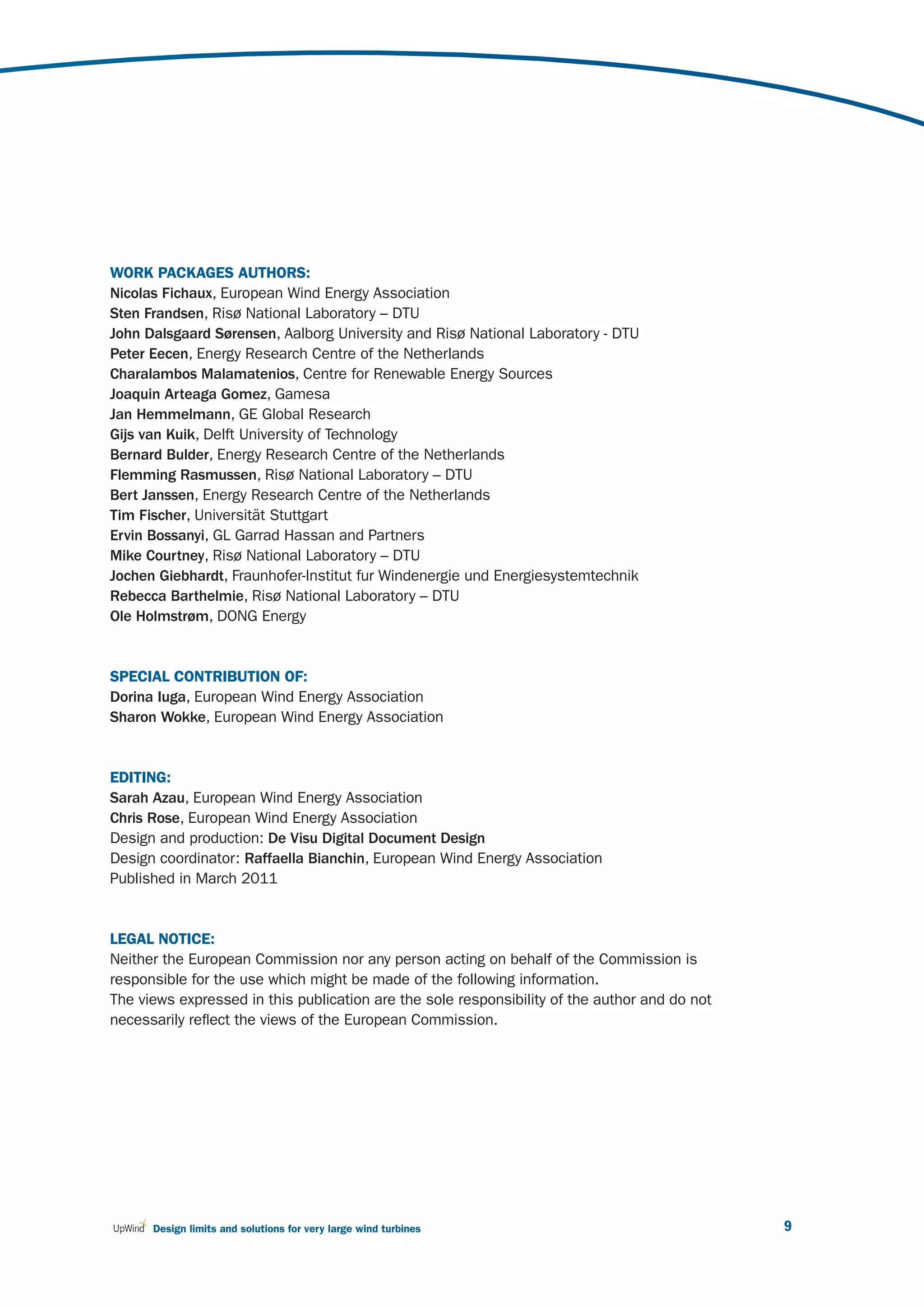 WORK PACKAGES AUTHORS:
Nicolas Fichaux, European Wind Energy Association
Sten Frandsen, Risø National Laboratory – DTU
John Dalsgaard Sørensen, Aalborg University and Risø National Laboratory - DTU
Peter Eecen, Energy Research Centre of the Netherlands
Charalambos Malamatenios, Centre for Renewable Energy Sources
Joaquin Arteaga Gomez, Gamesa
Jan Hemmelmann, GE Global Research
Gijs van Kuik, Delft University of Technology
Bernard Bulder, Energy Research Centre of the Netherlands
Flemming Rasmussen, Risø National Laboratory – DTU
Bert Janssen, Energy Research Centre of the Netherlands
Tim Fischer, Universität Stuttgart
Ervin Bossanyi, GL Garrad Hassan and Partners
Mike Courtney, Risø National Laboratory – DTU
Jochen Giebhardt, Fraunhofer-Institut fur Windenergie und Energiesystemtechnik
Rebecca Barthelmie, Risø National Laboratory – DTU
Ole Holmstrøm, DONG Energy


SPECIAL CONTRIBUTION OF:
Dorina Iuga, European Wind Energy Association
Sharon Wokke, European Wind Energy Association


EDITING:
Sarah Azau, European Wind Energy Association
Chris Rose, European Wind Energy Association
Design and production: De Visu Digital Document Design
Design coordinator: Raffaella Bianchin, European Wind Energy Association
Published in March 2011


LEGAL NOTICE:
Neither the European Commission nor any person acting on behalf of the Commission is
responsible for the use which might be made of the following information.
The views expressed in this publication are the sole responsibility of the author and do not
necessarily reflect the views of the European Commission.




      Design limits and solutions for very large wind turbines                                 9
 