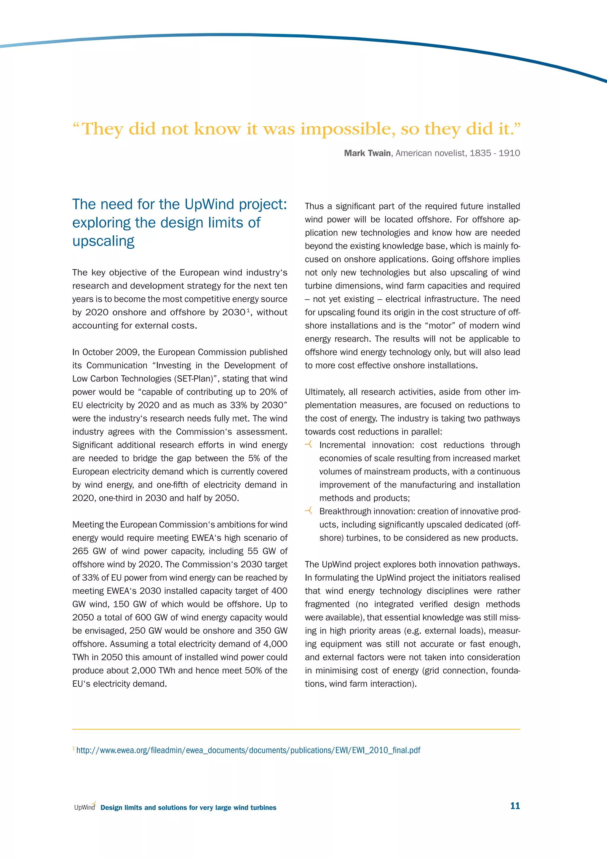 “ They did not know it was impossible, so they did it.”
                                                                               Mark Twain, American novelist, 1835 - 1910




The need for the UpWind project:                                     Thus a significant part of the required future installed
                                                                     wind power will be located offshore. For offshore ap-
exploring the design limits of
                                                                     plication new technologies and know how are needed
upscaling                                                            beyond the existing knowledge base, which is mainly fo-
                                                                     cused on onshore applications. Going offshore implies
The key objective of the European wind industry‘s                    not only new technologies but also upscaling of wind
research and development strategy for the next ten                   turbine dimensions, wind farm capacities and required
years is to become the most competitive energy source                – not yet existing – electrical infrastructure. The need
by 2020 onshore and offshore by 2030 1, without                      for upscaling found its origin in the cost structure of off-
accounting for external costs.                                       shore installations and is the “motor” of modern wind
                                                                     energy research. The results will not be applicable to
In October 2009, the European Commission published                   offshore wind energy technology only, but will also lead
its Communication “Investing in the Development of                   to more cost effective onshore installations.
Low Carbon Technologies (SET-Plan)”, stating that wind
power would be “capable of contributing up to 20% of                 Ultimately, all research activities, aside from other im-
EU electricity by 2020 and as much as 33% by 2030”                   plementation measures, are focused on reductions to
were the industry‘s research needs fully met. The wind               the cost of energy. The industry is taking two pathways
industry agrees with the Commission‘s assessment.                    towards cost reductions in parallel:
Significant additional research efforts in wind energy                   Incremental innovation: cost reductions through
are needed to bridge the gap between the 5% of the                       economies of scale resulting from increased market
European electricity demand which is currently covered                   volumes of mainstream products, with a continuous
by wind energy, and one-fifth of electricity demand in                   improvement of the manufacturing and installation
2020, one-third in 2030 and half by 2050.                                methods and products;
                                                                         Breakthrough innovation: creation of innovative prod-
Meeting the European Commission‘s ambitions for wind                     ucts, including significantly upscaled dedicated (off-
energy would require meeting EWEA‘s high scenario of                     shore) turbines, to be considered as new products.
265 GW of wind power capacity, including 55 GW of
offshore wind by 2020. The Commission‘s 2030 target                  The UpWind project explores both innovation pathways.
of 33% of EU power from wind energy can be reached by                In formulating the UpWind project the initiators realised
meeting EWEA‘s 2030 installed capacity target of 400                 that wind energy technology disciplines were rather
GW wind, 150 GW of which would be offshore. Up to                    fragmented (no integrated verified design methods
2050 a total of 600 GW of wind energy capacity would                 were available), that essential knowledge was still miss-
be envisaged, 250 GW would be onshore and 350 GW                     ing in high priority areas (e.g. external loads), measur-
offshore. Assuming a total electricity demand of 4,000               ing equipment was still not accurate or fast enough,
TWh in 2050 this amount of installed wind power could                and external factors were not taken into consideration
produce about 2,000 TWh and hence meet 50% of the                    in minimising cost of energy (grid connection, founda-
EU‘s electricity demand.                                             tions, wind farm interaction).




1
    http://www.ewea.org/fileadmin/ewea_documents/documents/publications/EWI/EWI_2010_final.pdf




          Design limits and solutions for very large wind turbines                                                            11
 