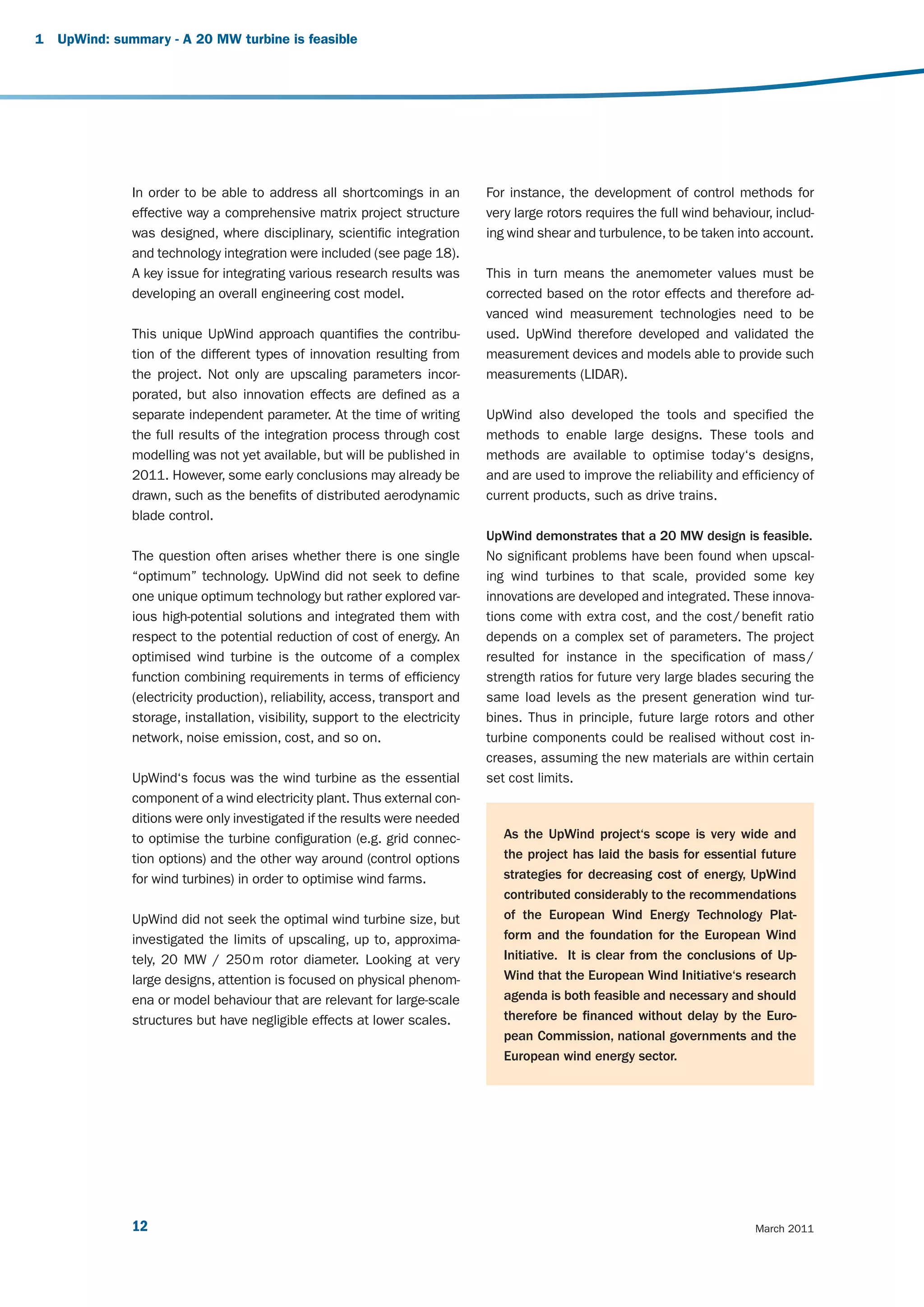 1   UpWind: summary - A 20 MW turbine is feasible




               In order to be able to address all shortcomings in an           For instance, the development of control methods for
               effective way a comprehensive matrix project structure          very large rotors requires the full wind behaviour, includ-
               was designed, where disciplinary, scientific integration        ing wind shear and turbulence, to be taken into account.
               and technology integration were included (see page 18).
               A key issue for integrating various research results was        This in turn means the anemometer values must be
               developing an overall engineering cost model.                   corrected based on the rotor effects and therefore ad-
                                                                               vanced wind measurement technologies need to be
               This unique UpWind approach quantifies the contribu-            used. UpWind therefore developed and validated the
               tion of the different types of innovation resulting from        measurement devices and models able to provide such
               the project. Not only are upscaling parameters incor-           measurements (LIDAR).
               porated, but also innovation effects are defined as a
               separate independent parameter. At the time of writing          UpWind also developed the tools and specified the
               the full results of the integration process through cost        methods to enable large designs. These tools and
               modelling was not yet available, but will be published in       methods are available to optimise today‘s designs,
               2011. However, some early conclusions may already be            and are used to improve the reliability and efficiency of
               drawn, such as the benefits of distributed aerodynamic          current products, such as drive trains.
               blade control.
                                                                               UpWind demonstrates that a 20 MW design is feasible.
               The question often arises whether there is one single           No significant problems have been found when upscal-
               “optimum” technology. UpWind did not seek to define             ing wind turbines to that scale, provided some key
               one unique optimum technology but rather explored var-          innovations are developed and integrated. These innova-
               ious high-potential solutions and integrated them with          tions come with extra cost, and the cost / benefit ratio
               respect to the potential reduction of cost of energy. An        depends on a complex set of parameters. The project
               optimised wind turbine is the outcome of a complex              resulted for instance in the specification of mass /
               function combining requirements in terms of efficiency          strength ratios for future very large blades securing the
               (electricity production), reliability, access, transport and    same load levels as the present generation wind tur-
               storage, installation, visibility, support to the electricity   bines. Thus in principle, future large rotors and other
               network, noise emission, cost, and so on.                       turbine components could be realised without cost in-
                                                                               creases, assuming the new materials are within certain
               UpWind‘s focus was the wind turbine as the essential            set cost limits.
               component of a wind electricity plant. Thus external con-
               ditions were only investigated if the results were needed
               to optimise the turbine configuration (e.g. grid connec-           As the UpWind project‘s scope is very wide and
               tion options) and the other way around (control options            the project has laid the basis for essential future
               for wind turbines) in order to optimise wind farms.                strategies for decreasing cost of energy, UpWind
                                                                                  contributed considerably to the recommendations
               UpWind did not seek the optimal wind turbine size, but             of the European Wind Energy Technology Plat-
               investigated the limits of upscaling, up to, approxima-            form and the foundation for the European Wind
               tely, 20 MW / 250 m rotor diameter. Looking at very                Initiative. It is clear from the conclusions of Up-
               large designs, attention is focused on physical phenom-            Wind that the European Wind Initiative‘s research
               ena or model behaviour that are relevant for large-scale           agenda is both feasible and necessary and should
               structures but have negligible effects at lower scales.            therefore be financed without delay by the Euro-
                                                                                  pean Commission, national governments and the
                                                                                  European wind energy sector.




               12                                                                                                              March 2011
 