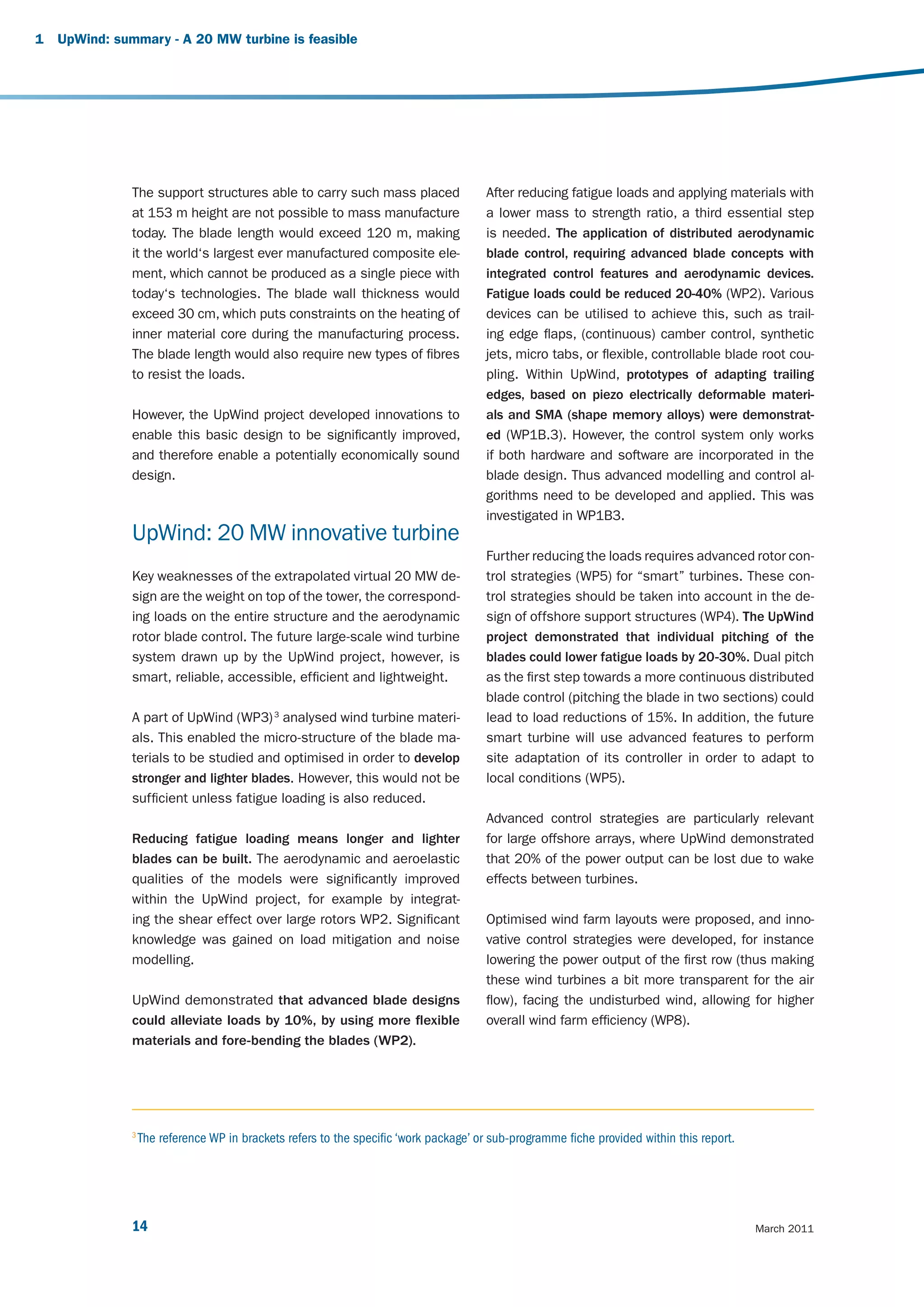 1   UpWind: summary - A 20 MW turbine is feasible




               The support structures able to carry such mass placed                   After reducing fatigue loads and applying materials with
               at 153 m height are not possible to mass manufacture                    a lower mass to strength ratio, a third essential step
               today. The blade length would exceed 120 m, making                      is needed. The application of distributed aerodynamic
               it the world‘s largest ever manufactured composite ele-                 blade control, requiring advanced blade concepts with
               ment, which cannot be produced as a single piece with                   integrated control features and aerodynamic devices.
               today‘s technologies. The blade wall thickness would                    Fatigue loads could be reduced 20-40% (WP2). Various
               exceed 30 cm, which puts constraints on the heating of                  devices can be utilised to achieve this, such as trail-
               inner material core during the manufacturing process.                   ing edge flaps, (continuous) camber control, synthetic
               The blade length would also require new types of fibres                 jets, micro tabs, or flexible, controllable blade root cou-
               to resist the loads.                                                    pling. Within UpWind, prototypes of adapting trailing
                                                                                       edges, based on piezo electrically deformable materi-
               However, the UpWind project developed innovations to                    als and SMA (shape memory alloys) were demonstrat-
               enable this basic design to be significantly improved,                  ed (WP1B.3). However, the control system only works
               and therefore enable a potentially economically sound                   if both hardware and software are incorporated in the
               design.                                                                 blade design. Thus advanced modelling and control al-
                                                                                       gorithms need to be developed and applied. This was
                                                                                       investigated in WP1B3.
               UpWind: 20 MW innovative turbine
                                                                                       Further reducing the loads requires advanced rotor con-
               Key weaknesses of the extrapolated virtual 20 MW de-                    trol strategies (WP5) for “smart” turbines. These con-
               sign are the weight on top of the tower, the correspond-                trol strategies should be taken into account in the de-
               ing loads on the entire structure and the aerodynamic                   sign of offshore support structures (WP4). The UpWind
               rotor blade control. The future large-scale wind turbine                project demonstrated that individual pitching of the
               system drawn up by the UpWind project, however, is                      blades could lower fatigue loads by 20-30%. Dual pitch
               smart, reliable, accessible, efficient and lightweight.                 as the first step towards a more continuous distributed
                                                                                       blade control (pitching the blade in two sections) could
               A part of UpWind (WP3) 3 analysed wind turbine materi-                  lead to load reductions of 15%. In addition, the future
               als. This enabled the micro-structure of the blade ma-                  smart turbine will use advanced features to perform
               terials to be studied and optimised in order to develop                 site adaptation of its controller in order to adapt to
               stronger and lighter blades. However, this would not be                 local conditions (WP5).
               sufficient unless fatigue loading is also reduced.
                                                                                       Advanced control strategies are particularly relevant
               Reducing fatigue loading means longer and lighter                       for large offshore arrays, where UpWind demonstrated
               blades can be built. The aerodynamic and aeroelastic                    that 20% of the power output can be lost due to wake
               qualities of the models were significantly improved                     effects between turbines.
               within the UpWind project, for example by integrat-
               ing the shear effect over large rotors WP2. Significant                 Optimised wind farm layouts were proposed, and inno-
               knowledge was gained on load mitigation and noise                       vative control strategies were developed, for instance
               modelling.                                                              lowering the power output of the first row (thus making
                                                                                       these wind turbines a bit more transparent for the air
               UpWind demonstrated that advanced blade designs                         flow), facing the undisturbed wind, allowing for higher
               could alleviate loads by 10%, by using more flexible                    overall wind farm efficiency (WP8).
               materials and fore-bending the blades (WP2).




               3
                   The reference WP in brackets refers to the specific ‘work package’ or sub-programme fiche provided within this report.




               14                                                                                                                           March 2011
 