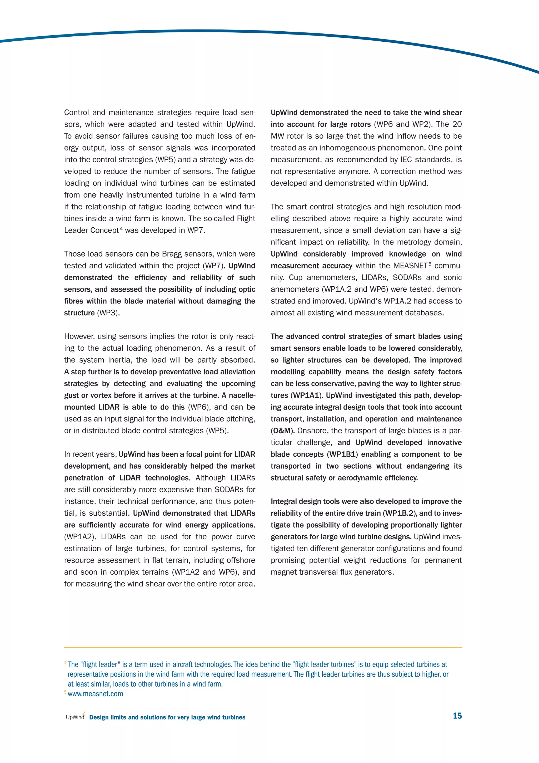 Control and maintenance strategies require load sen-                       UpWind demonstrated the need to take the wind shear
sors, which were adapted and tested within UpWind.                         into account for large rotors (WP6 and WP2). The 20
To avoid sensor failures causing too much loss of en-                      MW rotor is so large that the wind inflow needs to be
ergy output, loss of sensor signals was incorporated                       treated as an inhomogeneous phenomenon. One point
into the control strategies (WP5) and a strategy was de-                   measurement, as recommended by IEC standards, is
veloped to reduce the number of sensors. The fatigue                       not representative anymore. A correction method was
loading on individual wind turbines can be estimated                       developed and demonstrated within UpWind.
from one heavily instrumented turbine in a wind farm
if the relationship of fatigue loading between wind tur-                   The smart control strategies and high resolution mod-
bines inside a wind farm is known. The so-called Flight                    elling described above require a highly accurate wind
Leader Concept 4 was developed in WP7.                                     measurement, since a small deviation can have a sig-
                                                                           nificant impact on reliability. In the metrology domain,
Those load sensors can be Bragg sensors, which were                        UpWind considerably improved knowledge on wind
tested and validated within the project (WP7). UpWind                      measurement accuracy within the MEASNET 5 commu-
demonstrated the efficiency and reliability of such                        nity. Cup anemometers, LIDARs, SODARs and sonic
sensors, and assessed the possibility of including optic                   anemometers (WP1A.2 and WP6) were tested, demon-
fibres within the blade material without damaging the                      strated and improved. UpWind‘s WP1A.2 had access to
structure (WP3).                                                           almost all existing wind measurement databases.

However, using sensors implies the rotor is only react-                    The advanced control strategies of smart blades using
ing to the actual loading phenomenon. As a result of                       smart sensors enable loads to be lowered considerably,
the system inertia, the load will be partly absorbed.                      so lighter structures can be developed. The improved
A step further is to develop preventative load alleviation                 modelling capability means the design safety factors
strategies by detecting and evaluating the upcoming                        can be less conservative, paving the way to lighter struc-
gust or vortex before it arrives at the turbine. A nacelle-                tures (WP1A1). UpWind investigated this path, develop-
mounted LIDAR is able to do this (WP6), and can be                         ing accurate integral design tools that took into account
used as an input signal for the individual blade pitching,                 transport, installation, and operation and maintenance
or in distributed blade control strategies (WP5).                          (O&M). Onshore, the transport of large blades is a par-
                                                                           ticular challenge, and UpWind developed innovative
In recent years, UpWind has been a focal point for LIDAR                   blade concepts (WP1B1) enabling a component to be
development, and has considerably helped the market                        transported in two sections without endangering its
penetration of LIDAR technologies. Although LIDARs                         structural safety or aerodynamic efficiency.
are still considerably more expensive than SODARs for
instance, their technical performance, and thus poten-                     Integral design tools were also developed to improve the
tial, is substantial. UpWind demonstrated that LIDARs                      reliability of the entire drive train (WP1B.2), and to inves-
are sufficiently accurate for wind energy applications.                    tigate the possibility of developing proportionally lighter
(WP1A2). LIDARs can be used for the power curve                            generators for large wind turbine designs. UpWind inves-
estimation of large turbines, for control systems, for                     tigated ten different generator configurations and found
resource assessment in flat terrain, including offshore                    promising potential weight reductions for permanent
and soon in complex terrains (WP1A2 and WP6), and                          magnet transversal flux generators.
for measuring the wind shear over the entire rotor area.




4
  The "flight leader " is a term used in aircraft technologies. The idea behind the “flight leader turbines” is to equip selected turbines at
  representative positions in the wind farm with the required load measurement. The flight leader turbines are thus subject to higher, or
  at least similar, loads to other turbines in a wind farm.
5
  www.measnet.com

         Design limits and solutions for very large wind turbines                                                                               15
 