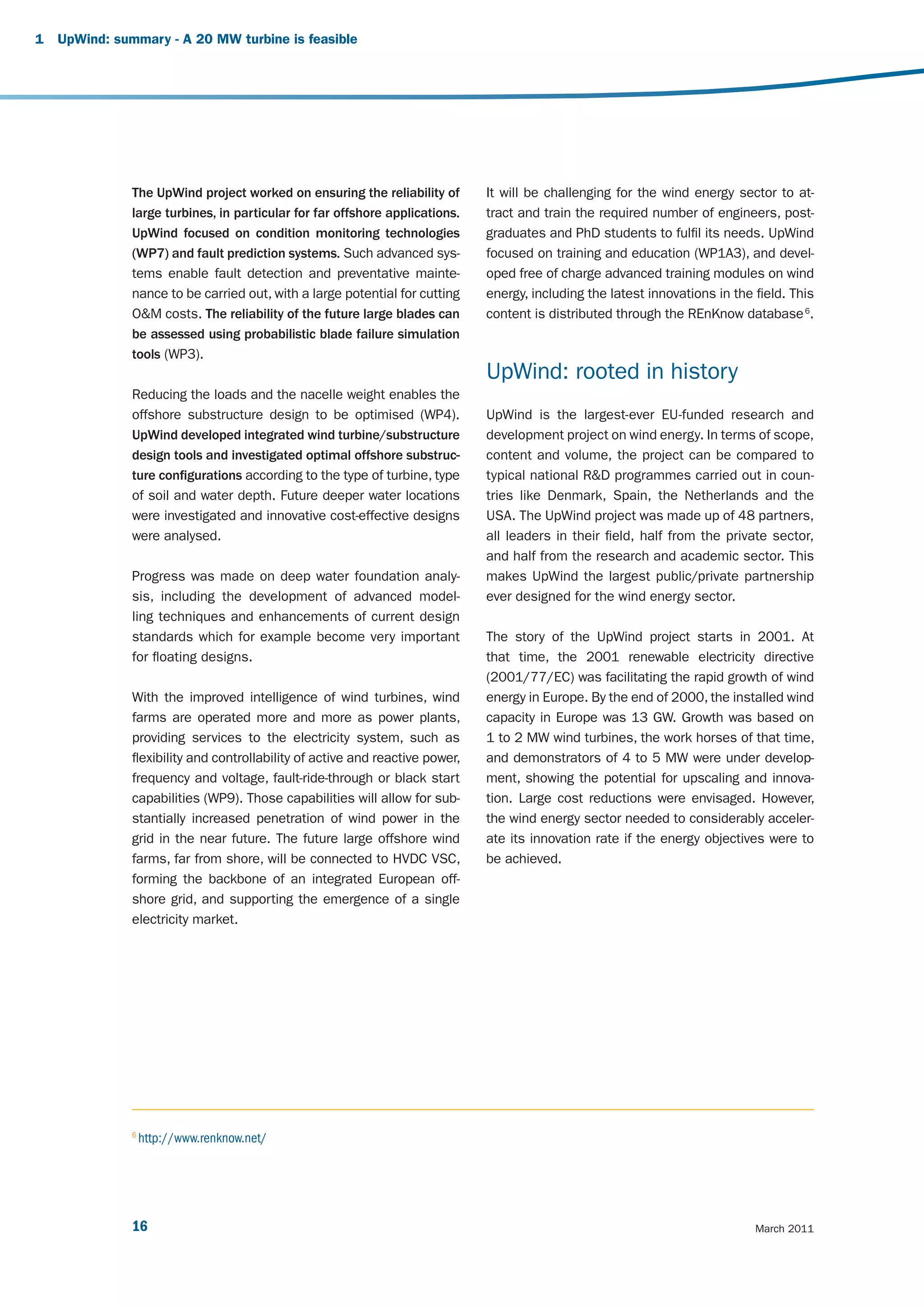1   UpWind: summary - A 20 MW turbine is feasible




               The UpWind project worked on ensuring the reliability of        It will be challenging for the wind energy sector to at-
               large turbines, in particular for far offshore applications.    tract and train the required number of engineers, post-
               UpWind focused on condition monitoring technologies             graduates and PhD students to fulfil its needs. UpWind
               (WP7) and fault prediction systems. Such advanced sys-          focused on training and education (WP1A3), and devel-
               tems enable fault detection and preventative mainte-            oped free of charge advanced training modules on wind
               nance to be carried out, with a large potential for cutting     energy, including the latest innovations in the field. This
               O&M costs. The reliability of the future large blades can       content is distributed through the REnKnow database 6.
               be assessed using probabilistic blade failure simulation
               tools (WP3).
                                                                               UpWind: rooted in history
               Reducing the loads and the nacelle weight enables the
               offshore substructure design to be optimised (WP4).             UpWind is the largest-ever EU-funded research and
               UpWind developed integrated wind turbine/substructure           development project on wind energy. In terms of scope,
               design tools and investigated optimal offshore substruc-        content and volume, the project can be compared to
               ture configurations according to the type of turbine, type      typical national R&D programmes carried out in coun-
               of soil and water depth. Future deeper water locations          tries like Denmark, Spain, the Netherlands and the
               were investigated and innovative cost-effective designs         USA. The UpWind project was made up of 48 partners,
               were analysed.                                                  all leaders in their field, half from the private sector,
                                                                               and half from the research and academic sector. This
               Progress was made on deep water foundation analy-               makes UpWind the largest public/private partnership
               sis, including the development of advanced model-               ever designed for the wind energy sector.
               ling techniques and enhancements of current design
               standards which for example become very important               The story of the UpWind project starts in 2001. At
               for floating designs.                                           that time, the 2001 renewable electricity directive
                                                                               (2001/77/EC) was facilitating the rapid growth of wind
               With the improved intelligence of wind turbines, wind           energy in Europe. By the end of 2000, the installed wind
               farms are operated more and more as power plants,               capacity in Europe was 13 GW. Growth was based on
               providing services to the electricity system, such as           1 to 2 MW wind turbines, the work horses of that time,
               flexibility and controllability of active and reactive power,   and demonstrators of 4 to 5 MW were under develop-
               frequency and voltage, fault-ride-through or black start        ment, showing the potential for upscaling and innova-
               capabilities (WP9). Those capabilities will allow for sub-      tion. Large cost reductions were envisaged. However,
               stantially increased penetration of wind power in the           the wind energy sector needed to considerably acceler-
               grid in the near future. The future large offshore wind         ate its innovation rate if the energy objectives were to
               farms, far from shore, will be connected to HVDC VSC,           be achieved.
               forming the backbone of an integrated European off-
               shore grid, and supporting the emergence of a single
               electricity market.




               6
                   http://www.renknow.net/




               16                                                                                                              March 2011
 