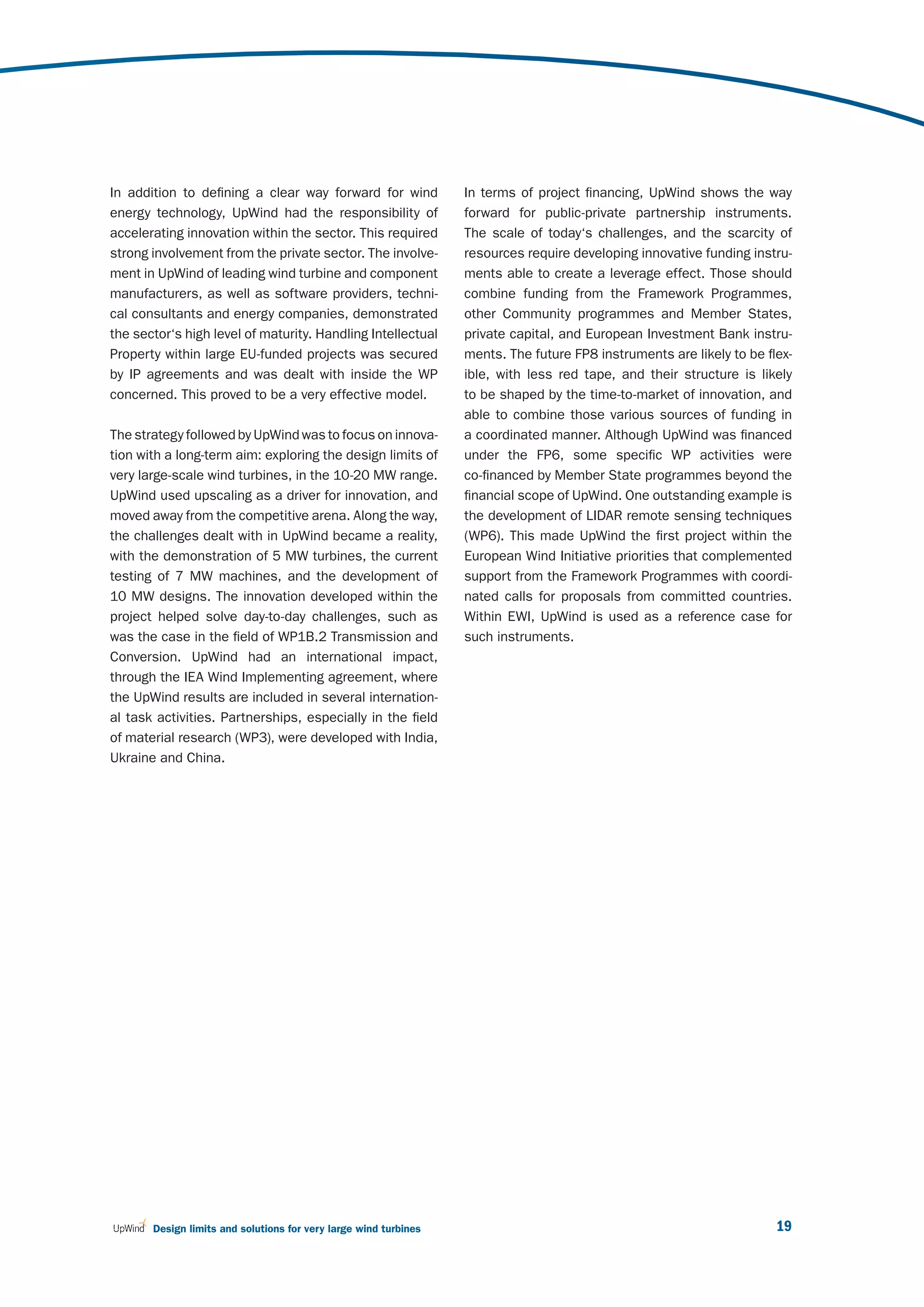 In addition to defining a clear way forward for wind              In terms of project financing, UpWind shows the way
energy technology, UpWind had the responsibility of               forward for public-private partnership instruments.
accelerating innovation within the sector. This required          The scale of today‘s challenges, and the scarcity of
strong involvement from the private sector. The involve-          resources require developing innovative funding instru-
ment in UpWind of leading wind turbine and component              ments able to create a leverage effect. Those should
manufacturers, as well as software providers, techni-             combine funding from the Framework Programmes,
cal consultants and energy companies, demonstrated                other Community programmes and Member States,
the sector‘s high level of maturity. Handling Intellectual        private capital, and European Investment Bank instru-
Property within large EU-funded projects was secured              ments. The future FP8 instruments are likely to be flex-
by IP agreements and was dealt with inside the WP                 ible, with less red tape, and their structure is likely
concerned. This proved to be a very effective model.              to be shaped by the time-to-market of innovation, and
                                                                  able to combine those various sources of funding in
The strategy followed by UpWind was to focus on innova-           a coordinated manner. Although UpWind was financed
tion with a long-term aim: exploring the design limits of         under the FP6, some specific WP activities were
very large-scale wind turbines, in the 10-20 MW range.            co-financed by Member State programmes beyond the
UpWind used upscaling as a driver for innovation, and             financial scope of UpWind. One outstanding example is
moved away from the competitive arena. Along the way,             the development of LIDAR remote sensing techniques
the challenges dealt with in UpWind became a reality,             (WP6). This made UpWind the first project within the
with the demonstration of 5 MW turbines, the current              European Wind Initiative priorities that complemented
testing of 7 MW machines, and the development of                  support from the Framework Programmes with coordi-
10 MW designs. The innovation developed within the                nated calls for proposals from committed countries.
project helped solve day-to-day challenges, such as               Within EWI, UpWind is used as a reference case for
was the case in the field of WP1B.2 Transmission and              such instruments.
Conversion. UpWind had an international impact,
through the IEA Wind Implementing agreement, where
the UpWind results are included in several internation-
al task activities. Partnerships, especially in the field
of material research (WP3), were developed with India,
Ukraine and China.




       Design limits and solutions for very large wind turbines                                                        19
 