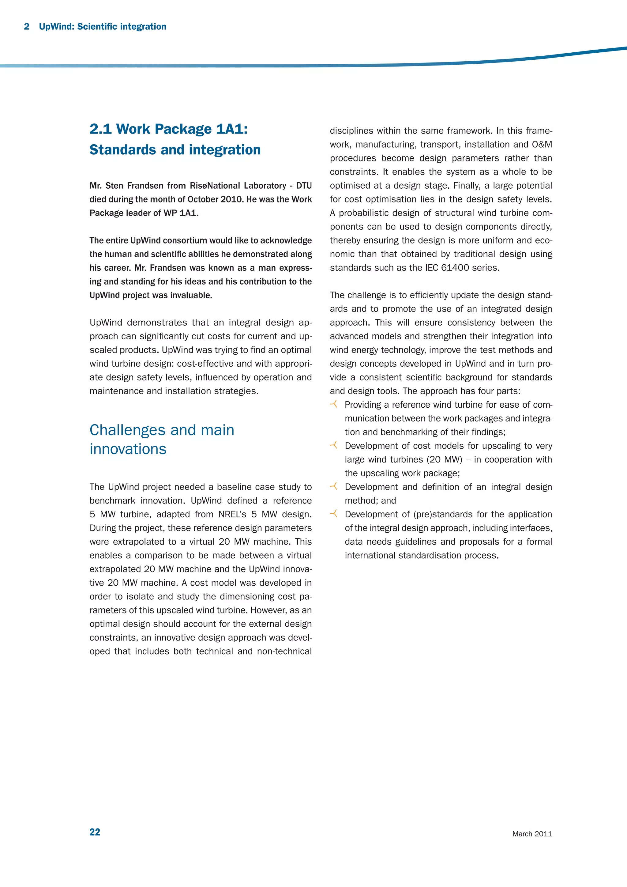 2   UpWind: Scientific integration




               2.1 Work Package 1A1:                                        disciplines within the same framework. In this frame-
                                                                            work, manufacturing, transport, installation and O&M
               Standards and integration                                    procedures become design parameters rather than
                                                                            constraints. It enables the system as a whole to be
               Mr. Sten Frandsen from RisøNational Laboratory - DTU         optimised at a design stage. Finally, a large potential
               died during the month of October 2010. He was the Work       for cost optimisation lies in the design safety levels.
               Package leader of WP 1A1.                                    A probabilistic design of structural wind turbine com-
                                                                            ponents can be used to design components directly,
               The entire UpWind consortium would like to acknowledge       thereby ensuring the design is more uniform and eco-
               the human and scientific abilities he demonstrated along     nomic than that obtained by traditional design using
               his career. Mr. Frandsen was known as a man express-         standards such as the IEC 61400 series.
               ing and standing for his ideas and his contribution to the
               UpWind project was invaluable.                               The challenge is to efficiently update the design stand-
                                                                            ards and to promote the use of an integrated design
               UpWind demonstrates that an integral design ap-              approach. This will ensure consistency between the
               proach can significantly cut costs for current and up-       advanced models and strengthen their integration into
               scaled products. UpWind was trying to find an optimal        wind energy technology, improve the test methods and
               wind turbine design: cost-effective and with appropri-       design concepts developed in UpWind and in turn pro-
               ate design safety levels, influenced by operation and        vide a consistent scientific background for standards
               maintenance and installation strategies.                     and design tools. The approach has four parts:
                                                                                Providing a reference wind turbine for ease of com-
                                                                                munication between the work packages and integra-
               Challenges and main                                              tion and benchmarking of their findings;
                                                                                Development of cost models for upscaling to very
               innovations
                                                                                large wind turbines (20 MW) – in cooperation with
                                                                                the upscaling work package;
               The UpWind project needed a baseline case study to               Development and definition of an integral design
               benchmark innovation. UpWind defined a reference                 method; and
               5  MW turbine, adapted from NREL’s 5  MW design.                 Development of (pre)standards for the application
               During the project, these reference design parameters            of the integral design approach, including interfaces,
               were extrapolated to a virtual 20 MW machine. This               data needs guidelines and proposals for a formal
               enables a comparison to be made between a virtual                international standardisation process.
               extrapolated 20 MW machine and the UpWind innova-
               tive 20 MW machine. A cost model was developed in
               order to isolate and study the dimensioning cost pa-
               rameters of this upscaled wind turbine. However, as an
               optimal design should account for the external design
               constraints, an innovative design approach was devel-
               oped that includes both technical and non-technical




               22                                                                                                          March 2011
 
