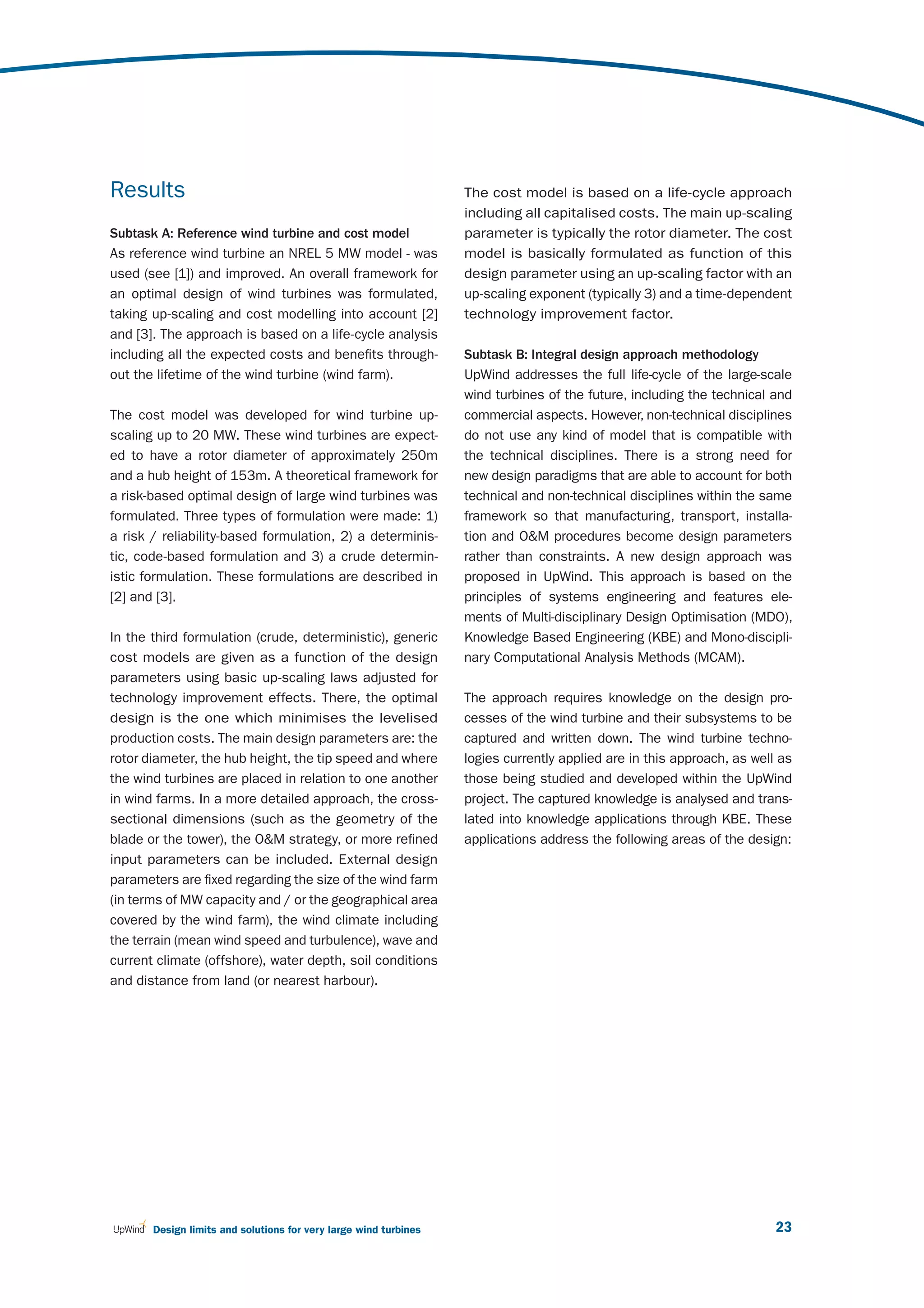 Results                                                           The cost model is based on a life-cycle approach
                                                                  including all capitalised costs. The main up-scaling
Subtask A: Reference wind turbine and cost model                  parameter is typically the rotor diameter. The cost
As reference wind turbine an NREL 5 MW model - was                model is basically formulated as function of this
used (see [1]) and improved. An overall framework for             design parameter using an up-scaling factor with an
an optimal design of wind turbines was formulated,                up-scaling exponent (typically 3) and a time-dependent
taking up-scaling and cost modelling into account [2]             technology improvement factor.
and [3]. The approach is based on a life-cycle analysis
including all the expected costs and benefits through-            Subtask B: Integral design approach methodology
out the lifetime of the wind turbine (wind farm).                 UpWind addresses the full life-cycle of the large-scale
                                                                  wind turbines of the future, including the technical and
The cost model was developed for wind turbine up-                 commercial aspects. However, non-technical disciplines
scaling up to 20 MW. These wind turbines are expect-              do not use any kind of model that is compatible with
ed to have a rotor diameter of approximately 250m                 the technical disciplines. There is a strong need for
and a hub height of 153m. A theoretical framework for             new design paradigms that are able to account for both
a risk-based optimal design of large wind turbines was            technical and non-technical disciplines within the same
formulated. Three types of formulation were made: 1)              framework so that manufacturing, transport, installa-
a risk / reliability-based formulation, 2) a determinis-          tion and O&M procedures become design parameters
tic, code-based formulation and 3) a crude determin-              rather than constraints. A new design approach was
istic formulation. These formulations are described in            proposed in UpWind. This approach is based on the
[2] and [3].                                                      principles of systems engineering and features ele-
                                                                  ments of Multi-disciplinary Design Optimisation (MDO),
In the third formulation (crude, deterministic), generic          Knowledge Based Engineering (KBE) and Mono-discipli-
cost models are given as a function of the design                 nary Computational Analysis Methods (MCAM).
parameters using basic up-scaling laws adjusted for
technology improvement effects. There, the optimal                The approach requires knowledge on the design pro-
design is the one which minimises the levelised                   cesses of the wind turbine and their subsystems to be
production costs. The main design parameters are: the             captured and written down. The wind turbine techno-
rotor diameter, the hub height, the tip speed and where           logies currently applied are in this approach, as well as
the wind turbines are placed in relation to one another           those being studied and developed within the UpWind
in wind farms. In a more detailed approach, the cross-            project. The captured knowledge is analysed and trans-
sectional dimensions (such as the geometry of the                 lated into knowledge applications through KBE. These
blade or the tower), the O&M strategy, or more refined            applications address the following areas of the design:
input parameters can be included. External design
parameters are fixed regarding the size of the wind farm
(in terms of MW capacity and / or the geographical area
covered by the wind farm), the wind climate including
the terrain (mean wind speed and turbulence), wave and
current climate (offshore), water depth, soil conditions
and distance from land (or nearest harbour).




       Design limits and solutions for very large wind turbines                                                         23
 