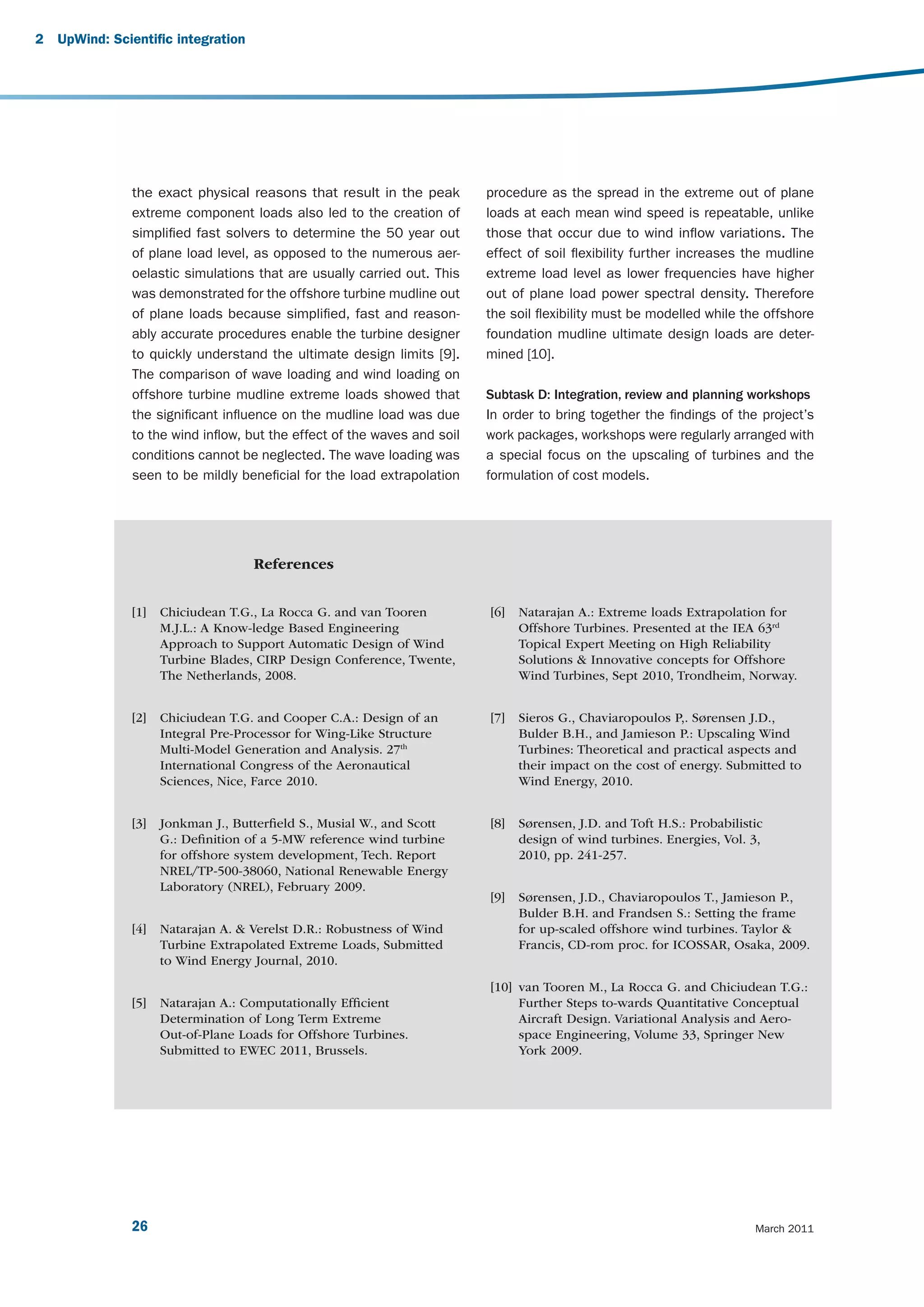 2   UpWind: Scientific integration




               the exact physical reasons that result in the peak         procedure as the spread in the extreme out of plane
               extreme component loads also led to the creation of        loads at each mean wind speed is repeatable, unlike
               simplified fast solvers to determine the 50 year out       those that occur due to wind inflow variations. The
               of plane load level, as opposed to the numerous aer-       effect of soil flexibility further increases the mudline
               oelastic simulations that are usually carried out. This    extreme load level as lower frequencies have higher
               was demonstrated for the offshore turbine mudline out      out of plane load power spectral density. Therefore
               of plane loads because simplified, fast and reason-        the soil flexibility must be modelled while the offshore
               ably accurate procedures enable the turbine designer       foundation mudline ultimate design loads are deter-
               to quickly understand the ultimate design limits [9].      mined [10].
               The comparison of wave loading and wind loading on
               offshore turbine mudline extreme loads showed that         Subtask D: Integration, review and planning workshops
               the significant influence on the mudline load was due      In order to bring together the findings of the project’s
               to the wind inflow, but the effect of the waves and soil   work packages, workshops were regularly arranged with
               conditions cannot be neglected. The wave loading was       a special focus on the upscaling of turbines and the
               seen to be mildly beneficial for the load extrapolation    formulation of cost models.




                                     References


               [1]   Chiciudean T.G., La Rocca G. and van Tooren          [6]   Natarajan A.: Extreme loads Extrapolation for
                     M.J.L.: A Know-ledge Based Engineering                     Offshore Turbines. Presented at the IEA 63rd
                     Approach to Support Automatic Design of Wind               Topical Expert Meeting on High Reliability
                     Turbine Blades, CIRP Design Conference, Twente,            Solutions & Innovative concepts for Offshore
                     The Netherlands, 2008.                                     Wind Turbines, Sept 2010, Trondheim, Norway.


               [2]   Chiciudean T.G. and Cooper C.A.: Design of an        [7]   Sieros G., Chaviaropoulos P,. Sørensen J.D.,
                     Integral Pre-Processor for Wing-Like Structure             Bulder B.H., and Jamieson P.: Upscaling Wind
                     Multi-Model Generation and Analysis. 27th                  Turbines: Theoretical and practical aspects and
                     International Congress of the Aeronautical                 their impact on the cost of energy. Submitted to
                     Sciences, Nice, Farce 2010.                                Wind Energy, 2010.


               [3]   Jonkman J., Butterﬁeld S., Musial W., and Scott      [8]   Sørensen, J.D. and Toft H.S.: Probabilistic
                     G.: Deﬁnition of a 5-MW reference wind turbine             design of wind turbines. Energies, Vol. 3,
                     for offshore system development, Tech. Report              2010, pp. 241-257.
                     NREL/TP-500-38060, National Renewable Energy
                     Laboratory (NREL), February 2009.
                                                                          [9]   Sørensen, J.D., Chaviaropoulos T., Jamieson P.,
                                                                                Bulder B.H. and Frandsen S.: Setting the frame
               [4]   Natarajan A. & Verelst D.R.: Robustness of Wind            for up-scaled offshore wind turbines. Taylor &
                     Turbine Extrapolated Extreme Loads, Submitted              Francis, CD-rom proc. for ICOSSAR, Osaka, 2009.
                     to Wind Energy Journal, 2010.

                                                                          [10] van Tooren M., La Rocca G. and Chiciudean T.G.:
               [5]   Natarajan A.: Computationally Efﬁcient                    Further Steps to-wards Quantitative Conceptual
                     Determination of Long Term Extreme                        Aircraft Design. Variational Analysis and Aero-
                     Out-of-Plane Loads for Offshore Turbines.                 space Engineering, Volume 33, Springer New
                     Submitted to EWEC 2011, Brussels.                         York 2009.




               26                                                                                                        March 2011
 
