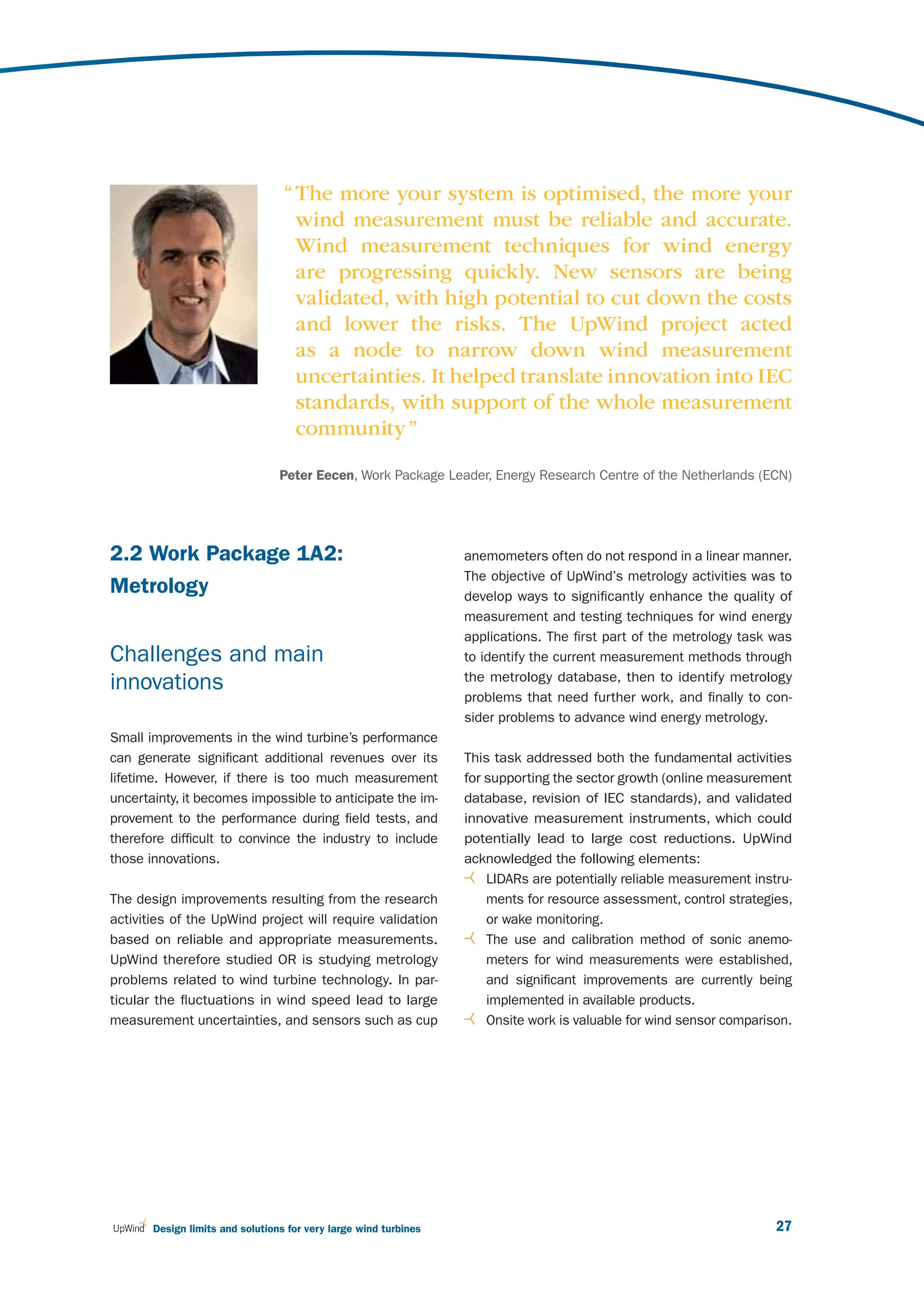 “ The more your system is optimised, the more your
                                    wind measurement must be reliable and accurate.
                                    Wind measurement techniques for wind energy
                                    are progressing quickly. New sensors are being
                                    validated, with high potential to cut down the costs
                                    and lower the risks. The UpWind project acted
                                    as a node to narrow down wind measurement
                                    uncertainties. It helped translate innovation into IEC
                                    standards, with support of the whole measurement
                                    community ”

                                 Peter Eecen, Work Package Leader, Energy Research Centre of the Netherlands (ECN)




2.2 Work Package 1A2:                                             anemometers often do not respond in a linear manner.
                                                                  The objective of UpWind’s metrology activities was to
Metrology                                                         develop ways to significantly enhance the quality of
                                                                  measurement and testing techniques for wind energy
                                                                  applications. The first part of the metrology task was
Challenges and main                                               to identify the current measurement methods through
                                                                  the metrology database, then to identify metrology
innovations
                                                                  problems that need further work, and finally to con-
                                                                  sider problems to advance wind energy metrology.
Small improvements in the wind turbine’s performance
can generate significant additional revenues over its             This task addressed both the fundamental activities
lifetime. However, if there is too much measurement               for supporting the sector growth (online measurement
uncertainty, it becomes impossible to anticipate the im-          database, revision of IEC standards), and validated
provement to the performance during field tests, and              innovative measurement instruments, which could
therefore difficult to convince the industry to include           potentially lead to large cost reductions. UpWind
those innovations.                                                acknowledged the following elements:
                                                                      LIDARs are potentially reliable measurement instru-
The design improvements resulting from the research                   ments for resource assessment, control strategies,
activities of the UpWind project will require validation              or wake monitoring.
based on reliable and appropriate measurements.                       The use and calibration method of sonic anemo-
UpWind therefore studied OR is studying metrology                     meters for wind measurements were established,
problems related to wind turbine technology. In par-                  and significant improvements are currently being
ticular the fluctuations in wind speed lead to large                  implemented in available products.
measurement uncertainties, and sensors such as cup                    Onsite work is valuable for wind sensor comparison.




       Design limits and solutions for very large wind turbines                                                       27
 
