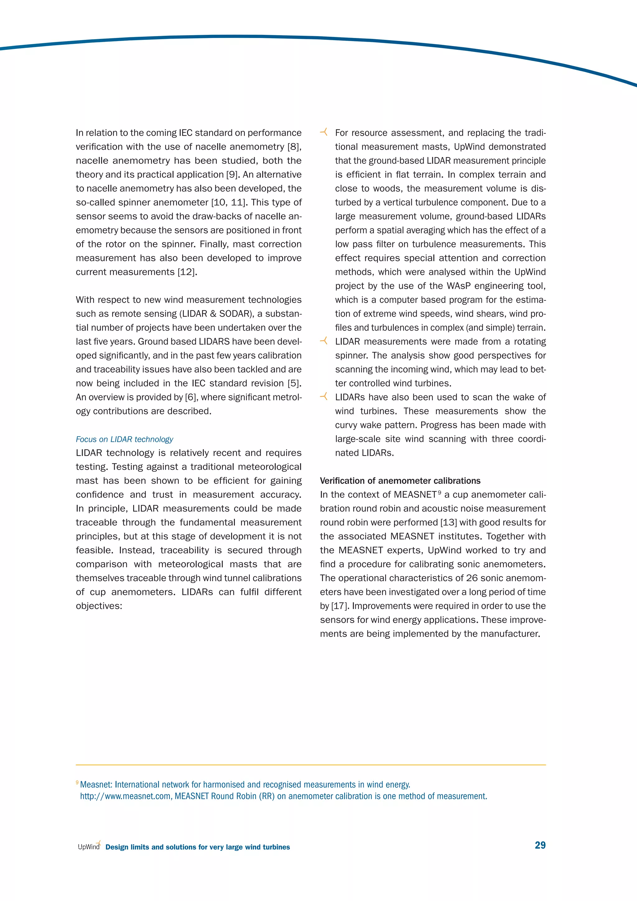 In relation to the coming IEC standard on performance                   For resource assessment, and replacing the tradi-
verification with the use of nacelle anemometry [8],                    tional measurement masts, UpWind demonstrated
nacelle anemometry has been studied, both the                           that the ground-based LIDAR measurement principle
theory and its practical application [9]. An alternative                is efficient in flat terrain. In complex terrain and
to nacelle anemometry has also been developed, the                      close to woods, the measurement volume is dis-
so-called spinner anemometer [10, 11]. This type of                     turbed by a vertical turbulence component. Due to a
sensor seems to avoid the draw-backs of nacelle an-                     large measurement volume, ground-based LIDARs
emometry because the sensors are positioned in front                    perform a spatial averaging which has the effect of a
of the rotor on the spinner. Finally, mast correction                   low pass filter on turbulence measurements. This
measurement has also been developed to improve                          effect requires special attention and correction
current measurements [12].                                              methods, which were analysed within the UpWind
                                                                        project by the use of the WAsP engineering tool,
With respect to new wind measurement technologies                       which is a computer based program for the estima-
such as remote sensing (LIDAR & SODAR), a substan-                      tion of extreme wind speeds, wind shears, wind pro-
tial number of projects have been undertaken over the                   files and turbulences in complex (and simple) terrain.
last five years. Ground based LIDARS have been devel-                   LIDAR measurements were made from a rotating
oped significantly, and in the past few years calibration               spinner. The analysis show good perspectives for
and traceability issues have also been tackled and are                  scanning the incoming wind, which may lead to bet-
now being included in the IEC standard revision [5].                    ter controlled wind turbines.
An overview is provided by [6], where significant metrol-               LIDARs have also been used to scan the wake of
ogy contributions are described.                                        wind turbines. These measurements show the
                                                                        curvy wake pattern. Progress has been made with
Focus on LIDAR technology                                               large-scale site wind scanning with three coordi-
LIDAR technology is relatively recent and requires                      nated LIDARs.
testing. Testing against a traditional meteorological
mast has been shown to be efficient for gaining                      Verification of anemometer calibrations
confidence and trust in measurement accuracy.                        In the context of MEASNET 9 a cup anemometer cali-
In principle, LIDAR measurements could be made                       bration round robin and acoustic noise measurement
traceable through the fundamental measurement                        round robin were performed [13] with good results for
principles, but at this stage of development it is not               the associated MEASNET institutes. Together with
feasible. Instead, traceability is secured through                   the MEASNET experts, UpWind worked to try and
comparison with meteorological masts that are                        find a procedure for calibrating sonic anemometers.
themselves traceable through wind tunnel calibrations                The operational characteristics of 26 sonic anemom-
of cup anemometers. LIDARs can fulfil different                      eters have been investigated over a long period of time
objectives:                                                          by [17]. Improvements were required in order to use the
                                                                     sensors for wind energy applications. These improve-
                                                                     ments are being implemented by the manufacturer.




9
    Measnet: International network for harmonised and recognised measurements in wind energy.
    http://www.measnet.com, MEASNET Round Robin (RR) on anemometer calibration is one method of measurement.




          Design limits and solutions for very large wind turbines                                                         29
 
