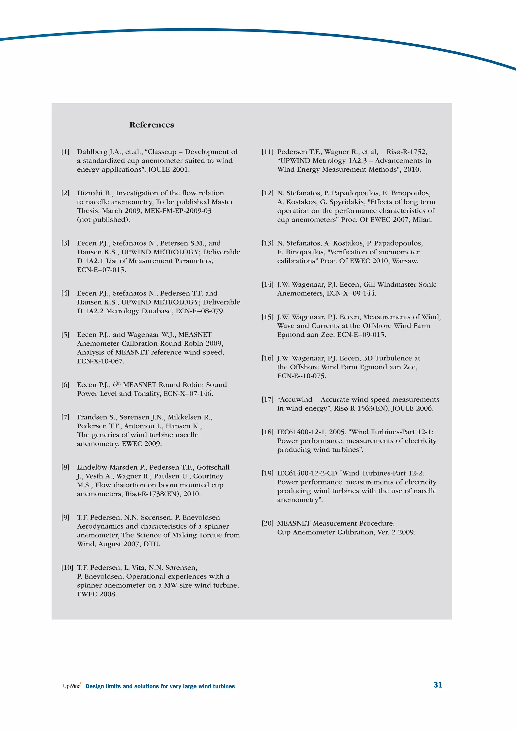 References


[1]   Dahlberg J.A., et.al., “Classcup – Development of            [11] Pedersen T.F., Wagner R., et al, Risø-R-1752,
      a standardized cup anemometer suited to wind                      “UPWIND Metrology 1A2.3 – Advancements in
      energy applications”, JOULE 2001.                                 Wind Energy Measurement Methods”, 2010.


[2]   Diznabi B., Investigation of the ﬂow relation                [12] N. Stefanatos, P. Papadopoulos, E. Binopoulos,
      to nacelle anemometry, To be published Master                     A. Kostakos, G. Spyridakis, "Effects of long term
      Thesis, March 2009, MEK-FM-EP-2009-03                             operation on the performance characteristics of
      (not published).                                                  cup anemometers” Proc. Of EWEC 2007, Milan.


[3]   Eecen P.J., Stefanatos N., Petersen S.M., and                [13] N. Stefanatos, A. Kostakos, P. Papadopoulos,
      Hansen K.S., UPWIND METROLOGY; Deliverable                        E. Binopoulos, "Veriﬁcation of anemometer
      D 1A2.1 List of Measurement Parameters,                           calibrations” Proc. Of EWEC 2010, Warsaw.
      ECN-E--07-015.

                                                                   [14] J.W. Wagenaar, P.J. Eecen, Gill Windmaster Sonic
[4]   Eecen P.J., Stefanatos N., Pedersen T.F. and                      Anemometers, ECN-X--09-144.
      Hansen K.S., UPWIND METROLOGY; Deliverable
      D 1A2.2 Metrology Database, ECN-E--08-079.
                                                                   [15] J.W. Wagenaar, P.J. Eecen, Measurements of Wind,
                                                                        Wave and Currents at the Offshore Wind Farm
[5]   Eecen P.J., and Wagenaar W.J., MEASNET                            Egmond aan Zee, ECN-E--09-015.
      Anemometer Calibration Round Robin 2009,
      Analysis of MEASNET reference wind speed,
      ECN-X-10-067.                                                [16] J.W. Wagenaar, P.J. Eecen, 3D Turbulence at
                                                                        the Offshore Wind Farm Egmond aan Zee,
                                                                        ECN-E--10-075.
[6]   Eecen P.J., 6th MEASNET Round Robin; Sound
      Power Level and Tonality, ECN-X--07-146.
                                                                   [17] “Accuwind – Accurate wind speed measurements
                                                                        in wind energy”, Risø-R-1563(EN), JOULE 2006.
[7]   Frandsen S., Sørensen J.N., Mikkelsen R.,
      Pedersen T.F., Antoniou I., Hansen K.,
      The generics of wind turbine nacelle                         [18] IEC61400-12-1, 2005, “Wind Turbines-Part 12-1:
      anemometry, EWEC 2009.                                            Power performance. measurements of electricity
                                                                        producing wind turbines”.

[8]   Lindelöw-Marsden P., Pedersen T.F., Gottschall
      J., Vesth A., Wagner R., Paulsen U., Courtney                [19] IEC61400-12-2-CD “Wind Turbines-Part 12-2:
      M.S., Flow distortion on boom mounted cup                         Power performance. measurements of electricity
      anemometers, Risø-R-1738(EN), 2010.                               producing wind turbines with the use of nacelle
                                                                        anemometry”.

[9]   T.F. Pedersen, N.N. Sørensen, P. Enevoldsen
      Aerodynamics and characteristics of a spinner                [20] MEASNET Measurement Procedure:
      anemometer, The Science of Making Torque from                     Cup Anemometer Calibration, Ver. 2 2009.
      Wind, August 2007, DTU.


[10] T.F. Pedersen, L. Vita, N.N. Sørensen,
     P. Enevoldsen, Operational experiences with a
     spinner anemometer on a MW size wind turbine,
     EWEC 2008.




        Design limits and solutions for very large wind turbines                                                        31
 