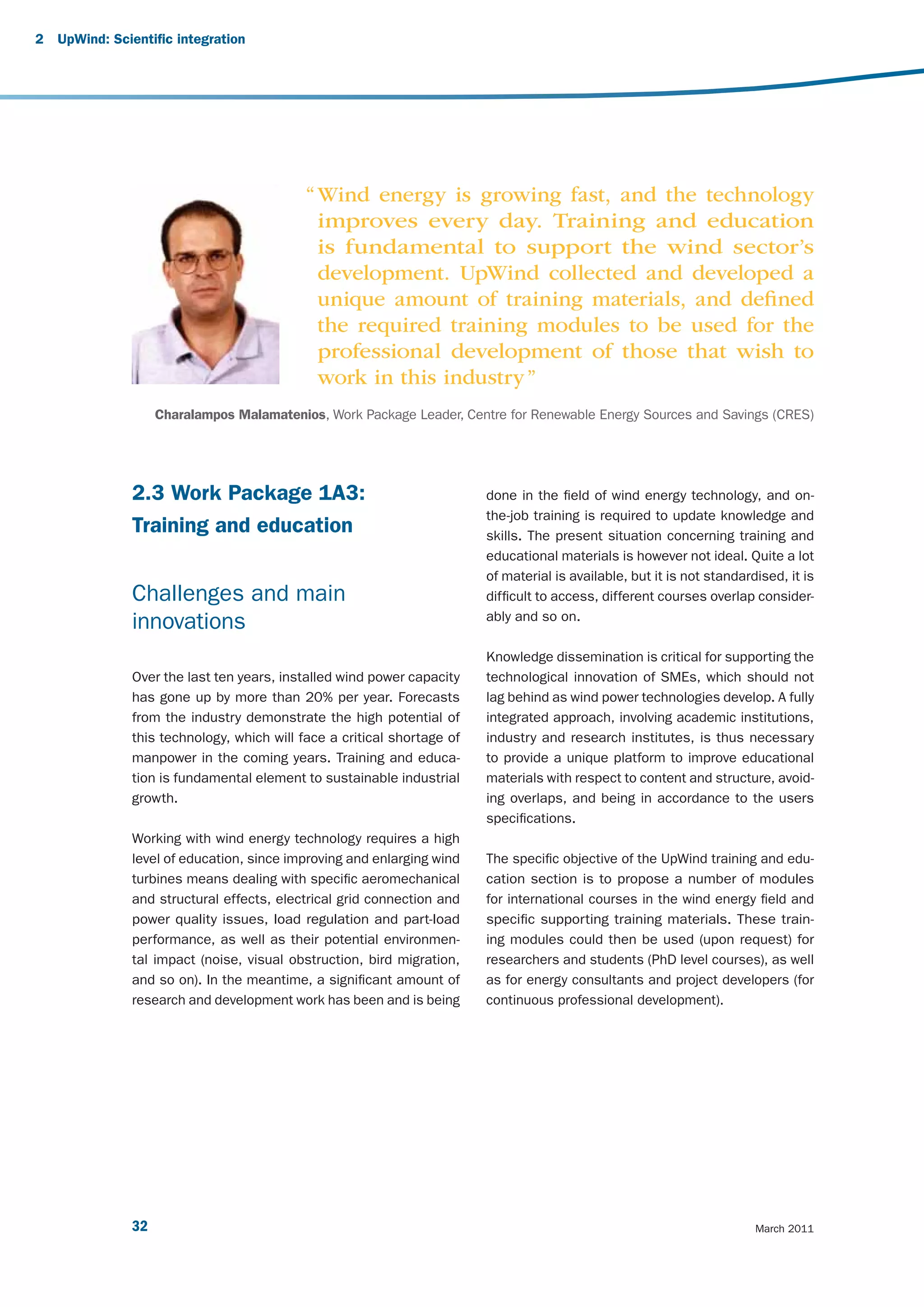 2   UpWind: Scientific integration




                                            “ Wind energy is growing fast, and the technology
                                              improves every day. Training and education
                                              is fundamental to support the wind sector’s
                                              development. UpWind collected and developed a
                                              unique amount of training materials, and deﬁned
                                              the required training modules to be used for the
                                              professional development of those that wish to
                                              work in this industry ”
                    Charalampos Malamatenios, Work Package Leader, Centre for Renewable Energy Sources and Savings (CRES)




               2.3 Work Package 1A3:                                     done in the field of wind energy technology, and on-
                                                                         the-job training is required to update knowledge and
               Training and education                                    skills. The present situation concerning training and
                                                                         educational materials is however not ideal. Quite a lot
                                                                         of material is available, but it is not standardised, it is
               Challenges and main                                       difficult to access, different courses overlap consider-
                                                                         ably and so on.
               innovations
                                                                         Knowledge dissemination is critical for supporting the
               Over the last ten years, installed wind power capacity    technological innovation of SMEs, which should not
               has gone up by more than 20% per year. Forecasts          lag behind as wind power technologies develop. A fully
               from the industry demonstrate the high potential of       integrated approach, involving academic institutions,
               this technology, which will face a critical shortage of   industry and research institutes, is thus necessary
               manpower in the coming years. Training and educa-         to provide a unique platform to improve educational
               tion is fundamental element to sustainable industrial     materials with respect to content and structure, avoid-
               growth.                                                   ing overlaps, and being in accordance to the users
                                                                         specifications.
               Working with wind energy technology requires a high
               level of education, since improving and enlarging wind    The specific objective of the UpWind training and edu-
               turbines means dealing with specific aeromechanical       cation section is to propose a number of modules
               and structural effects, electrical grid connection and    for international courses in the wind energy field and
               power quality issues, load regulation and part-load       specific supporting training materials. These train-
               performance, as well as their potential environmen-       ing modules could then be used (upon request) for
               tal impact (noise, visual obstruction, bird migration,    researchers and students (PhD level courses), as well
               and so on). In the meantime, a significant amount of      as for energy consultants and project developers (for
               research and development work has been and is being       continuous professional development).




               32                                                                                                        March 2011
 
