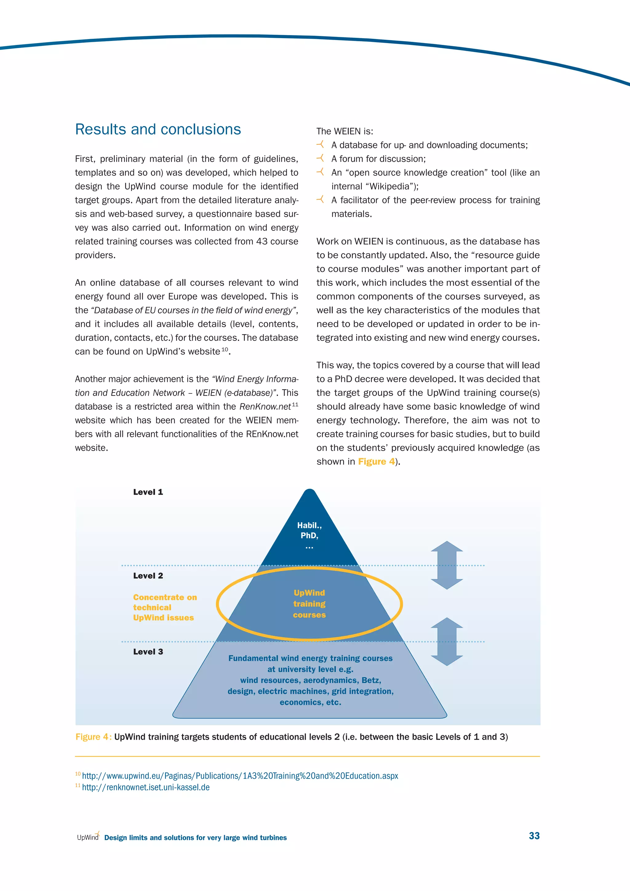 Results and conclusions                                                    The WEIEN is:
                                                                              A database for up- and downloading documents;
First, preliminary material (in the form of guidelines,                       A forum for discussion;
templates and so on) was developed, which helped to                           An “open source knowledge creation” tool (like an
design the UpWind course module for the identified                            internal “Wikipedia”);
target groups. Apart from the detailed literature analy-                      A facilitator of the peer-review process for training
sis and web-based survey, a questionnaire based sur-                          materials.
vey was also carried out. Information on wind energy
related training courses was collected from 43 course                      Work on WEIEN is continuous, as the database has
providers.                                                                 to be constantly updated. Also, the “resource guide
                                                                           to course modules” was another important part of
An online database of all courses relevant to wind                         this work, which includes the most essential of the
energy found all over Europe was developed. This is                        common components of the courses surveyed, as
the “Database of EU courses in the field of wind energy”,                  well as the key characteristics of the modules that
and it includes all available details (level, contents,                    need to be developed or updated in order to be in-
duration, contacts, etc.) for the courses. The database                    tegrated into existing and new wind energy courses.
can be found on UpWind’s website 10.
                                                                           This way, the topics covered by a course that will lead
Another major achievement is the “Wind Energy Informa-                     to a PhD decree were developed. It was decided that
tion and Education Network – WEIEN (e-database)”. This                     the target groups of the UpWind training course(s)
database is a restricted area within the RenKnow.net 11                    should already have some basic knowledge of wind
website which has been created for the WEIEN mem-                          energy technology. Therefore, the aim was not to
bers with all relevant functionalities of the REnKnow.net                  create training courses for basic studies, but to build
website.                                                                   on the students’ previously acquired knowledge (as
                                                                           shown in Figure 4).


                  Level 1


                                                                      Habil.,
                                                                       PhD,
                                                                        …


                  Level 2

                                                                     UpWind
                  Concentrate on
                  technical                                          training
                  UpWind issues                                      courses



                  Level 3
                                               Fundamental wind energy training courses
                                                          at university level e.g.
                                                  wind resources, aerodynamics, Betz,
                                               design, electric machines, grid integration,
                                                             economics, etc.



Figure 4 : UpWind training targets students of educational levels 2 (i.e. between the basic Levels of 1 and 3)


10
     http://www.upwind.eu/Paginas/Publications/1A3%20Training%20and%20Education.aspx
11
     http://renknownet.iset.uni-kassel.de




          Design limits and solutions for very large wind turbines                                                              33
 