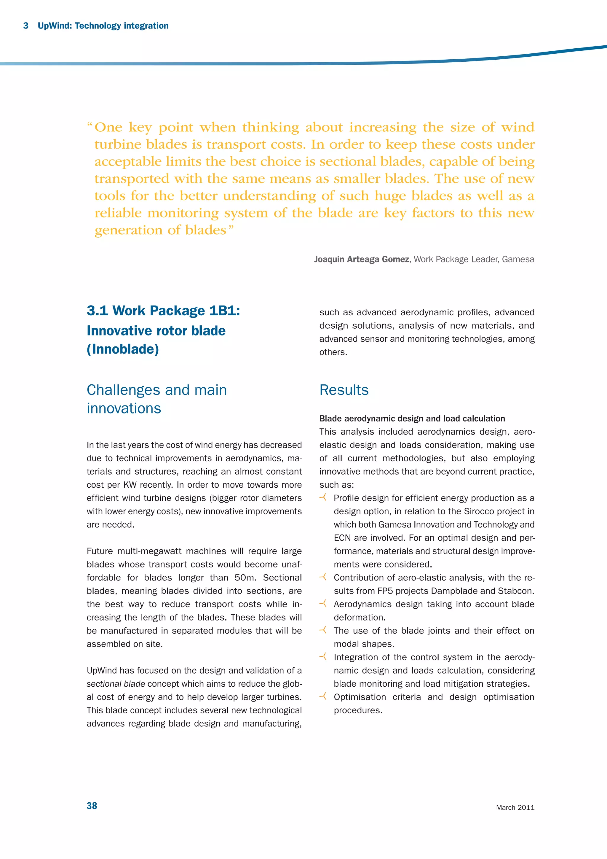 3   UpWind: Technology integration




               “ One key point when thinking about increasing the size of wind
                 turbine blades is transport costs. In order to keep these costs under
                 acceptable limits the best choice is sectional blades, capable of being
                 transported with the same means as smaller blades. The use of new
                 tools for the better understanding of such huge blades as well as a
                 reliable monitoring system of the blade are key factors to this new
                 generation of blades ”
                                                                         Joaquin Arteaga Gomez, Work Package Leader, Gamesa




               3.1 Work Package 1B1:                                      such as advanced aerodynamic profiles, advanced
                                                                          design solutions, analysis of new materials, and
               Innovative rotor blade                                     advanced sensor and monitoring technologies, among
               (Innoblade)                                                others.



               Challenges and main                                        Results
               innovations
                                                                          Blade aerodynamic design and load calculation
                                                                          This analysis included aerodynamics design, aero-
               In the last years the cost of wind energy has decreased    elastic design and loads consideration, making use
               due to technical improvements in aerodynamics, ma-         of all current methodologies, but also employing
               terials and structures, reaching an almost constant        innovative methods that are beyond current practice,
               cost per KW recently. In order to move towards more        such as:
               efficient wind turbine designs (bigger rotor diameters        Profile design for efficient energy production as a
               with lower energy costs), new innovative improvements         design option, in relation to the Sirocco project in
               are needed.                                                   which both Gamesa Innovation and Technology and
                                                                             ECN are involved. For an optimal design and per-
               Future multi-megawatt machines will require large             formance, materials and structural design improve-
               blades whose transport costs would become unaf-               ments were considered.
               fordable for blades longer than 50m. Sectional                Contribution of aero-elastic analysis, with the re-
               blades, meaning blades divided into sections, are             sults from FP5 projects Dampblade and Stabcon.
               the best way to reduce transport costs while in-              Aerodynamics design taking into account blade
               creasing the length of the blades. These blades will          deformation.
               be manufactured in separated modules that will be             The use of the blade joints and their effect on
               assembled on site.                                            modal shapes.
                                                                             Integration of the control system in the aerody-
               UpWind has focused on the design and validation of a          namic design and loads calculation, considering
               sectional blade concept which aims to reduce the glob-        blade monitoring and load mitigation strategies.
               al cost of energy and to help develop larger turbines.        Optimisation criteria and design optimisation
               This blade concept includes several new technological         procedures.
               advances regarding blade design and manufacturing,




               38                                                                                                      March 2011
 