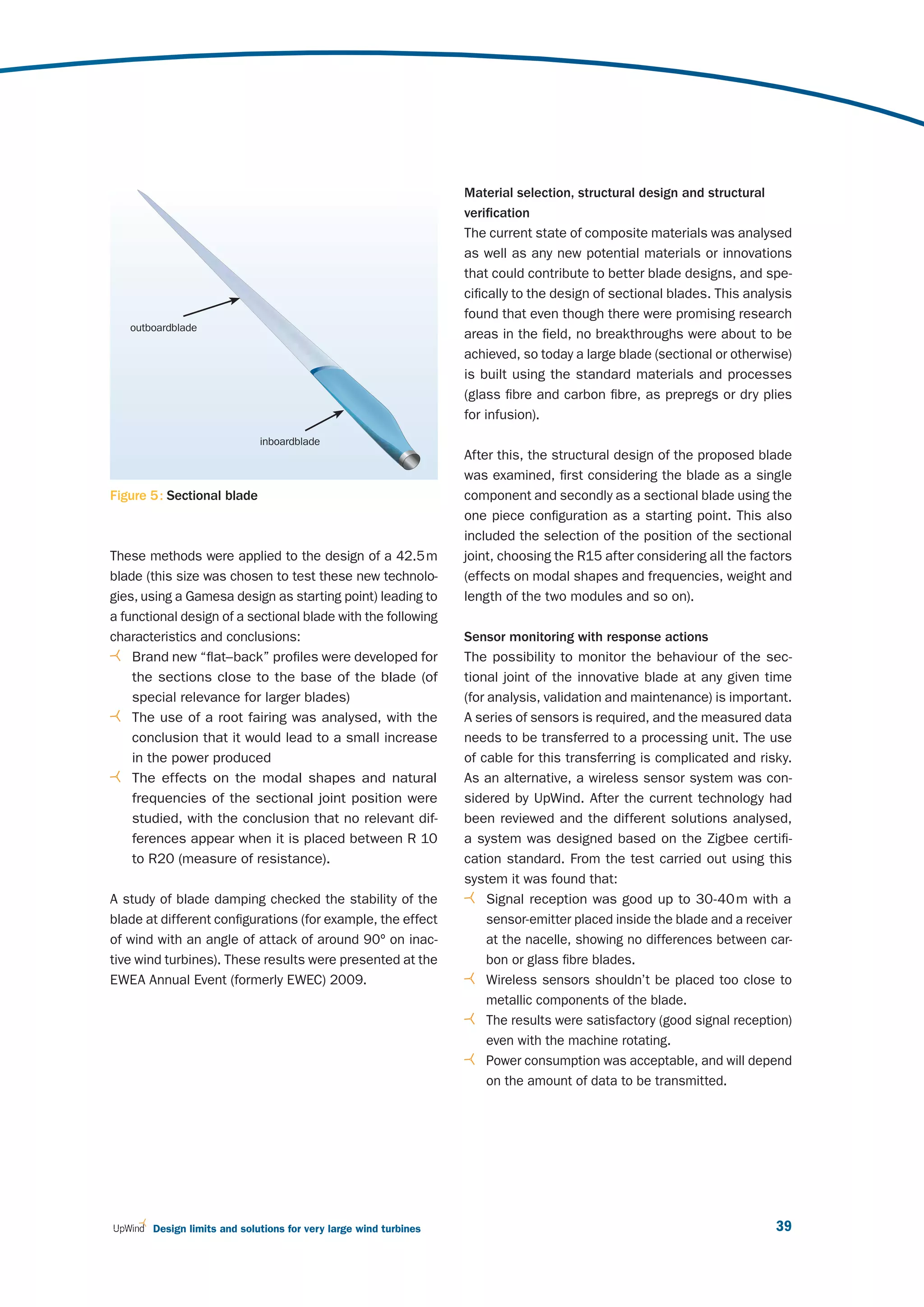 Material selection, structural design and structural
                                                                  verification
                                                                  The current state of composite materials was analysed
                                                                  as well as any new potential materials or innovations
                                                                  that could contribute to better blade designs, and spe-
                                                                  cifically to the design of sectional blades. This analysis
                                                                  found that even though there were promising research
   outboardblade
                                                                  areas in the field, no breakthroughs were about to be
                                                                  achieved, so today a large blade (sectional or otherwise)
                                                                  is built using the standard materials and processes
                                                                  (glass fibre and carbon fibre, as prepregs or dry plies
                                                                  for infusion).
                             inboardblade
                                                                  After this, the structural design of the proposed blade
                                                                  was examined, first considering the blade as a single
Figure 5 : Sectional blade                                        component and secondly as a sectional blade using the
                                                                  one piece configuration as a starting point. This also
                                                                  included the selection of the position of the sectional
These methods were applied to the design of a 42.5 m              joint, choosing the R15 after considering all the factors
blade (this size was chosen to test these new technolo-           (effects on modal shapes and frequencies, weight and
gies, using a Gamesa design as starting point) leading to         length of the two modules and so on).
a functional design of a sectional blade with the following
characteristics and conclusions:                                  Sensor monitoring with response actions
    Brand new “flat–back” profiles were developed for             The possibility to monitor the behaviour of the sec-
    the sections close to the base of the blade (of               tional joint of the innovative blade at any given time
    special relevance for larger blades)                          (for analysis, validation and maintenance) is important.
    The use of a root fairing was analysed, with the              A series of sensors is required, and the measured data
    conclusion that it would lead to a small increase             needs to be transferred to a processing unit. The use
    in the power produced                                         of cable for this transferring is complicated and risky.
    The effects on the modal shapes and natural                   As an alternative, a wireless sensor system was con-
    frequencies of the sectional joint position were              sidered by UpWind. After the current technology had
    studied, with the conclusion that no relevant dif-            been reviewed and the different solutions analysed,
    ferences appear when it is placed between R 10                a system was designed based on the Zigbee certifi -
    to R20 (measure of resistance).                               cation standard. From the test carried out using this
                                                                  system it was found that:
A study of blade damping checked the stability of the                  Signal reception was good up to 30-40 m with a
blade at different configurations (for example, the effect             sensor-emitter placed inside the blade and a receiver
of wind with an angle of attack of around 90º on inac-                 at the nacelle, showing no differences between car-
tive wind turbines). These results were presented at the               bon or glass fibre blades.
EWEA Annual Event (formerly EWEC) 2009.                                Wireless sensors shouldn’t be placed too close to
                                                                       metallic components of the blade.
                                                                       The results were satisfactory (good signal reception)
                                                                       even with the machine rotating.
                                                                       Power consumption was acceptable, and will depend
                                                                       on the amount of data to be transmitted.




       Design limits and solutions for very large wind turbines                                                          39
 