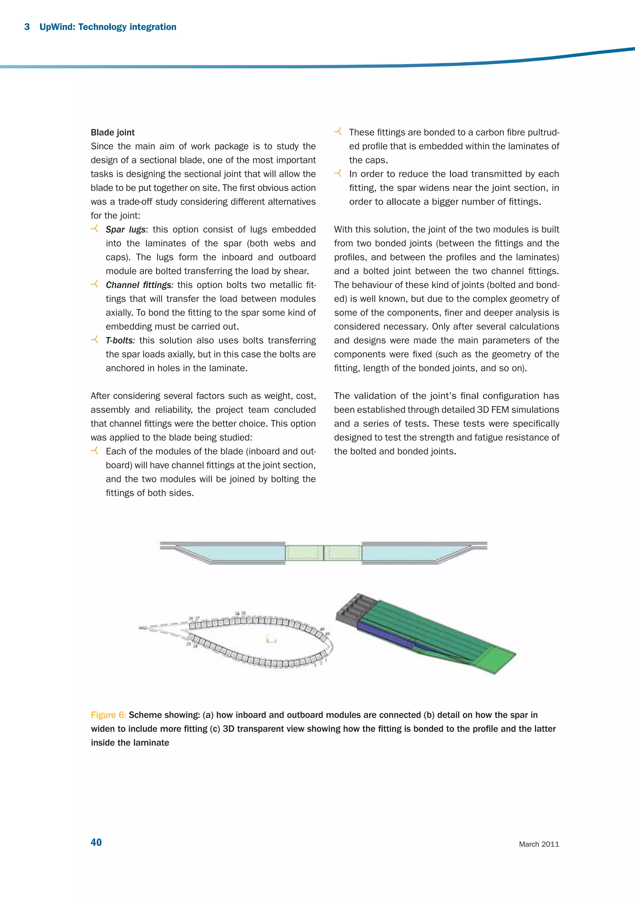 3   UpWind: Technology integration




               Blade joint                                                      These fittings are bonded to a carbon fibre pultrud-
               Since the main aim of work package is to study the               ed profile that is embedded within the laminates of
               design of a sectional blade, one of the most important           the caps.
               tasks is designing the sectional joint that will allow the       In order to reduce the load transmitted by each
               blade to be put together on site. The first obvious action       fitting, the spar widens near the joint section, in
               was a trade-off study considering different alternatives         order to allocate a bigger number of fittings.
               for the joint:
                   Spar lugs: this option consist of lugs embedded           With this solution, the joint of the two modules is built
                   into the laminates of the spar (both webs and             from two bonded joints (between the fittings and the
                   caps). The lugs form the inboard and outboard             profiles, and between the profiles and the laminates)
                   module are bolted transferring the load by shear.         and a bolted joint between the two channel fittings.
                   Channel fittings: this option bolts two metallic fit-     The behaviour of these kind of joints (bolted and bond-
                   tings that will transfer the load between modules         ed) is well known, but due to the complex geometry of
                   axially. To bond the fitting to the spar some kind of     some of the components, finer and deeper analysis is
                   embedding must be carried out.                            considered necessary. Only after several calculations
                   T-bolts: this solution also uses bolts transferring       and designs were made the main parameters of the
                   the spar loads axially, but in this case the bolts are    components were fixed (such as the geometry of the
                   anchored in holes in the laminate.                        fitting, length of the bonded joints, and so on).

               After considering several factors such as weight, cost,       The validation of the joint’s final configuration has
               assembly and reliability, the project team concluded          been established through detailed 3D FEM simulations
               that channel fittings were the better choice. This option     and a series of tests. These tests were specifically
               was applied to the blade being studied:                       designed to test the strength and fatigue resistance of
                   Each of the modules of the blade (inboard and out-        the bolted and bonded joints.
                   board) will have channel fittings at the joint section,
                   and the two modules will be joined by bolting the
                   fittings of both sides.




               Figure 6: Scheme showing: (a) how inboard and outboard modules are connected (b) detail on how the spar in
               widen to include more fitting (c) 3D transparent view showing how the fitting is bonded to the profile and the latter
               inside the laminate




               40                                                                                                          March 2011
 