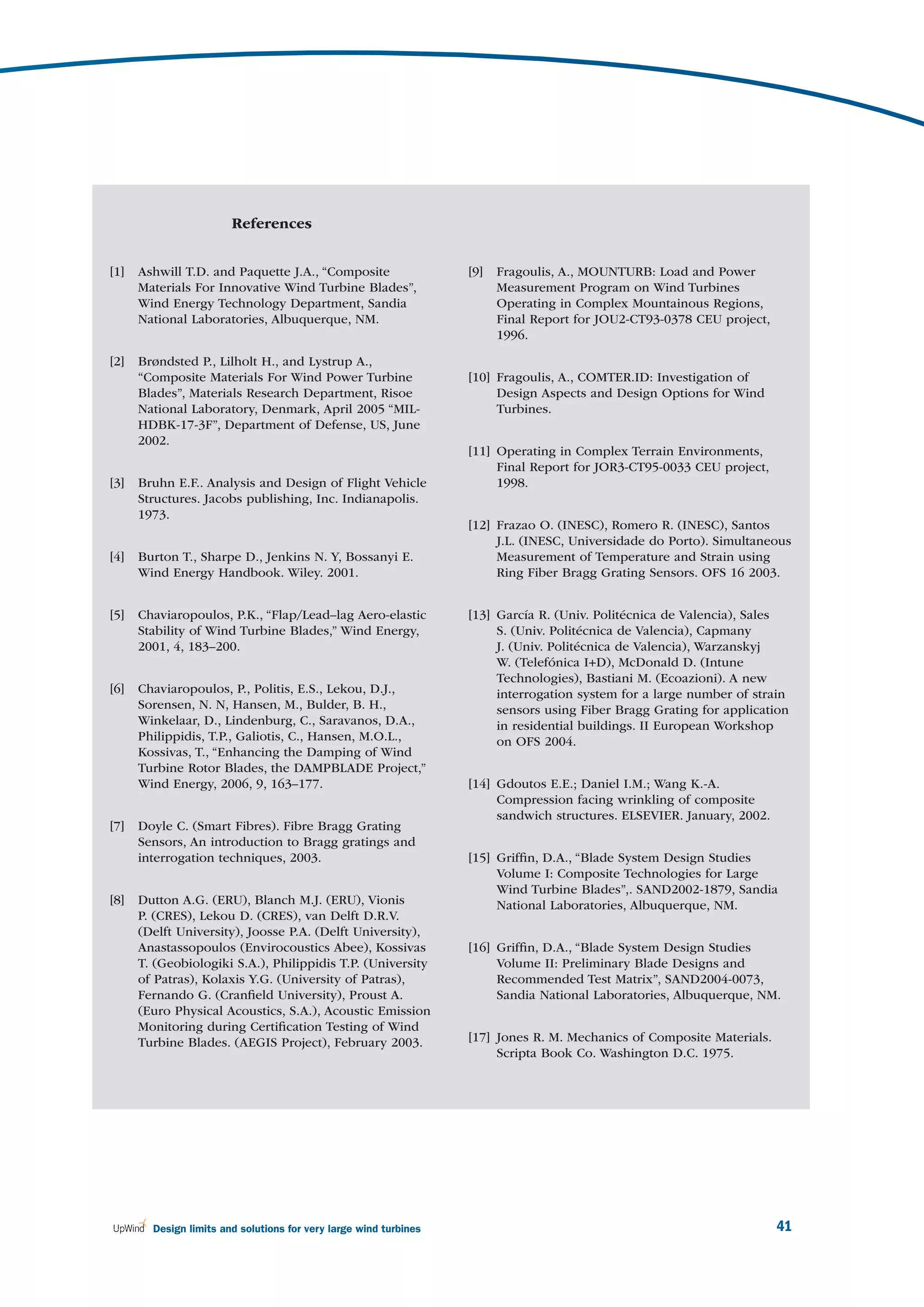 References


[1]   Ashwill T.D. and Paquette J.A., “Composite                   [9]   Fragoulis, A., MOUNTURB: Load and Power
      Materials For Innovative Wind Turbine Blades”,                     Measurement Program on Wind Turbines
      Wind Energy Technology Department, Sandia                          Operating in Complex Mountainous Regions,
      National Laboratories, Albuquerque, NM.                            Final Report for JOU2-CT93-0378 CEU project,
                                                                         1996.

[2]   Brøndsted P., Lilholt H., and Lystrup A.,
      “Composite Materials For Wind Power Turbine                  [10] Fragoulis, A., COMTER.ID: Investigation of
      Blades”, Materials Research Department, Risoe                     Design Aspects and Design Options for Wind
      National Laboratory, Denmark, April 2005 “MIL-                    Turbines.
      HDBK-17-3F”, Department of Defense, US, June
      2002.
                                                                   [11] Operating in Complex Terrain Environments,
                                                                        Final Report for JOR3-CT95-0033 CEU project,
[3]   Bruhn E.F.. Analysis and Design of Flight Vehicle                 1998.
      Structures. Jacobs publishing, Inc. Indianapolis.
      1973.
                                                                   [12] Frazao O. (INESC), Romero R. (INESC), Santos
                                                                        J.L. (INESC, Universidade do Porto). Simultaneous
[4]   Burton T., Sharpe D., Jenkins N. Y, Bossanyi E.                   Measurement of Temperature and Strain using
      Wind Energy Handbook. Wiley. 2001.                                Ring Fiber Bragg Grating Sensors. OFS 16 2003.


[5]   Chaviaropoulos, P.K., “Flap/Lead–lag Aero-elastic            [13] García R. (Univ. Politécnica de Valencia), Sales
      Stability of Wind Turbine Blades,” Wind Energy,                   S. (Univ. Politécnica de Valencia), Capmany
      2001, 4, 183–200.                                                 J. (Univ. Politécnica de Valencia), Warzanskyj
                                                                        W. (Telefónica I+D), McDonald D. (Intune
                                                                        Technologies), Bastiani M. (Ecoazioni). A new
[6]   Chaviaropoulos, P., Politis, E.S., Lekou, D.J.,                   interrogation system for a large number of strain
      Sorensen, N. N, Hansen, M., Bulder, B. H.,                        sensors using Fiber Bragg Grating for application
      Winkelaar, D., Lindenburg, C., Saravanos, D.A.,                   in residential buildings. II European Workshop
      Philippidis, T.P., Galiotis, C., Hansen, M.O.L.,                  on OFS 2004.
      Kossivas, T., “Enhancing the Damping of Wind
      Turbine Rotor Blades, the DAMPBLADE Project,”
      Wind Energy, 2006, 9, 163–177.                               [14] Gdoutos E.E.; Daniel I.M.; Wang K.-A.
                                                                        Compression facing wrinkling of composite
                                                                        sandwich structures. ELSEVIER. January, 2002.
[7]   Doyle C. (Smart Fibres). Fibre Bragg Grating
      Sensors, An introduction to Bragg gratings and
      interrogation techniques, 2003.                              [15] Grifﬁn, D.A., “Blade System Design Studies
                                                                        Volume I: Composite Technologies for Large
                                                                        Wind Turbine Blades”,. SAND2002-1879, Sandia
[8]   Dutton A.G. (ERU), Blanch M.J. (ERU), Vionis                      National Laboratories, Albuquerque, NM.
      P. (CRES), Lekou D. (CRES), van Delft D.R.V.
      (Delft University), Joosse P.A. (Delft University),
      Anastassopoulos (Envirocoustics Abee), Kossivas              [16] Grifﬁn, D.A., “Blade System Design Studies
      T. (Geobiologiki S.A.), Philippidis T.P. (University              Volume II: Preliminary Blade Designs and
      of Patras), Kolaxis Y.G. (University of Patras),                  Recommended Test Matrix”, SAND2004-0073,
      Fernando G. (Cranﬁeld University), Proust A.                      Sandia National Laboratories, Albuquerque, NM.
      (Euro Physical Acoustics, S.A.), Acoustic Emission
      Monitoring during Certiﬁcation Testing of Wind
      Turbine Blades. (AEGIS Project), February 2003.              [17] Jones R. M. Mechanics of Composite Materials.
                                                                        Scripta Book Co. Washington D.C. 1975.




        Design limits and solutions for very large wind turbines                                                        41
 