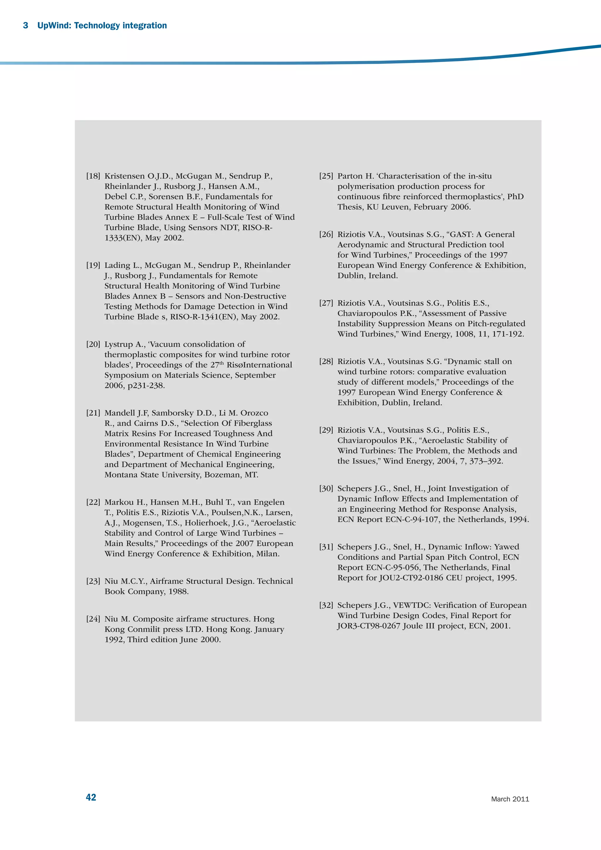 3   UpWind: Technology integration




               [18] Kristensen O.J.D., McGugan M., Sendrup P.,               [25] Parton H. ‘Characterisation of the in-situ
                    Rheinlander J., Rusborg J., Hansen A.M.,                      polymerisation production process for
                    Debel C.P., Sorensen B.F., Fundamentals for                   continuous ﬁbre reinforced thermoplastics’, PhD
                    Remote Structural Health Monitoring of Wind                   Thesis, KU Leuven, February 2006.
                    Turbine Blades Annex E – Full-Scale Test of Wind
                    Turbine Blade, Using Sensors NDT, RISO-R-
                    1333(EN), May 2002.                                      [26] Riziotis V.A., Voutsinas S.G., “GAST: A General
                                                                                  Aerodynamic and Structural Prediction tool
                                                                                  for Wind Turbines,” Proceedings of the 1997
               [19] Lading L., McGugan M., Sendrup P., Rheinlander                European Wind Energy Conference & Exhibition,
                    J., Rusborg J., Fundamentals for Remote                       Dublin, Ireland.
                    Structural Health Monitoring of Wind Turbine
                    Blades Annex B – Sensors and Non-Destructive
                    Testing Methods for Damage Detection in Wind             [27] Riziotis V.A., Voutsinas S.G., Politis E.S.,
                    Turbine Blade s, RISO-R-1341(EN), May 2002.                   Chaviaropoulos P.K., “Assessment of Passive
                                                                                  Instability Suppression Means on Pitch-regulated
                                                                                  Wind Turbines,” Wind Energy, 1008, 11, 171-192.
               [20] Lystrup A., ‘Vacuum consolidation of
                    thermoplastic composites for wind turbine rotor
                    blades’, Proceedings of the 27th RisøInternational       [28] Riziotis V.A., Voutsinas S.G. “Dynamic stall on
                    Symposium on Materials Science, September                     wind turbine rotors: comparative evaluation
                    2006, p231-238.                                               study of different models,” Proceedings of the
                                                                                  1997 European Wind Energy Conference &
                                                                                  Exhibition, Dublin, Ireland.
               [21] Mandell J.F, Samborsky D.D., Li M. Orozco
                    R., and Cairns D.S., “Selection Of Fiberglass
                    Matrix Resins For Increased Toughness And                [29] Riziotis V.A., Voutsinas S.G., Politis E.S.,
                    Environmental Resistance In Wind Turbine                      Chaviaropoulos P.K., “Aeroelastic Stability of
                    Blades”, Department of Chemical Engineering                   Wind Turbines: The Problem, the Methods and
                    and Department of Mechanical Engineering,                     the Issues,” Wind Energy, 2004, 7, 373–392.
                    Montana State University, Bozeman, MT.
                                                                             [30] Schepers J.G., Snel, H., Joint Investigation of
               [22] Markou H., Hansen M.H., Buhl T., van Engelen                  Dynamic Inﬂow Effects and Implementation of
                    T., Politis E.S., Riziotis V.A., Poulsen,N.K., Larsen,        an Engineering Method for Response Analysis,
                    A.J., Mogensen, T.S., Holierhoek, J.G., “Aeroelastic          ECN Report ECN-C-94-107, the Netherlands, 1994.
                    Stability and Control of Large Wind Turbines –
                    Main Results,” Proceedings of the 2007 European          [31] Schepers J.G., Snel, H., Dynamic Inﬂow: Yawed
                    Wind Energy Conference & Exhibition, Milan.                   Conditions and Partial Span Pitch Control, ECN
                                                                                  Report ECN-C-95-056, The Netherlands, Final
               [23] Niu M.C.Y., Airframe Structural Design. Technical             Report for JOU2-CT92-0186 CEU project, 1995.
                    Book Company, 1988.
                                                                             [32] Schepers J.G., VEWTDC: Veriﬁcation of European
               [24] Niu M. Composite airframe structures. Hong                    Wind Turbine Design Codes, Final Report for
                    Kong Conmilit press LTD. Hong Kong. January                   JOR3-CT98-0267 Joule III project, ECN, 2001.
                    1992, Third edition June 2000.




               42                                                                                                         March 2011
 