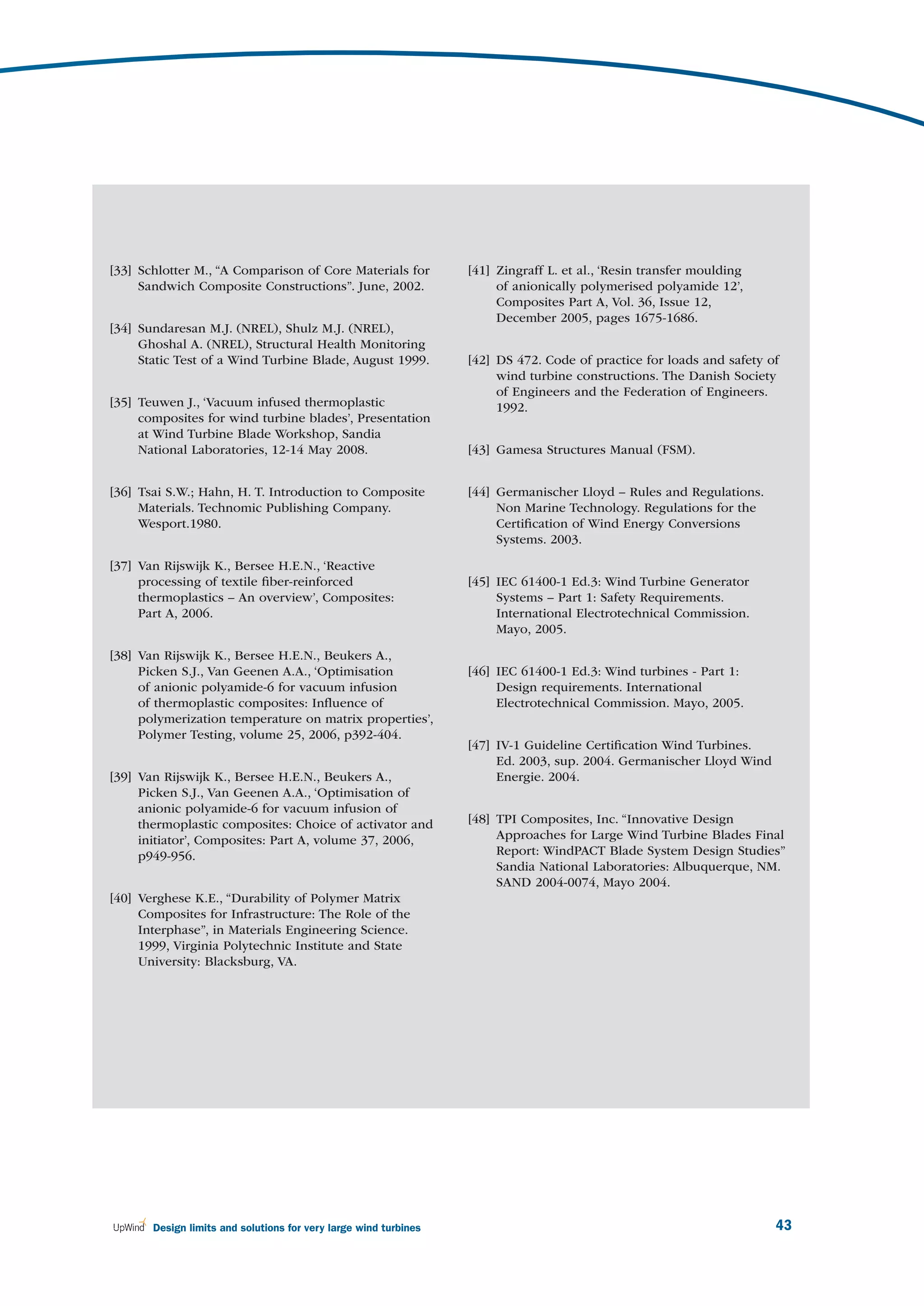 [33] Schlotter M., “A Comparison of Core Materials for            [41] Zingraff L. et al., ‘Resin transfer moulding
     Sandwich Composite Constructions”. June, 2002.                    of anionically polymerised polyamide 12’,
                                                                       Composites Part A, Vol. 36, Issue 12,
                                                                       December 2005, pages 1675-1686.
[34] Sundaresan M.J. (NREL), Shulz M.J. (NREL),
     Ghoshal A. (NREL), Structural Health Monitoring
     Static Test of a Wind Turbine Blade, August 1999.            [42] DS 472. Code of practice for loads and safety of
                                                                       wind turbine constructions. The Danish Society
                                                                       of Engineers and the Federation of Engineers.
[35] Teuwen J., ‘Vacuum infused thermoplastic                          1992.
     composites for wind turbine blades’, Presentation
     at Wind Turbine Blade Workshop, Sandia
     National Laboratories, 12-14 May 2008.                       [43] Gamesa Structures Manual (FSM).


[36] Tsai S.W.; Hahn, H. T. Introduction to Composite             [44] Germanischer Lloyd – Rules and Regulations.
     Materials. Technomic Publishing Company.                          Non Marine Technology. Regulations for the
     Wesport.1980.                                                     Certiﬁcation of Wind Energy Conversions
                                                                       Systems. 2003.

[37] Van Rijswijk K., Bersee H.E.N., ‘Reactive
     processing of textile ﬁber-reinforced                        [45] IEC 61400-1 Ed.3: Wind Turbine Generator
     thermoplastics – An overview’, Composites:                        Systems – Part 1: Safety Requirements.
     Part A, 2006.                                                     International Electrotechnical Commission.
                                                                       Mayo, 2005.

[38] Van Rijswijk K., Bersee H.E.N., Beukers A.,
     Picken S.J., Van Geenen A.A., ‘Optimisation                  [46] IEC 61400-1 Ed.3: Wind turbines - Part 1:
     of anionic polyamide-6 for vacuum infusion                        Design requirements. International
     of thermoplastic composites: Inﬂuence of                          Electrotechnical Commission. Mayo, 2005.
     polymerization temperature on matrix properties’,
     Polymer Testing, volume 25, 2006, p392-404.
                                                                  [47] IV-1 Guideline Certiﬁcation Wind Turbines.
                                                                       Ed. 2003, sup. 2004. Germanischer Lloyd Wind
[39] Van Rijswijk K., Bersee H.E.N., Beukers A.,                       Energie. 2004.
     Picken S.J., Van Geenen A.A., ‘Optimisation of
     anionic polyamide-6 for vacuum infusion of
     thermoplastic composites: Choice of activator and            [48] TPI Composites, Inc. “Innovative Design
     initiator’, Composites: Part A, volume 37, 2006,                  Approaches for Large Wind Turbine Blades Final
     p949-956.                                                         Report: WindPACT Blade System Design Studies”
                                                                       Sandia National Laboratories: Albuquerque, NM.
                                                                       SAND 2004-0074, Mayo 2004.
[40] Verghese K.E., “Durability of Polymer Matrix
     Composites for Infrastructure: The Role of the
     Interphase”, in Materials Engineering Science.
     1999, Virginia Polytechnic Institute and State
     University: Blacksburg, VA.




       Design limits and solutions for very large wind turbines                                                       43
 