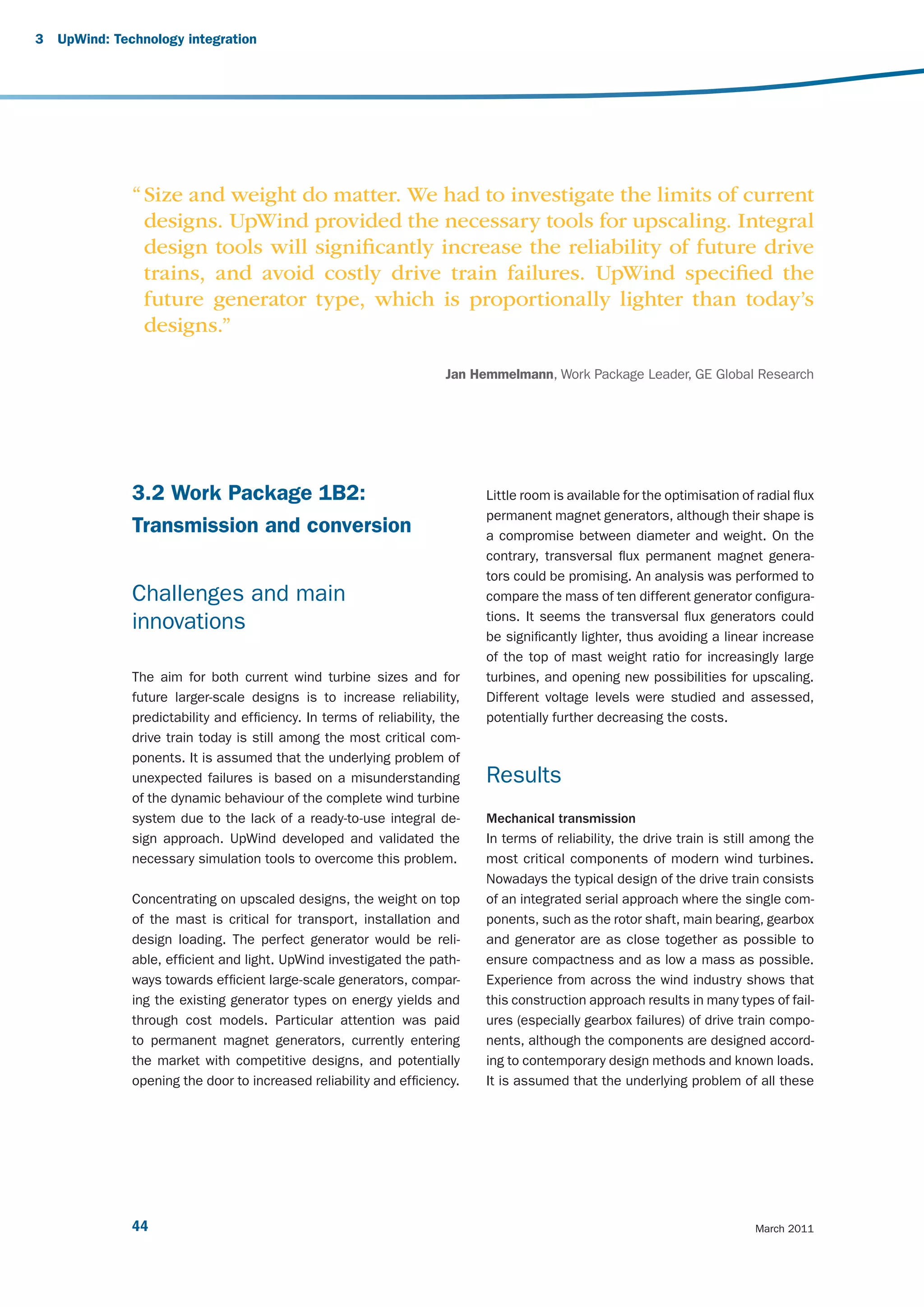 3   UpWind: Technology integration




               “ Size and weight do matter. We had to investigate the limits of current
                 designs. UpWind provided the necessary tools for upscaling. Integral
                 design tools will signiﬁcantly increase the reliability of future drive
                 trains, and avoid costly drive train failures. UpWind speciﬁed the
                 future generator type, which is proportionally lighter than today’s
                 designs.”

                                                                       Jan Hemmelmann, Work Package Leader, GE Global Research




               3.2 Work Package 1B2:                                         Little room is available for the optimisation of radial flux
                                                                             permanent magnet generators, although their shape is
               Transmission and conversion                                   a compromise between diameter and weight. On the
                                                                             contrary, transversal flux permanent magnet genera-
                                                                             tors could be promising. An analysis was performed to
               Challenges and main                                           compare the mass of ten different generator configura-
                                                                             tions. It seems the transversal flux generators could
               innovations
                                                                             be significantly lighter, thus avoiding a linear increase
                                                                             of the top of mast weight ratio for increasingly large
               The aim for both current wind turbine sizes and for           turbines, and opening new possibilities for upscaling.
               future larger-scale designs is to increase reliability,       Different voltage levels were studied and assessed,
               predictability and efficiency. In terms of reliability, the   potentially further decreasing the costs.
               drive train today is still among the most critical com-
               ponents. It is assumed that the underlying problem of
               unexpected failures is based on a misunderstanding            Results
               of the dynamic behaviour of the complete wind turbine
               system due to the lack of a ready-to-use integral de-         Mechanical transmission
               sign approach. UpWind developed and validated the             In terms of reliability, the drive train is still among the
               necessary simulation tools to overcome this problem.          most critical components of modern wind turbines.
                                                                             Nowadays the typical design of the drive train consists
               Concentrating on upscaled designs, the weight on top          of an integrated serial approach where the single com-
               of the mast is critical for transport, installation and       ponents, such as the rotor shaft, main bearing, gearbox
               design loading. The perfect generator would be reli-          and generator are as close together as possible to
               able, efficient and light. UpWind investigated the path-      ensure compactness and as low a mass as possible.
               ways towards efficient large-scale generators, compar-        Experience from across the wind industry shows that
               ing the existing generator types on energy yields and         this construction approach results in many types of fail-
               through cost models. Particular attention was paid            ures (especially gearbox failures) of drive train compo-
               to permanent magnet generators, currently entering            nents, although the components are designed accord-
               the market with competitive designs, and potentially          ing to contemporary design methods and known loads.
               opening the door to increased reliability and efficiency.     It is assumed that the underlying problem of all these




               44                                                                                                             March 2011
 