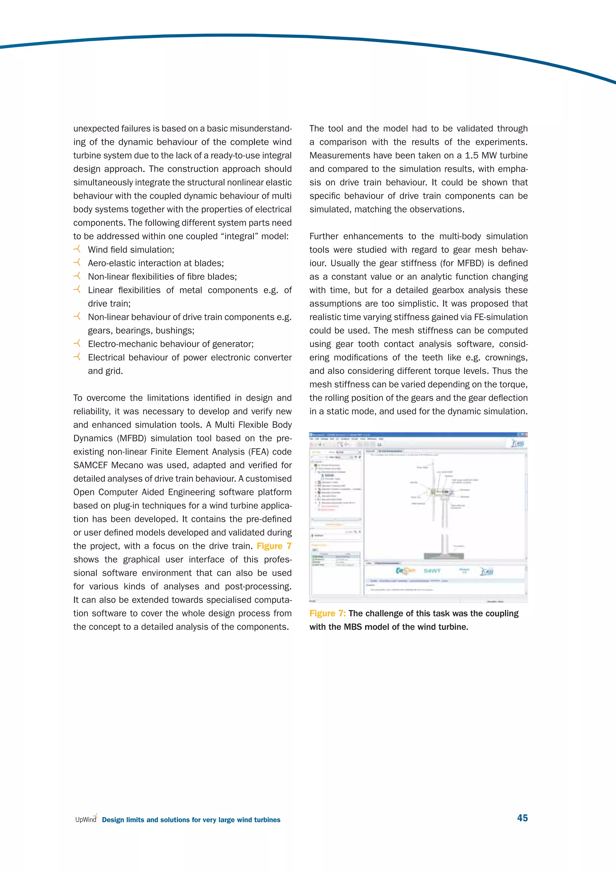 unexpected failures is based on a basic misunderstand-            The tool and the model had to be validated through
ing of the dynamic behaviour of the complete wind                 a comparison with the results of the experiments.
turbine system due to the lack of a ready-to-use integral         Measurements have been taken on a 1.5 MW turbine
design approach. The construction approach should                 and compared to the simulation results, with empha-
simultaneously integrate the structural nonlinear elastic         sis on drive train behaviour. It could be shown that
behaviour with the coupled dynamic behaviour of multi             specific behaviour of drive train components can be
body systems together with the properties of electrical           simulated, matching the observations.
components. The following different system parts need
to be addressed within one coupled “integral” model:              Further enhancements to the multi-body simulation
    Wind field simulation;                                        tools were studied with regard to gear mesh behav-
    Aero-elastic interaction at blades;                           iour. Usually the gear stiffness (for MFBD) is defined
    Non-linear flexibilities of fibre blades;                     as a constant value or an analytic function changing
    Linear flexibilities of metal components e.g. of              with time, but for a detailed gearbox analysis these
    drive train;                                                  assumptions are too simplistic. It was proposed that
    Non-linear behaviour of drive train components e.g.           realistic time varying stiffness gained via FE-simulation
    gears, bearings, bushings;                                    could be used. The mesh stiffness can be computed
    Electro-mechanic behaviour of generator;                      using gear tooth contact analysis software, consid-
    Electrical behaviour of power electronic converter            ering modifications of the teeth like e.g. crownings,
    and grid.                                                     and also considering different torque levels. Thus the
                                                                  mesh stiffness can be varied depending on the torque,
To overcome the limitations identified in design and              the rolling position of the gears and the gear deflection
reliability, it was necessary to develop and verify new           in a static mode, and used for the dynamic simulation.
and enhanced simulation tools. A Multi Flexible Body
Dynamics (MFBD) simulation tool based on the pre-
existing non-linear Finite Element Analysis (FEA) code
SAMCEF Mecano was used, adapted and verified for
detailed analyses of drive train behaviour. A customised
Open Computer Aided Engineering software platform
based on plug-in techniques for a wind turbine applica-
tion has been developed. It contains the pre-defined
or user defined models developed and validated during
the project, with a focus on the drive train. Figure  7
shows the graphical user interface of this profes-
sional software environment that can also be used
for various kinds of analyses and post-processing.
It can also be extended towards specialised computa-
tion software to cover the whole design process from              Figure 7: The challenge of this task was the coupling
the concept to a detailed analysis of the components.             with the MBS model of the wind turbine.




       Design limits and solutions for very large wind turbines                                                         45
 