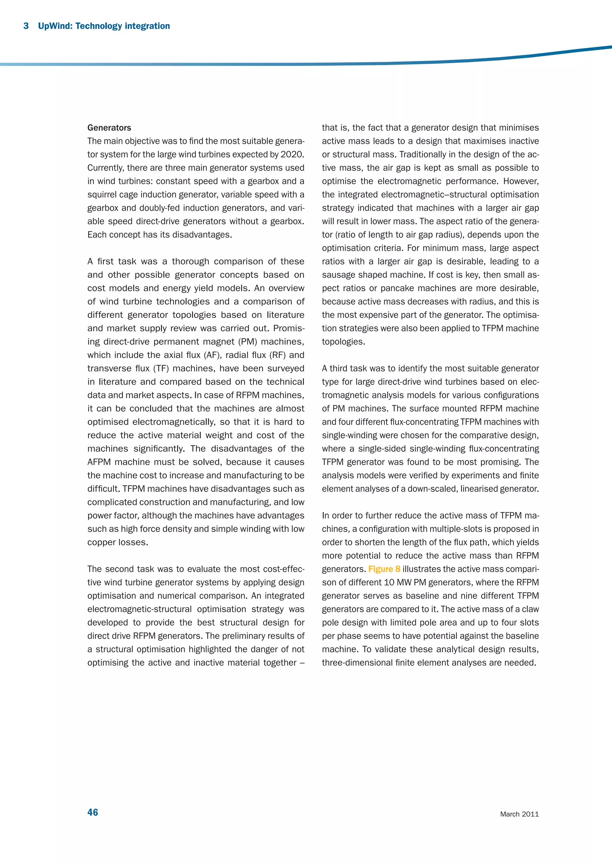 3   UpWind: Technology integration




               Generators                                                 that is, the fact that a generator design that minimises
               The main objective was to find the most suitable genera-   active mass leads to a design that maximises inactive
               tor system for the large wind turbines expected by 2020.   or structural mass. Traditionally in the design of the ac-
               Currently, there are three main generator systems used     tive mass, the air gap is kept as small as possible to
               in wind turbines: constant speed with a gearbox and a      optimise the electromagnetic performance. However,
               squirrel cage induction generator, variable speed with a   the integrated electromagnetic–structural optimisation
               gearbox and doubly-fed induction generators, and vari-     strategy indicated that machines with a larger air gap
               able speed direct-drive generators without a gearbox.      will result in lower mass. The aspect ratio of the genera-
               Each concept has its disadvantages.                        tor (ratio of length to air gap radius), depends upon the
                                                                          optimisation criteria. For minimum mass, large aspect
               A first task was a thorough comparison of these            ratios with a larger air gap is desirable, leading to a
               and other possible generator concepts based on             sausage shaped machine. If cost is key, then small as-
               cost models and energy yield models. An overview           pect ratios or pancake machines are more desirable,
               of wind turbine technologies and a comparison of           because active mass decreases with radius, and this is
               different generator topologies based on literature         the most expensive part of the generator. The optimisa-
               and market supply review was carried out. Promis-          tion strategies were also been applied to TFPM machine
               ing direct-drive permanent magnet (PM) machines,           topologies.
               which include the axial flux (AF), radial flux (RF) and
               transverse flux (TF) machines, have been surveyed          A third task was to identify the most suitable generator
               in literature and compared based on the technical          type for large direct-drive wind turbines based on elec-
               data and market aspects. In case of RFPM machines,         tromagnetic analysis models for various configurations
               it can be concluded that the machines are almost           of PM machines. The surface mounted RFPM machine
               optimised electromagnetically, so that it is hard to       and four different flux-concentrating TFPM machines with
               reduce the active material weight and cost of the          single-winding were chosen for the comparative design,
               machines significantly. The disadvantages of the           where a single-sided single-winding flux-concentrating
               AFPM machine must be solved, because it causes             TFPM generator was found to be most promising. The
               the machine cost to increase and manufacturing to be       analysis models were verified by experiments and finite
               difficult. TFPM machines have disadvantages such as        element analyses of a down-scaled, linearised generator.
               complicated construction and manufacturing, and low
               power factor, although the machines have advantages        In order to further reduce the active mass of TFPM ma-
               such as high force density and simple winding with low     chines, a configuration with multiple-slots is proposed in
               copper losses.                                             order to shorten the length of the flux path, which yields
                                                                          more potential to reduce the active mass than RFPM
               The second task was to evaluate the most cost-effec-       generators. Figure 8 illustrates the active mass compari-
               tive wind turbine generator systems by applying design     son of different 10 MW PM generators, where the RFPM
               optimisation and numerical comparison. An integrated       generator serves as baseline and nine different TFPM
               electromagnetic-structural optimisation strategy was       generators are compared to it. The active mass of a claw
               developed to provide the best structural design for        pole design with limited pole area and up to four slots
               direct drive RFPM generators. The preliminary results of   per phase seems to have potential against the baseline
               a structural optimisation highlighted the danger of not    machine. To validate these analytical design results,
               optimising the active and inactive material together –     three-dimensional finite element analyses are needed.




               46                                                                                                        March 2011
 