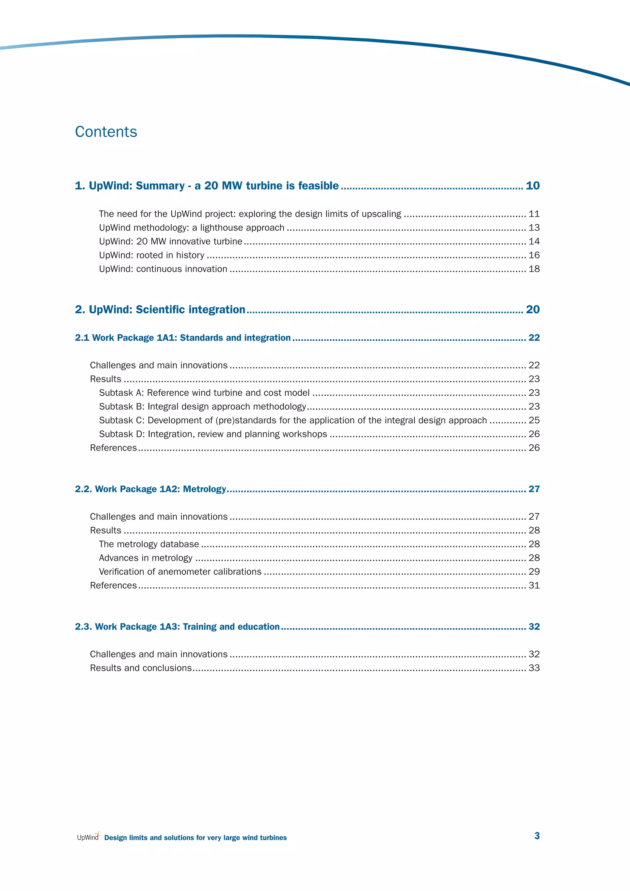 Contents


1. UpWind: Summary - a 20 MW turbine is feasible ................................................................ 10

       The need for the UpWind project: exploring the design limits of upscaling ........................................... 11
       UpWind methodology: a lighthouse approach .................................................................................... 13
       UpWind: 20 MW innovative turbine ................................................................................................... 14
       UpWind: rooted in history ................................................................................................................ 16
       UpWind: continuous innovation ........................................................................................................ 18



2. UpWind: Scientific integration ................................................................................................. 20

2.1 Work Package 1A1: Standards and integration .................................................................................. 22

    Challenges and main innovations ........................................................................................................ 22
    Results ............................................................................................................................................. 23
      Subtask A: Reference wind turbine and cost model ........................................................................... 23
      Subtask B: Integral design approach methodology ............................................................................. 23
      Subtask C: Development of (pre)standards for the application of the integral design approach ............. 25
      Subtask D: Integration, review and planning workshops ..................................................................... 26
    References ........................................................................................................................................ 26



2.2. Work Package 1A2: Metrology......................................................................................................... 27

    Challenges and main innovations ........................................................................................................ 27
    Results ............................................................................................................................................. 28
      The metrology database .................................................................................................................. 28
      Advances in metrology .................................................................................................................... 28
      Verification of anemometer calibrations ............................................................................................ 29
    References ........................................................................................................................................ 31



2.3. Work Package 1A3: Training and education ...................................................................................... 32

    Challenges and main innovations ........................................................................................................ 32
    Results and conclusions..................................................................................................................... 33




        Design limits and solutions for very large wind turbines                                                                                          3
 