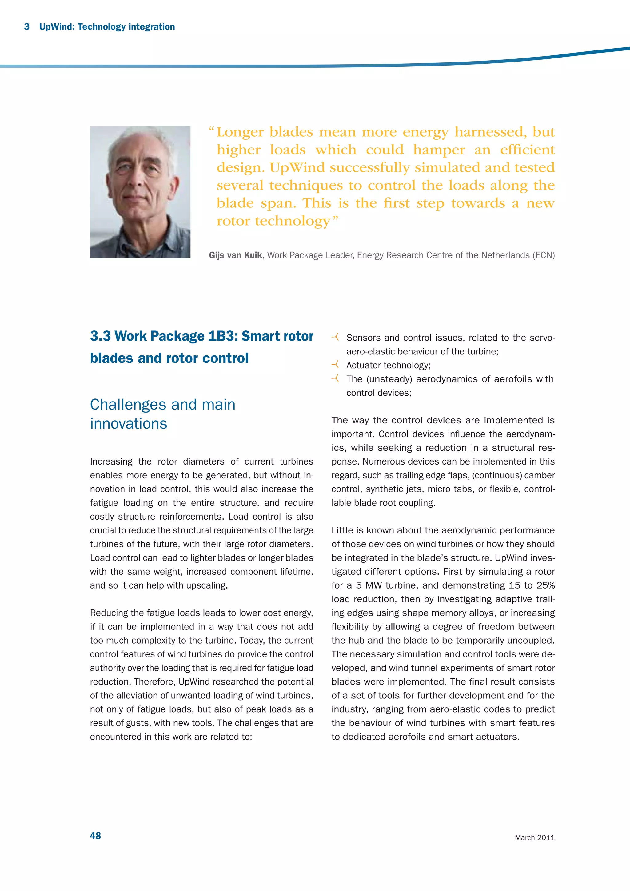 3   UpWind: Technology integration




                                              “ Longer blades mean more energy harnessed, but
                                                higher loads which could hamper an efﬁcient
                                                design. UpWind successfully simulated and tested
                                                several techniques to control the loads along the
                                                blade span. This is the ﬁrst step towards a new
                                                rotor technology ”

                                              Gijs van Kuik, Work Package Leader, Energy Research Centre of the Netherlands (ECN)




               3.3 Work Package 1B3: Smart rotor                                 Sensors and control issues, related to the servo-
                                                                                 aero-elastic behaviour of the turbine;
               blades and rotor control                                          Actuator technology;
                                                                                 The (unsteady) aerodynamics of aerofoils with
                                                                                 control devices;
               Challenges and main
                                                                              The way the control devices are implemented is
               innovations
                                                                              important. Control devices influence the aerodynam-
                                                                              ics, while seeking a reduction in a structural res-
               Increasing the rotor diameters of current turbines             ponse. Numerous devices can be implemented in this
               enables more energy to be generated, but without in-           regard, such as trailing edge flaps, (continuous) camber
               novation in load control, this would also increase the         control, synthetic jets, micro tabs, or flexible, control-
               fatigue loading on the entire structure, and require           lable blade root coupling.
               costly structure reinforcements. Load control is also
               crucial to reduce the structural requirements of the large     Little is known about the aerodynamic performance
               turbines of the future, with their large rotor diameters.      of those devices on wind turbines or how they should
               Load control can lead to lighter blades or longer blades       be integrated in the blade’s structure. UpWind inves-
               with the same weight, increased component lifetime,            tigated different options. First by simulating a rotor
               and so it can help with upscaling.                             for a 5 MW turbine, and demonstrating 15 to 25%
                                                                              load reduction, then by investigating adaptive trail-
               Reducing the fatigue loads leads to lower cost energy,         ing edges using shape memory alloys, or increasing
               if it can be implemented in a way that does not add            flexibility by allowing a degree of freedom between
               too much complexity to the turbine. Today, the current         the hub and the blade to be temporarily uncoupled.
               control features of wind turbines do provide the control       The necessary simulation and control tools were de-
               authority over the loading that is required for fatigue load   veloped, and wind tunnel experiments of smart rotor
               reduction. Therefore, UpWind researched the potential          blades were implemented. The final result consists
               of the alleviation of unwanted loading of wind turbines,       of a set of tools for further development and for the
               not only of fatigue loads, but also of peak loads as a         industry, ranging from aero-elastic codes to predict
               result of gusts, with new tools. The challenges that are       the behaviour of wind turbines with smart features
               encountered in this work are related to:                       to dedicated aerofoils and smart actuators.




               48                                                                                                            March 2011
 