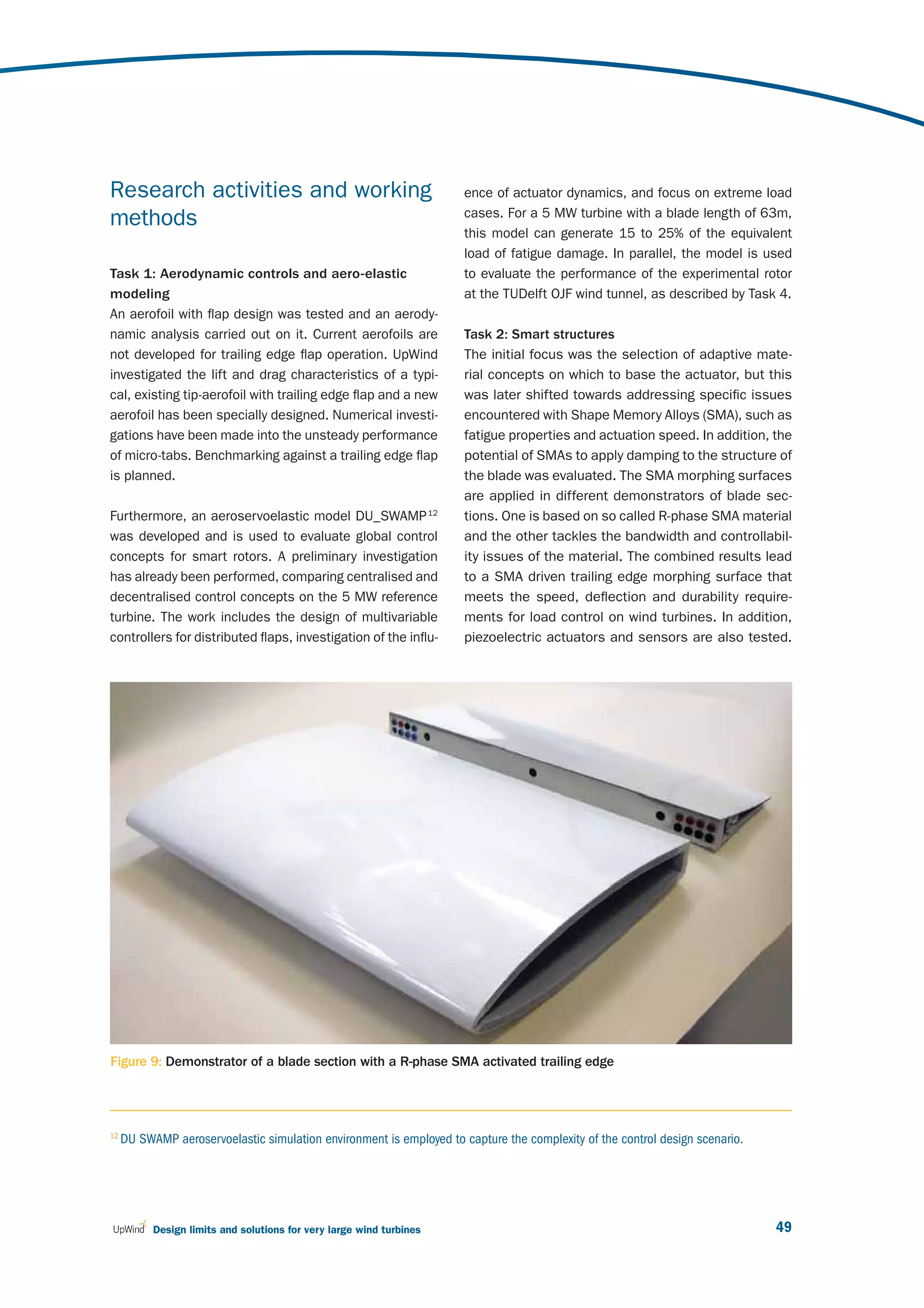 Research activities and working                                       ence of actuator dynamics, and focus on extreme load
                                                                      cases. For a 5 MW turbine with a blade length of 63m,
methods
                                                                      this model can generate 15 to 25% of the equivalent
                                                                      load of fatigue damage. In parallel, the model is used
Task 1: Aerodynamic controls and aero-elastic                         to evaluate the performance of the experimental rotor
modeling                                                              at the TUDelft OJF wind tunnel, as described by Task 4.
An aerofoil with flap design was tested and an aerody-
namic analysis carried out on it. Current aerofoils are               Task 2: Smart structures
not developed for trailing edge flap operation. UpWind                The initial focus was the selection of adaptive mate-
investigated the lift and drag characteristics of a typi-             rial concepts on which to base the actuator, but this
cal, existing tip-aerofoil with trailing edge flap and a new          was later shifted towards addressing specific issues
aerofoil has been specially designed. Numerical investi-              encountered with Shape Memory Alloys (SMA), such as
gations have been made into the unsteady performance                  fatigue properties and actuation speed. In addition, the
of micro-tabs. Benchmarking against a trailing edge flap              potential of SMAs to apply damping to the structure of
is planned.                                                           the blade was evaluated. The SMA morphing surfaces
                                                                      are applied in different demonstrators of blade sec-
Furthermore, an aeroservoelastic model DU_SWAMP 12                    tions. One is based on so called R-phase SMA material
was developed and is used to evaluate global control                  and the other tackles the bandwidth and controllabil-
concepts for smart rotors. A preliminary investigation                ity issues of the material. The combined results lead
has already been performed, comparing centralised and                 to a SMA driven trailing edge morphing surface that
decentralised control concepts on the 5 MW reference                  meets the speed, deflection and durability require-
turbine. The work includes the design of multivariable                ments for load control on wind turbines. In addition,
controllers for distributed flaps, investigation of the influ-        piezoelectric actuators and sensors are also tested.




Figure 9: Demonstrator of a blade section with a R-phase SMA activated trailing edge




12
     DU SWAMP aeroservoelastic simulation environment is employed to capture the complexity of the control design scenario.




           Design limits and solutions for very large wind turbines                                                           49
 