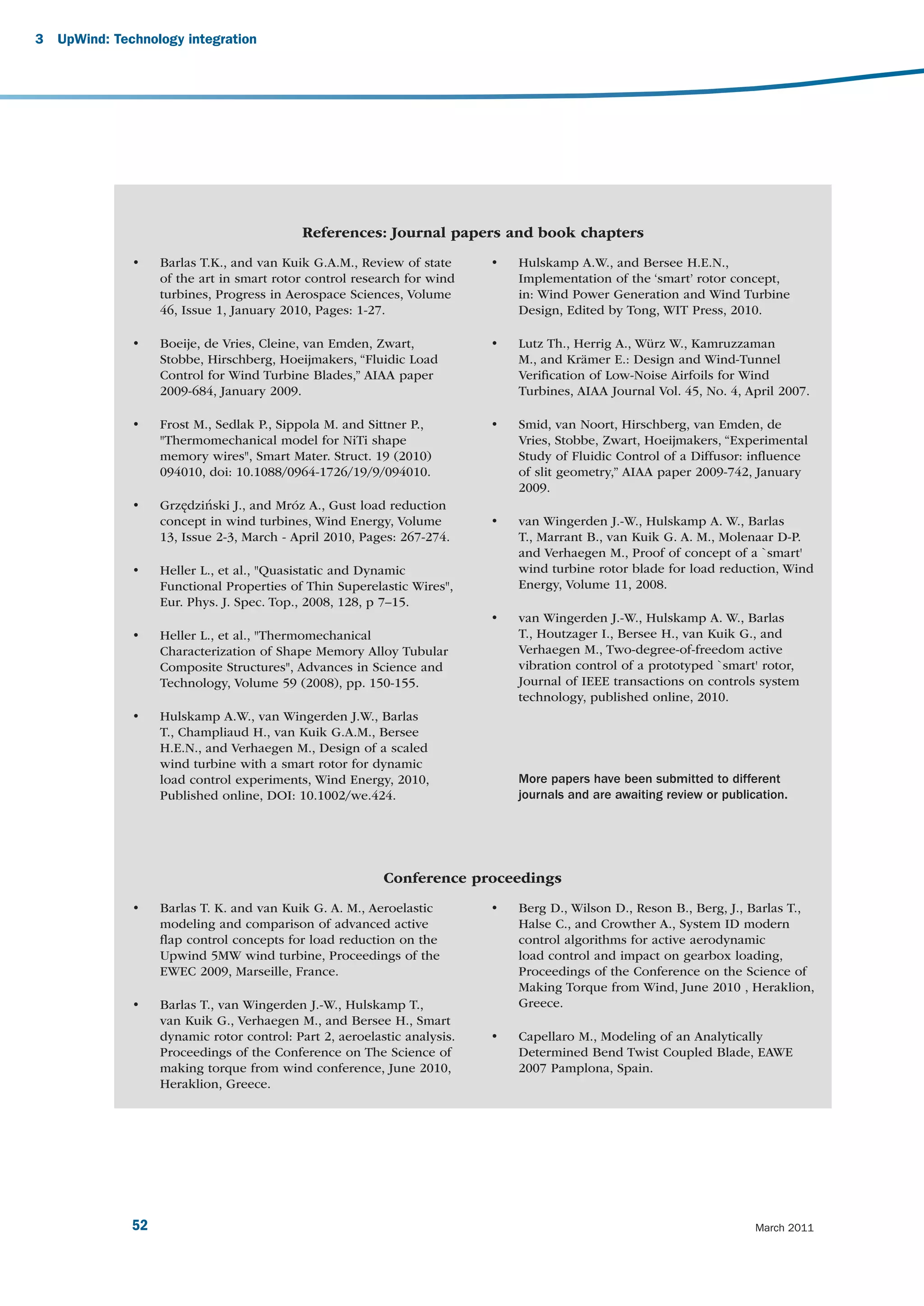 3   UpWind: Technology integration




                                             References: Journal papers and book chapters
               •    Barlas T.K., and van Kuik G.A.M., Review of state      •   Hulskamp A.W., and Bersee H.E.N.,
                    of the art in smart rotor control research for wind        Implementation of the ‘smart’ rotor concept,
                    turbines, Progress in Aerospace Sciences, Volume           in: Wind Power Generation and Wind Turbine
                    46, Issue 1, January 2010, Pages: 1-27.                    Design, Edited by Tong, WIT Press, 2010.

               •    Boeije, de Vries, Cleine, van Emden, Zwart,            •   Lutz Th., Herrig A., Würz W., Kamruzzaman
                    Stobbe, Hirschberg, Hoeijmakers, “Fluidic Load             M., and Krämer E.: Design and Wind-Tunnel
                    Control for Wind Turbine Blades,” AIAA paper               Veriﬁcation of Low-Noise Airfoils for Wind
                    2009-684, January 2009.                                    Turbines, AIAA Journal Vol. 45, No. 4, April 2007.

               •    Frost M., Sedlak P., Sippola M. and Sittner P.,        •   Smid, van Noort, Hirschberg, van Emden, de
                    "Thermomechanical model for NiTi shape                     Vries, Stobbe, Zwart, Hoeijmakers, “Experimental
                    memory wires", Smart Mater. Struct. 19 (2010)              Study of Fluidic Control of a Diffusor: inﬂuence
                    094010, doi: 10.1088/0964-1726/19/9/094010.                of slit geometry,” AIAA paper 2009-742, January
                                                                               2009.
               •    Grzędziński J., and Mróz A., Gust load reduction
                    concept in wind turbines, Wind Energy, Volume          •   van Wingerden J.-W., Hulskamp A. W., Barlas
                    13, Issue 2-3, March - April 2010, Pages: 267-274.         T., Marrant B., van Kuik G. A. M., Molenaar D-P.
                                                                               and Verhaegen M., Proof of concept of a `smart'
               •    Heller L., et al., "Quasistatic and Dynamic                wind turbine rotor blade for load reduction, Wind
                    Functional Properties of Thin Superelastic Wires",         Energy, Volume 11, 2008.
                    Eur. Phys. J. Spec. Top., 2008, 128, p 7–15.
                                                                           •   van Wingerden J.-W., Hulskamp A. W., Barlas
               •    Heller L., et al., "Thermomechanical                       T., Houtzager I., Bersee H., van Kuik G., and
                    Characterization of Shape Memory Alloy Tubular             Verhaegen M., Two-degree-of-freedom active
                    Composite Structures", Advances in Science and             vibration control of a prototyped `smart' rotor,
                    Technology, Volume 59 (2008), pp. 150-155.                 Journal of IEEE transactions on controls system
                                                                               technology, published online, 2010.
               •    Hulskamp A.W., van Wingerden J.W., Barlas
                    T., Champliaud H., van Kuik G.A.M., Bersee
                    H.E.N., and Verhaegen M., Design of a scaled
                    wind turbine with a smart rotor for dynamic
                    load control experiments, Wind Energy, 2010,               More papers have been submitted to different
                    Published online, DOI: 10.1002/we.424.                     journals and are awaiting review or publication.




                                                           Conference proceedings
               •    Barlas T. K. and van Kuik G. A. M., Aeroelastic        •   Berg D., Wilson D., Reson B., Berg, J., Barlas T.,
                    modeling and comparison of advanced active                 Halse C., and Crowther A., System ID modern
                    ﬂap control concepts for load reduction on the             control algorithms for active aerodynamic
                    Upwind 5MW wind turbine, Proceedings of the                load control and impact on gearbox loading,
                    EWEC 2009, Marseille, France.                              Proceedings of the Conference on the Science of
                                                                               Making Torque from Wind, June 2010 , Heraklion,
               •    Barlas T., van Wingerden J.-W., Hulskamp T.,               Greece.
                    van Kuik G., Verhaegen M., and Bersee H., Smart
                    dynamic rotor control: Part 2, aeroelastic analysis.   •   Capellaro M., Modeling of an Analytically
                    Proceedings of the Conference on The Science of            Determined Bend Twist Coupled Blade, EAWE
                    making torque from wind conference, June 2010,             2007 Pamplona, Spain.
                    Heraklion, Greece.




               52                                                                                                        March 2011
 