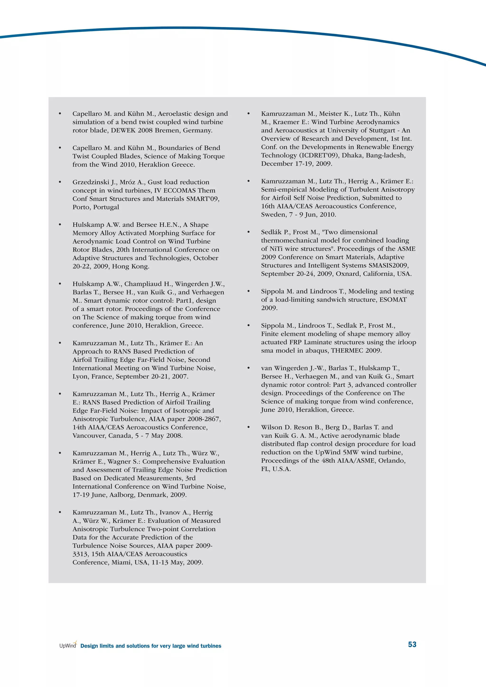 •   Capellaro M. and Kühn M., Aeroelastic design and             •   Kamruzzaman M., Meister K., Lutz Th., Kühn
    simulation of a bend twist coupled wind turbine                  M., Kraemer E.: Wind Turbine Aerodynamics
    rotor blade, DEWEK 2008 Bremen, Germany.                         and Aeroacoustics at University of Stuttgart - An
                                                                     Overview of Research and Development, 1st Int.
•   Capellaro M. and Kühn M., Boundaries of Bend                     Conf. on the Developments in Renewable Energy
    Twist Coupled Blades, Science of Making Torque                   Technology (ICDRET'09), Dhaka, Bang-ladesh,
    from the Wind 2010, Heraklion Greece.                            December 17-19, 2009.

•   Grzedzinski J., Mróz A., Gust load reduction                 •   Kamruzzaman M., Lutz Th., Herrig A., Krämer E.:
    concept in wind turbines, IV ECCOMAS Them                        Semi-empirical Modeling of Turbulent Anisotropy
    Conf Smart Structures and Materials SMART'09,                    for Airfoil Self Noise Prediction, Submitted to
    Porto, Portugal                                                  16th AIAA/CEAS Aeroacoustics Conference,
                                                                     Sweden, 7 - 9 Jun, 2010.
•   Hulskamp A.W. and Bersee H.E.N., A Shape
    Memory Alloy Activated Morphing Surface for                  •   Sedlák P., Frost M., "Two dimensional
    Aerodynamic Load Control on Wind Turbine                         thermomechanical model for combined loading
    Rotor Blades, 20th International Conference on                   of NiTi wire structures". Proceedings of the ASME
    Adaptive Structures and Technologies, October                    2009 Conference on Smart Materials, Adaptive
    20-22, 2009, Hong Kong.                                          Structures and Intelligent Systems SMASIS2009,
                                                                     September 20-24, 2009, Oxnard, California, USA.
•   Hulskamp A.W., Champliaud H., Wingerden J.W.,
    Barlas T., Bersee H., van Kuik G., and Verhaegen             •   Sippola M. and Lindroos T., Modeling and testing
    M.. Smart dynamic rotor control: Part1, design                   of a load-limiting sandwich structure, ESOMAT
    of a smart rotor. Proceedings of the Conference                  2009.
    on The Science of making torque from wind
    conference, June 2010, Heraklion, Greece.                    •   Sippola M., Lindroos T., Sedlak P., Frost M.,
                                                                     Finite element modeling of shape memory alloy
•   Kamruzzaman M., Lutz Th., Krämer E.: An                          actuated FRP Laminate structures using the irloop
    Approach to RANS Based Prediction of                             sma model in abaqus, THERMEC 2009.
    Airfoil Trailing Edge Far-Field Noise, Second
    International Meeting on Wind Turbine Noise,                 •   van Wingerden J.-W., Barlas T., Hulskamp T.,
    Lyon, France, September 20-21, 2007.                             Bersee H., Verhaegen M., and van Kuik G., Smart
                                                                     dynamic rotor control: Part 3, advanced controller
•   Kamruzzaman M., Lutz Th., Herrig A., Krämer                      design. Proceedings of the Conference on The
    E.: RANS Based Prediction of Airfoil Trailing                    Science of making torque from wind conference,
    Edge Far-Field Noise: Impact of Isotropic and                    June 2010, Heraklion, Greece.
    Anisotropic Turbulence, AIAA paper 2008-2867,
    14th AIAA/CEAS Aeroacoustics Conference,                     •   Wilson D. Reson B., Berg D., Barlas T. and
    Vancouver, Canada, 5 - 7 May 2008.                               van Kuik G. A. M., Active aerodynamic blade
                                                                     distributed ﬂap control design procedure for load
•   Kamruzzaman M., Herrig A., Lutz Th., Würz W.,                    reduction on the UpWind 5MW wind turbine,
    Krämer E., Wagner S.: Comprehensive Evaluation                   Proceedings of the 48th AIAA/ASME, Orlando,
    and Assessment of Trailing Edge Noise Prediction                 FL, U.S.A.
    Based on Dedicated Measurements, 3rd
    International Conference on Wind Turbine Noise,
    17-19 June, Aalborg, Denmark, 2009.

•   Kamruzzaman M., Lutz Th., Ivanov A., Herrig
    A., Würz W., Krämer E.: Evaluation of Measured
    Anisotropic Turbulence Two-point Correlation
    Data for the Accurate Prediction of the
    Turbulence Noise Sources, AIAA paper 2009-
    3313, 15th AIAA/CEAS Aeroacoustics
    Conference, Miami, USA, 11-13 May, 2009.




      Design limits and solutions for very large wind turbines                                                      53
 