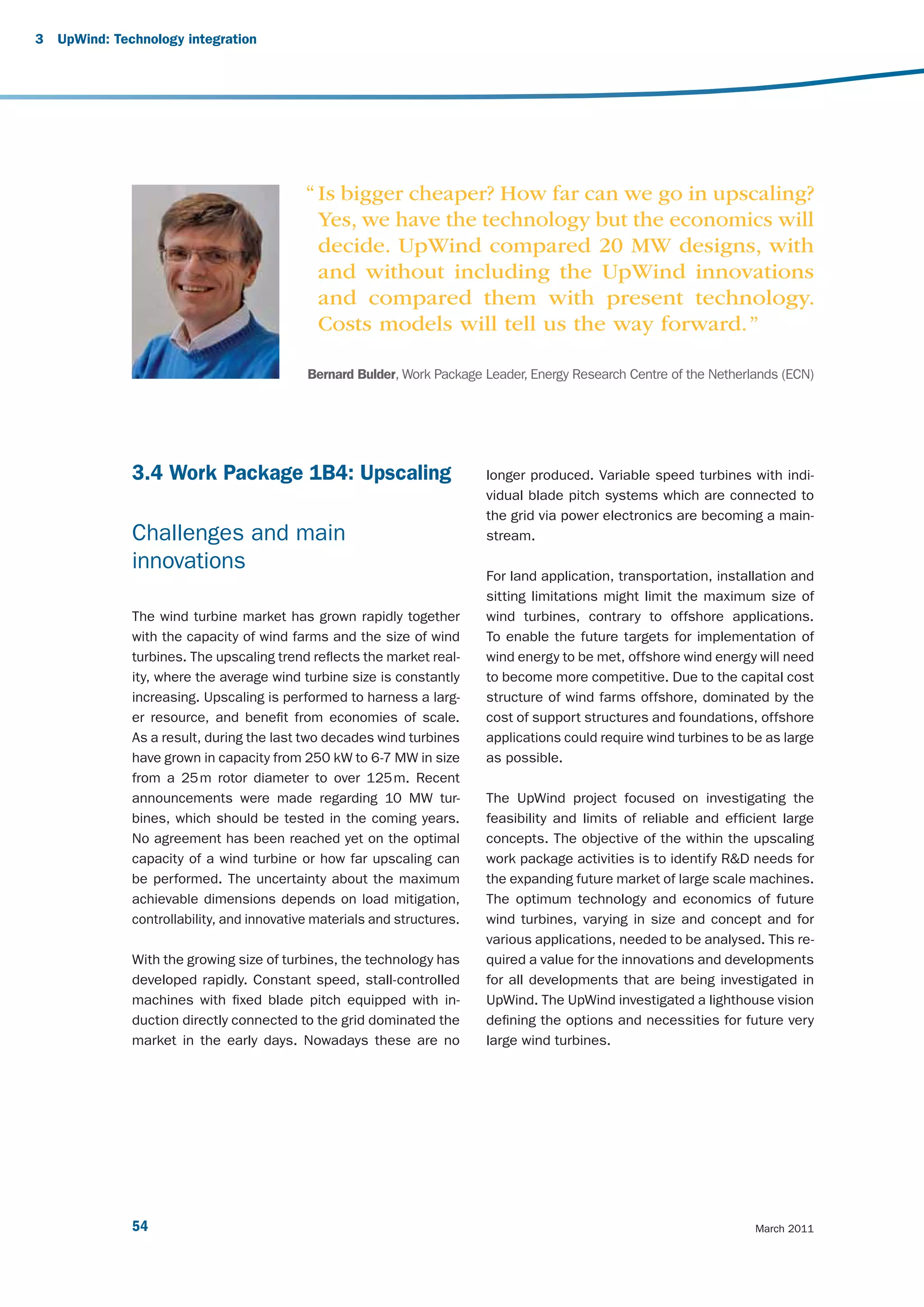 3   UpWind: Technology integration




                                             “ Is bigger cheaper? How far can we go in upscaling?
                                               Yes, we have the technology but the economics will
                                               decide. UpWind compared 20 MW designs, with
                                               and without including the UpWind innovations
                                               and compared them with present technology.
                                               Costs models will tell us the way forward. ”

                                             Bernard Bulder, Work Package Leader, Energy Research Centre of the Netherlands (ECN)




               3.4 Work Package 1B4: Upscaling                             longer produced. Variable speed turbines with indi-
                                                                           vidual blade pitch systems which are connected to
                                                                           the grid via power electronics are becoming a main-
               Challenges and main                                         stream.

               innovations
                                                                           For land application, transportation, installation and
                                                                           sitting limitations might limit the maximum size of
               The wind turbine market has grown rapidly together          wind turbines, contrary to offshore applications.
               with the capacity of wind farms and the size of wind        To enable the future targets for implementation of
               turbines. The upscaling trend reflects the market real-     wind energy to be met, offshore wind energy will need
               ity, where the average wind turbine size is constantly      to become more competitive. Due to the capital cost
               increasing. Upscaling is performed to harness a larg-       structure of wind farms offshore, dominated by the
               er resource, and benefit from economies of scale.           cost of support structures and foundations, offshore
               As a result, during the last two decades wind turbines      applications could require wind turbines to be as large
               have grown in capacity from 250 kW to 6-7 MW in size        as possible.
               from a 25 m rotor diameter to over 125 m. Recent
               announcements were made regarding 10 MW tur-                The UpWind project focused on investigating the
               bines, which should be tested in the coming years.          feasibility and limits of reliable and efficient large
               No agreement has been reached yet on the optimal            concepts. The objective of the within the upscaling
               capacity of a wind turbine or how far upscaling can         work package activities is to identify R&D needs for
               be performed. The uncertainty about the maximum             the expanding future market of large scale machines.
               achievable dimensions depends on load mitigation,           The optimum technology and economics of future
               controllability, and innovative materials and structures.   wind turbines, varying in size and concept and for
                                                                           various applications, needed to be analysed. This re-
               With the growing size of turbines, the technology has       quired a value for the innovations and developments
               developed rapidly. Constant speed, stall-controlled         for all developments that are being investigated in
               machines with fixed blade pitch equipped with in-           UpWind. The UpWind investigated a lighthouse vision
               duction directly connected to the grid dominated the        defining the options and necessities for future very
               market in the early days. Nowadays these are no             large wind turbines.




               54                                                                                                       March 2011
 
