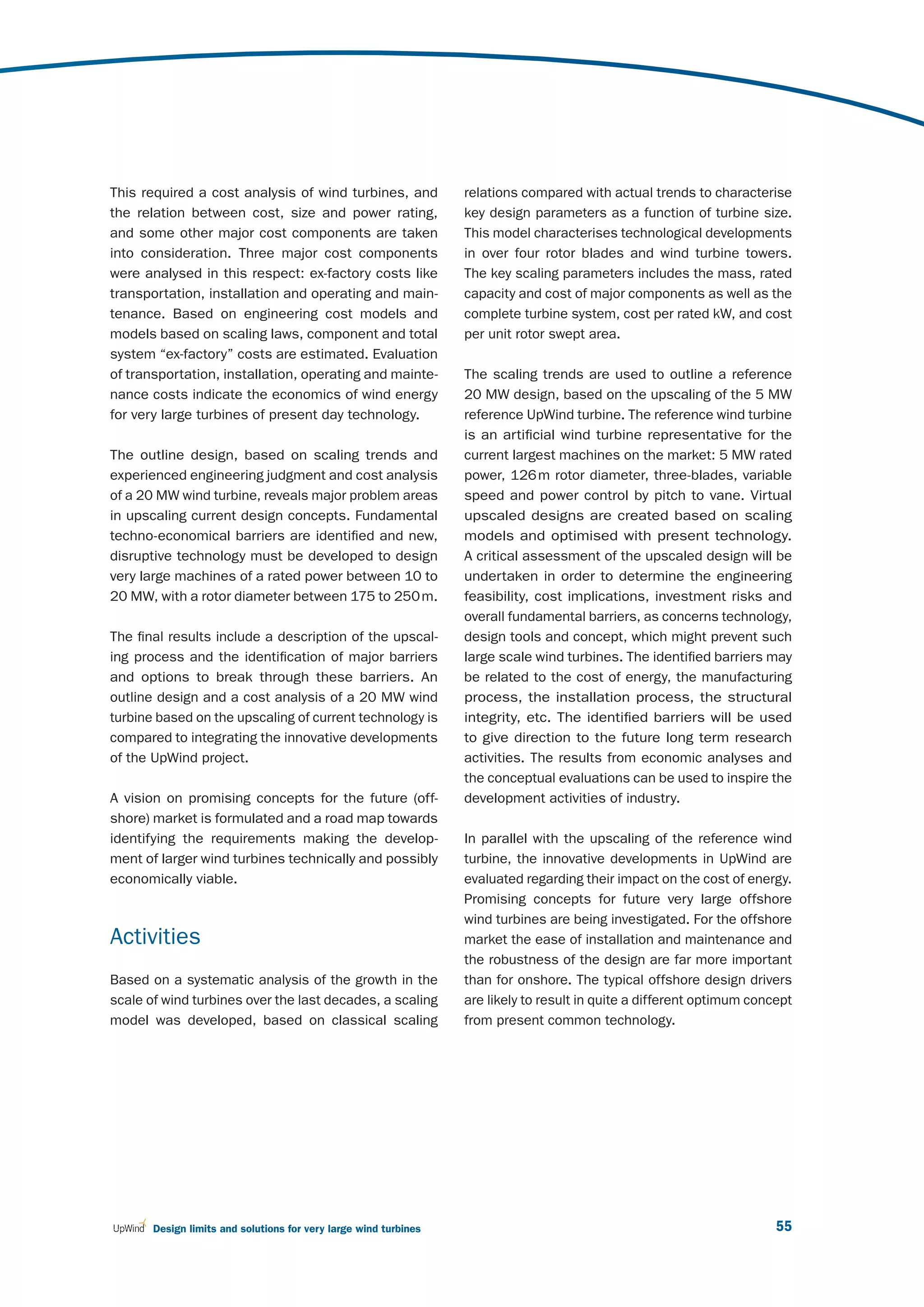 This required a cost analysis of wind turbines, and               relations compared with actual trends to characterise
the relation between cost, size and power rating,                 key design parameters as a function of turbine size.
and some other major cost components are taken                    This model characterises technological developments
into consideration. Three major cost components                   in over four rotor blades and wind turbine towers.
were analysed in this respect: ex-factory costs like              The key scaling parameters includes the mass, rated
transportation, installation and operating and main-              capacity and cost of major components as well as the
tenance. Based on engineering cost models and                     complete turbine system, cost per rated kW, and cost
models based on scaling laws, component and total                 per unit rotor swept area.
system “ex-factory” costs are estimated. Evaluation
of transportation, installation, operating and mainte-            The scaling trends are used to outline a reference
nance costs indicate the economics of wind energy                 20 MW design, based on the upscaling of the 5 MW
for very large turbines of present day technology.                reference UpWind turbine. The reference wind turbine
                                                                  is an artificial wind turbine representative for the
The outline design, based on scaling trends and                   current largest machines on the market: 5 MW rated
experienced engineering judgment and cost analysis                power, 126 m rotor diameter, three-blades, variable
of a 20 MW wind turbine, reveals major problem areas              speed and power control by pitch to vane. Virtual
in upscaling current design concepts. Fundamental                 upscaled designs are created based on scaling
techno-economical barriers are identified and new,                models and optimised with present technology.
disruptive technology must be developed to design                 A critical assessment of the upscaled design will be
very large machines of a rated power between 10 to                undertaken in order to determine the engineering
20 MW, with a rotor diameter between 175 to 250 m.                feasibility, cost implications, investment risks and
                                                                  overall fundamental barriers, as concerns technology,
The final results include a description of the upscal-            design tools and concept, which might prevent such
ing process and the identification of major barriers              large scale wind turbines. The identified barriers may
and options to break through these barriers. An                   be related to the cost of energy, the manufacturing
outline design and a cost analysis of a 20 MW wind                process, the installation process, the structural
turbine based on the upscaling of current technology is           integrity, etc. The identified barriers will be used
compared to integrating the innovative developments               to give direction to the future long term research
of the UpWind project.                                            activities. The results from economic analyses and
                                                                  the conceptual evaluations can be used to inspire the
A vision on promising concepts for the future (off-               development activities of industry.
shore) market is formulated and a road map towards
identifying the requirements making the develop-                  In parallel with the upscaling of the reference wind
ment of larger wind turbines technically and possibly             turbine, the innovative developments in UpWind are
economically viable.                                              evaluated regarding their impact on the cost of energy.
                                                                  Promising concepts for future very large offshore
                                                                  wind turbines are being investigated. For the offshore
Activities                                                        market the ease of installation and maintenance and
                                                                  the robustness of the design are far more important
Based on a systematic analysis of the growth in the               than for onshore. The typical offshore design drivers
scale of wind turbines over the last decades, a scaling           are likely to result in quite a different optimum concept
model was developed, based on classical scaling                   from present common technology.




       Design limits and solutions for very large wind turbines                                                         55
 