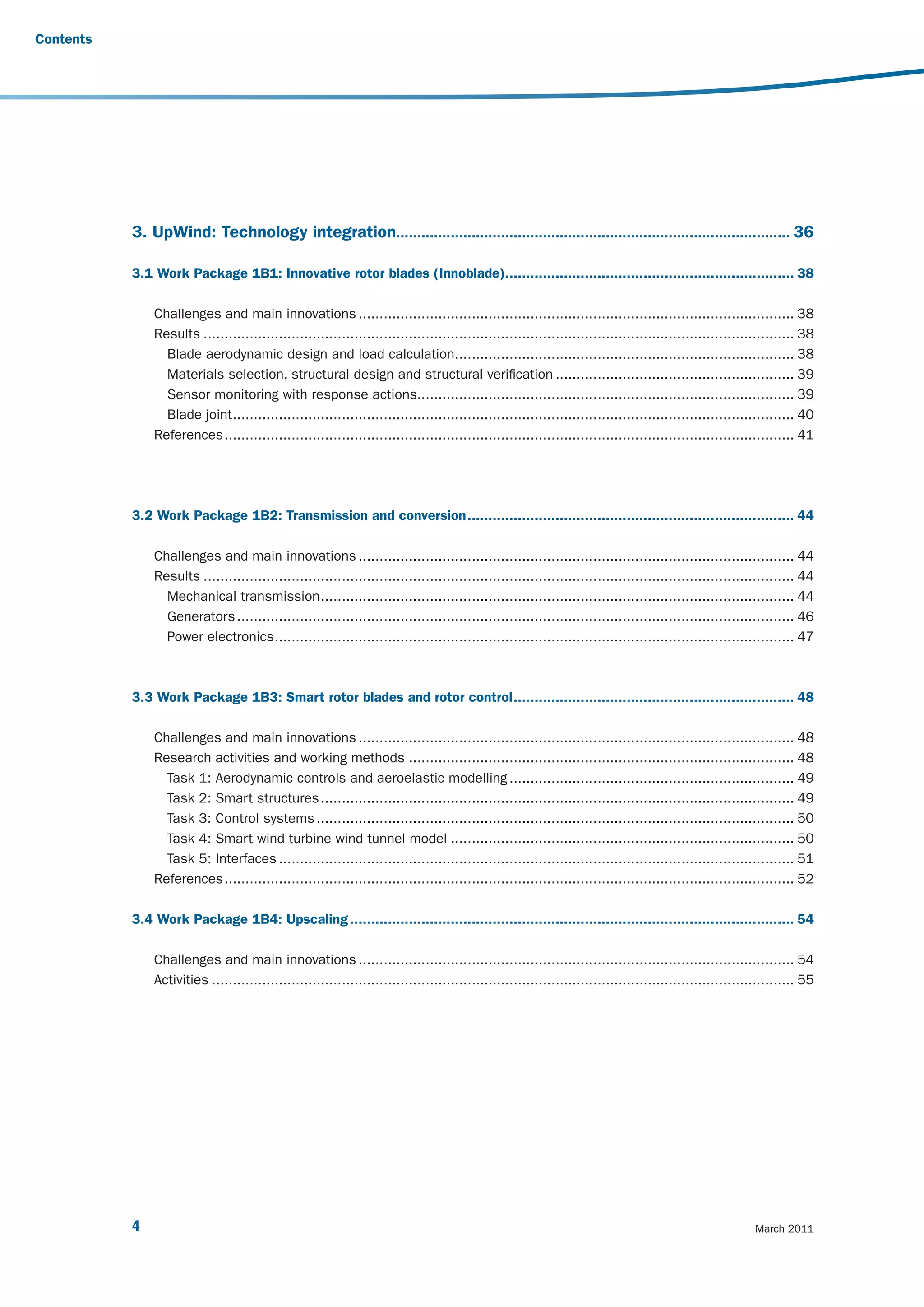Contents




           3. UpWind: Technology integration.............................................................................................. 36

           3.1 Work Package 1B1: Innovative rotor blades (Innoblade)..................................................................... 38

               Challenges and main innovations ........................................................................................................ 38
               Results ............................................................................................................................................. 38
                 Blade aerodynamic design and load calculation................................................................................. 38
                 Materials selection, structural design and structural verification ......................................................... 39
                 Sensor monitoring with response actions.......................................................................................... 39
                 Blade joint ...................................................................................................................................... 40
               References ........................................................................................................................................ 41




           3.2 Work Package 1B2: Transmission and conversion .............................................................................. 44

               Challenges and main innovations ........................................................................................................ 44
               Results ............................................................................................................................................. 44
                 Mechanical transmission ................................................................................................................. 44
                 Generators ..................................................................................................................................... 46
                 Power electronics ............................................................................................................................ 47



           3.3 Work Package 1B3: Smart rotor blades and rotor control ................................................................... 48

               Challenges and main innovations ........................................................................................................ 48
               Research activities and working methods ............................................................................................ 48
                 Task 1: Aerodynamic controls and aeroelastic modelling .................................................................... 49
                 Task 2: Smart structures ................................................................................................................. 49
                 Task 3: Control systems .................................................................................................................. 50
                 Task 4: Smart wind turbine wind tunnel model .................................................................................. 50
                 Task 5: Interfaces ........................................................................................................................... 51
               References ........................................................................................................................................ 52

           3.4 Work Package 1B4: Upscaling .......................................................................................................... 54

               Challenges and main innovations ........................................................................................................ 54
               Activities ........................................................................................................................................... 55




           4                                                                                                                                              March 2011
 