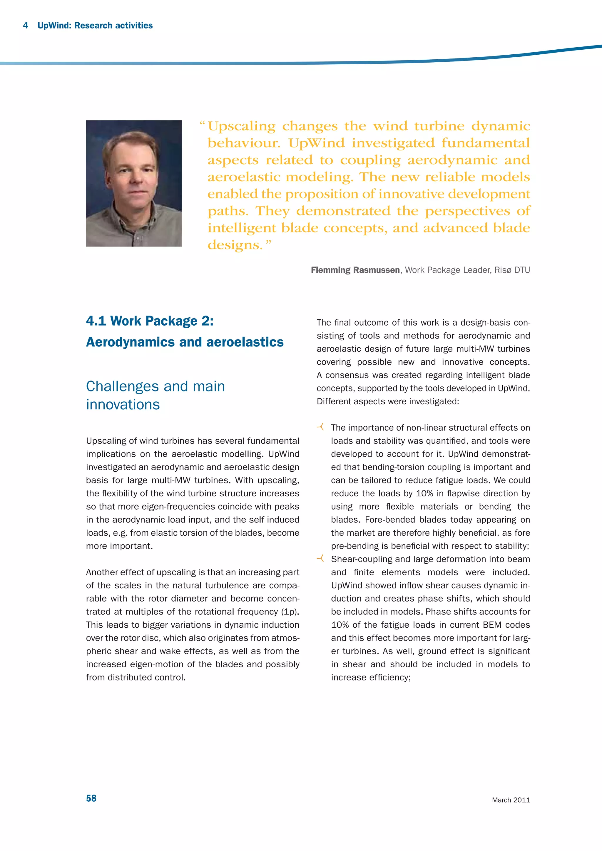 4   UpWind: Research activities




                                            “ Upscaling changes the wind turbine dynamic
                                              behaviour. UpWind investigated fundamental
                                              aspects related to coupling aerodynamic and
                                              aeroelastic modeling. The new reliable models
                                              enabled the proposition of innovative development
                                              paths. They demonstrated the perspectives of
                                              intelligent blade concepts, and advanced blade
                                              designs. ”
                                                                         Flemming Rasmussen, Work Package Leader, Risø DTU




               4.1 Work Package 2:                                        The final outcome of this work is a design-basis con-
                                                                          sisting of tools and methods for aerodynamic and
               Aerodynamics and aeroelastics                              aeroelastic design of future large multi-MW turbines
                                                                          covering possible new and innovative concepts.
                                                                          A consensus was created regarding intelligent blade
               Challenges and main                                        concepts, supported by the tools developed in UpWind.
                                                                          Different aspects were investigated:
               innovations
                                                                             The importance of non-linear structural effects on
               Upscaling of wind turbines has several fundamental            loads and stability was quantified, and tools were
               implications on the aeroelastic modelling. UpWind             developed to account for it. UpWind demonstrat-
               investigated an aerodynamic and aeroelastic design            ed that bending-torsion coupling is important and
               basis for large multi-MW turbines. With upscaling,            can be tailored to reduce fatigue loads. We could
               the flexibility of the wind turbine structure increases       reduce the loads by 10% in flapwise direction by
               so that more eigen-frequencies coincide with peaks            using more flexible materials or bending the
               in the aerodynamic load input, and the self induced           blades. Fore-bended blades today appearing on
               loads, e.g. from elastic torsion of the blades, become        the market are therefore highly beneficial, as fore
               more important.                                               pre-bending is beneficial with respect to stability;
                                                                             Shear-coupling and large deformation into beam
               Another effect of upscaling is that an increasing part        and finite elements models were included.
               of the scales in the natural turbulence are compa-            UpWind showed inflow shear causes dynamic in-
               rable with the rotor diameter and become concen-              duction and creates phase shifts, which should
               trated at multiples of the rotational frequency (1p).         be included in models. Phase shifts accounts for
               This leads to bigger variations in dynamic induction          10% of the fatigue loads in current BEM codes
               over the rotor disc, which also originates from atmos-        and this effect becomes more important for larg-
               pheric shear and wake effects, as well as from the            er turbines. As well, ground effect is significant
               increased eigen-motion of the blades and possibly             in shear and should be included in models to
               from distributed control.                                     increase efficiency;




               58                                                                                                      March 2011
 