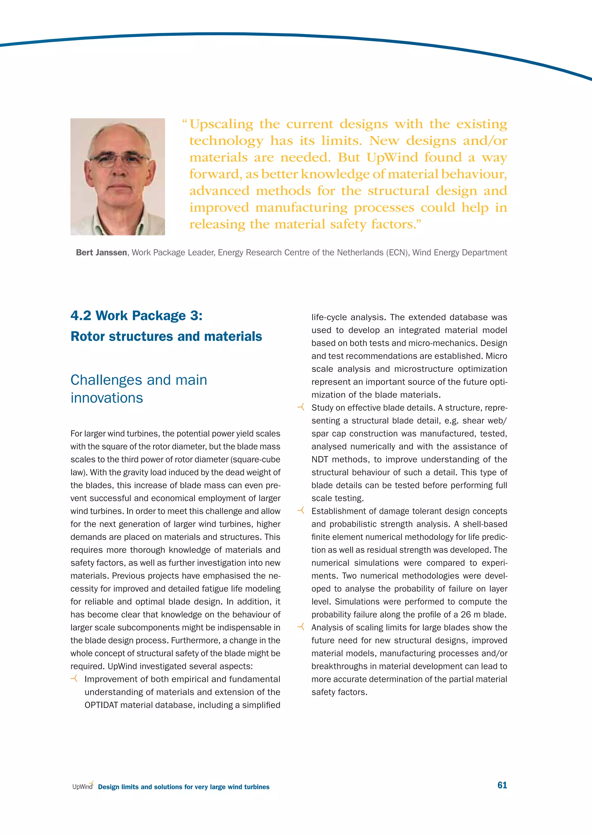 “ Upscaling the current designs with the existing
                                    technology has its limits. New designs and/or
                                    materials are needed. But UpWind found a way
                                    forward, as better knowledge of material behaviour,
                                    advanced methods for the structural design and
                                    improved manufacturing processes could help in
                                    releasing the material safety factors.”
 Bert Janssen, Work Package Leader, Energy Research Centre of the Netherlands (ECN), Wind Energy Department




4.2 Work Package 3:                                               life-cycle analysis. The extended database was
                                                                  used to develop an integrated material model
Rotor structures and materials                                    based on both tests and micro-mechanics. Design
                                                                  and test recommendations are established. Micro
                                                                  scale analysis and microstructure optimization
Challenges and main                                               represent an important source of the future opti-
                                                                  mization of the blade materials.
innovations
                                                                  Study on effective blade details. A structure, repre-
                                                                  senting a structural blade detail, e.g. shear web/
For larger wind turbines, the potential power yield scales        spar cap construction was manufactured, tested,
with the square of the rotor diameter, but the blade mass         analysed numerically and with the assistance of
scales to the third power of rotor diameter (square-cube          NDT methods, to improve understanding of the
law). With the gravity load induced by the dead weight of         structural behaviour of such a detail. This type of
the blades, this increase of blade mass can even pre-             blade details can be tested before performing full
vent successful and economical employment of larger               scale testing.
wind turbines. In order to meet this challenge and allow          Establishment of damage tolerant design concepts
for the next generation of larger wind turbines, higher           and probabilistic strength analysis. A shell-based
demands are placed on materials and structures. This              finite element numerical methodology for life predic-
requires more thorough knowledge of materials and                 tion as well as residual strength was developed. The
safety factors, as well as further investigation into new         numerical simulations were compared to experi-
materials. Previous projects have emphasised the ne-              ments. Two numerical methodologies were devel-
cessity for improved and detailed fatigue life modeling           oped to analyse the probability of failure on layer
for reliable and optimal blade design. In addition, it            level. Simulations were performed to compute the
has become clear that knowledge on the behaviour of               probability failure along the profile of a 26 m blade.
larger scale subcomponents might be indispensable in              Analysis of scaling limits for large blades show the
the blade design process. Furthermore, a change in the            future need for new structural designs, improved
whole concept of structural safety of the blade might be          material models, manufacturing processes and/or
required. UpWind investigated several aspects:                    breakthroughs in material development can lead to
    Improvement of both empirical and fundamental                 more accurate determination of the partial material
    understanding of materials and extension of the               safety factors.
    OPTIDAT material database, including a simplified




       Design limits and solutions for very large wind turbines                                                      61
 