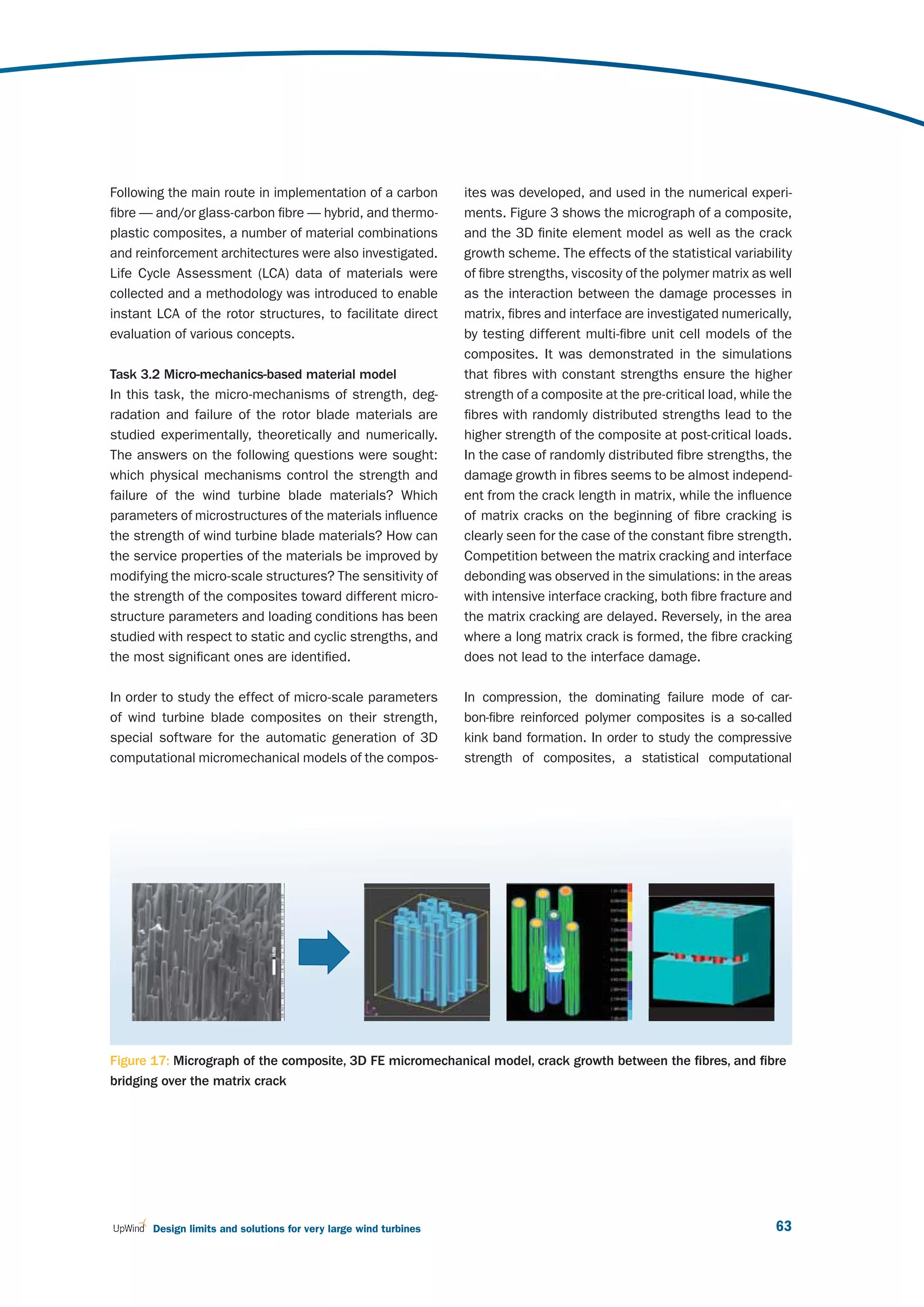 Following the main route in implementation of a carbon            ites was developed, and used in the numerical experi-
fibre — and/or glass-carbon fibre — hybrid, and thermo-           ments. Figure 3 shows the micrograph of a composite,
plastic composites, a number of material combinations             and the 3D finite element model as well as the crack
and reinforcement architectures were also investigated.           growth scheme. The effects of the statistical variability
Life Cycle Assessment (LCA) data of materials were                of fibre strengths, viscosity of the polymer matrix as well
collected and a methodology was introduced to enable              as the interaction between the damage processes in
instant LCA of the rotor structures, to facilitate direct         matrix, fibres and interface are investigated numerically,
evaluation of various concepts.                                   by testing different multi-fibre unit cell models of the
                                                                  composites. It was demonstrated in the simulations
Task 3.2 Micro-mechanics-based material model                     that fibres with constant strengths ensure the higher
In this task, the micro-mechanisms of strength, deg-              strength of a composite at the pre-critical load, while the
radation and failure of the rotor blade materials are             fibres with randomly distributed strengths lead to the
studied experimentally, theoretically and numerically.            higher strength of the composite at post-critical loads.
The answers on the following questions were sought:               In the case of randomly distributed fibre strengths, the
which physical mechanisms control the strength and                damage growth in fibres seems to be almost independ-
failure of the wind turbine blade materials? Which                ent from the crack length in matrix, while the influence
parameters of microstructures of the materials influence          of matrix cracks on the beginning of fibre cracking is
the strength of wind turbine blade materials? How can             clearly seen for the case of the constant fibre strength.
the service properties of the materials be improved by            Competition between the matrix cracking and interface
modifying the micro-scale structures? The sensitivity of          debonding was observed in the simulations: in the areas
the strength of the composites toward different micro-            with intensive interface cracking, both fibre fracture and
structure parameters and loading conditions has been              the matrix cracking are delayed. Reversely, in the area
studied with respect to static and cyclic strengths, and          where a long matrix crack is formed, the fibre cracking
the most significant ones are identified.                         does not lead to the interface damage.

In order to study the effect of micro-scale parameters            In compression, the dominating failure mode of car-
of wind turbine blade composites on their strength,               bon-fibre reinforced polymer composites is a so-called
special software for the automatic generation of 3D               kink band formation. In order to study the compressive
computational micromechanical models of the compos-               strength of composites, a statistical computational




Figure 17: Micrograph of the composite, 3D FE micromechanical model, crack growth between the fibres, and fibre
bridging over the matrix crack




       Design limits and solutions for very large wind turbines                                                           63
 