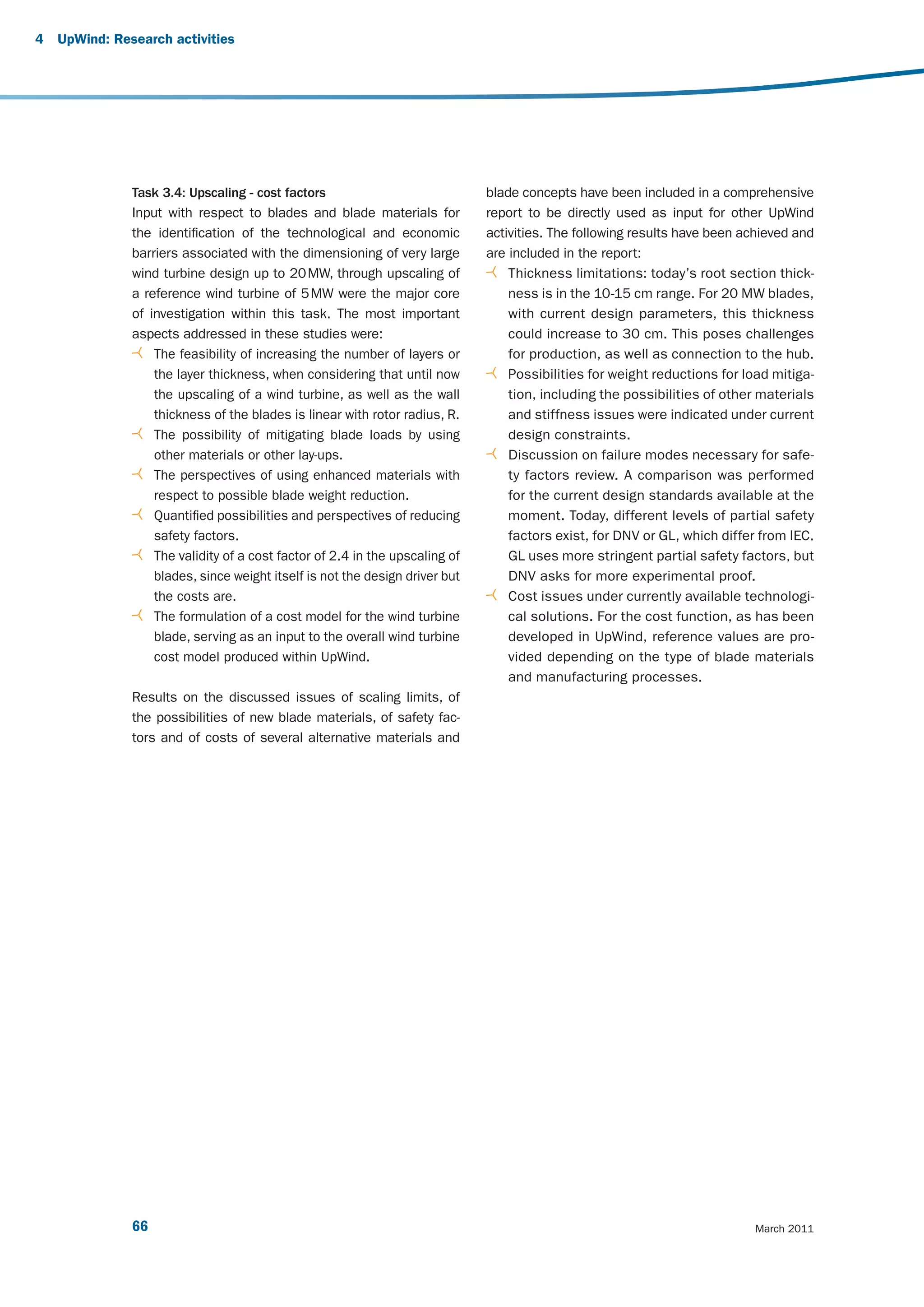 4   UpWind: Research activities




               Task 3.4: Upscaling - cost factors                             blade concepts have been included in a comprehensive
               Input with respect to blades and blade materials for           report to be directly used as input for other UpWind
               the identification of the technological and economic           activities. The following results have been achieved and
               barriers associated with the dimensioning of very large        are included in the report:
               wind turbine design up to 20 MW, through upscaling of              Thickness limitations: today’s root section thick-
               a reference wind turbine of 5 MW were the major core               ness is in the 10-15 cm range. For 20 MW blades,
               of investigation within this task. The most important              with current design parameters, this thickness
               aspects addressed in these studies were:                           could increase to 30 cm. This poses challenges
                   The feasibility of increasing the number of layers or          for production, as well as connection to the hub.
                   the layer thickness, when considering that until now           Possibilities for weight reductions for load mitiga-
                   the upscaling of a wind turbine, as well as the wall           tion, including the possibilities of other materials
                   thickness of the blades is linear with rotor radius, R.        and stiffness issues were indicated under current
                   The possibility of mitigating blade loads by using             design constraints.
                   other materials or other lay-ups.                              Discussion on failure modes necessary for safe-
                   The perspectives of using enhanced materials with              ty factors review. A comparison was performed
                   respect to possible blade weight reduction.                    for the current design standards available at the
                   Quantified possibilities and perspectives of reducing          moment. Today, different levels of partial safety
                   safety factors.                                                factors exist, for DNV or GL, which differ from IEC.
                   The validity of a cost factor of 2.4 in the upscaling of       GL uses more stringent partial safety factors, but
                   blades, since weight itself is not the design driver but       DNV asks for more experimental proof.
                   the costs are.                                                 Cost issues under currently available technologi-
                   The formulation of a cost model for the wind turbine           cal solutions. For the cost function, as has been
                   blade, serving as an input to the overall wind turbine         developed in UpWind, reference values are pro-
                   cost model produced within UpWind.                             vided depending on the type of blade materials
                                                                                  and manufacturing processes.
               Results on the discussed issues of scaling limits, of
               the possibilities of new blade materials, of safety fac-
               tors and of costs of several alternative materials and




               66                                                                                                          March 2011
 