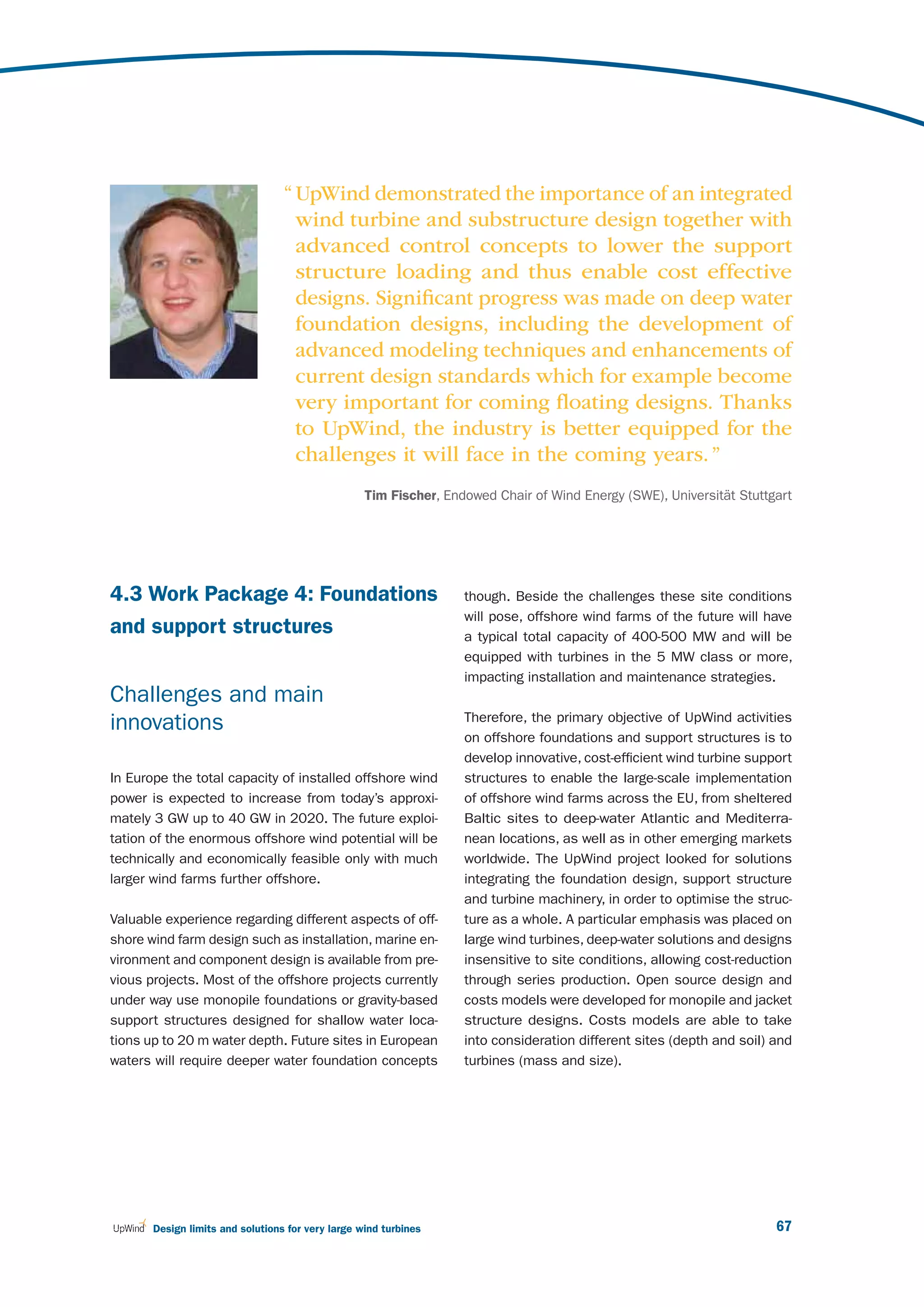 “ UpWind demonstrated the importance of an integrated
                                    wind turbine and substructure design together with
                                    advanced control concepts to lower the support
                                    structure loading and thus enable cost effective
                                    designs. Signiﬁcant progress was made on deep water
                                    foundation designs, including the development of
                                    advanced modeling techniques and enhancements of
                                    current design standards which for example become
                                    very important for coming ﬂoating designs. Thanks
                                    to UpWind, the industry is better equipped for the
                                    challenges it will face in the coming years. ”
                                                   Tim Fischer, Endowed Chair of Wind Energy (SWE), Universität Stuttgart




4.3 Work Package 4: Foundations                                    though. Beside the challenges these site conditions
                                                                   will pose, offshore wind farms of the future will have
and support structures                                             a typical total capacity of 400-500 MW and will be
                                                                   equipped with turbines in the 5 MW class or more,
                                                                   impacting installation and maintenance strategies.
Challenges and main
                                                                   Therefore, the primary objective of UpWind activities
innovations
                                                                   on offshore foundations and support structures is to
                                                                   develop innovative, cost-efficient wind turbine support
In Europe the total capacity of installed offshore wind            structures to enable the large-scale implementation
power is expected to increase from today’s approxi-                of offshore wind farms across the EU, from sheltered
mately 3 GW up to 40 GW in 2020. The future exploi-                Baltic sites to deep-water Atlantic and Mediterra-
tation of the enormous offshore wind potential will be             nean locations, as well as in other emerging markets
technically and economically feasible only with much               worldwide. The UpWind project looked for solutions
larger wind farms further offshore.                                integrating the foundation design, support structure
                                                                   and turbine machinery, in order to optimise the struc-
Valuable experience regarding different aspects of off-            ture as a whole. A particular emphasis was placed on
shore wind farm design such as installation, marine en-            large wind turbines, deep-water solutions and designs
vironment and component design is available from pre-              insensitive to site conditions, allowing cost-reduction
vious projects. Most of the offshore projects currently            through series production. Open source design and
under way use monopile foundations or gravity-based                costs models were developed for monopile and jacket
support structures designed for shallow water loca-                structure designs. Costs models are able to take
tions up to 20 m water depth. Future sites in European             into consideration different sites (depth and soil) and
waters will require deeper water foundation concepts               turbines (mass and size).




       Design limits and solutions for very large wind turbines                                                        67
 